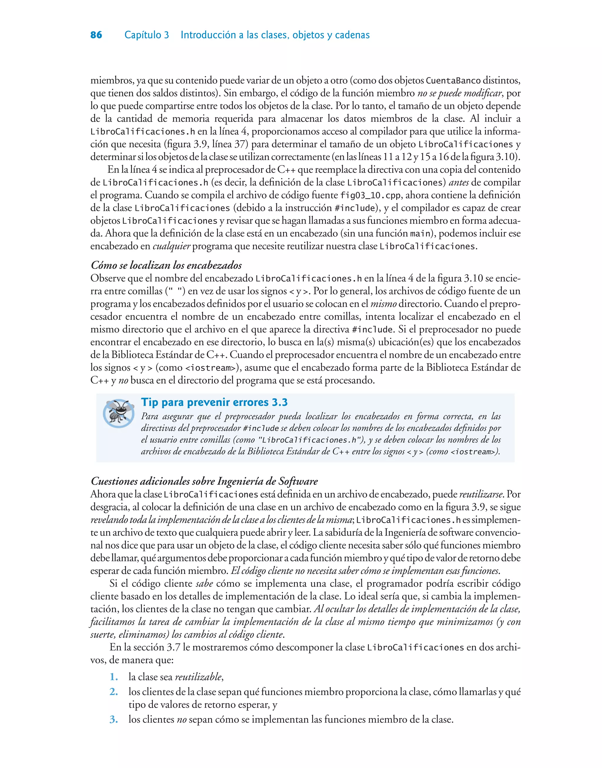 86 Capítulo 3 Introducción a las clases, objetos y cadenas
miembros, ya que su contenido puede variar de un objeto a otro (como dos objetos CuentaBanco distintos,
que tienen dos saldos distintos). Sin embargo, el código de la función miembro no se puede modificar, por
lo que puede compartirse entre todos los objetos de la clase. Por lo tanto, el tamaño de un objeto depende
de la cantidad de memoria requerida para almacenar los datos miembros de la clase. Al incluir a
LibroCalificaciones.h en la línea 4, proporcionamos acceso al compilador para que utilice la informa-
ción que necesita (figura 3.9, línea 37) para determinar el tamaño de un objeto LibroCalificaciones y
determinarsilosobjetosdelaclaseseutilizancorrectamente(enlaslíneas11a12y15a16delafigura3.10).
En la línea 4 se indica al preprocesador de C++ que reemplace la directiva con una copia del contenido
de LibroCalificaciones.h (es decir, la definición de la clase LibroCalificaciones) antes de compilar
el programa. Cuando se compila el archivo de código fuente fig03_10.cpp, ahora contiene la definición
de la clase LibroCalificaciones (debido a la instrucción #include), y el compilador es capaz de crear
objetos LibroCalificaciones y revisar que se hagan llamadas a sus funciones miembro en forma adecua-
da. Ahora que la definición de la clase está en un encabezado (sin una función main), podemos incluir ese
encabezado en cualquier programa que necesite reutilizar nuestra clase LibroCalificaciones.
Cómo se localizan los encabezados
Observe que el nombre del encabezado LibroCalificaciones.h en la línea 4 de la figura 3.10 se encie-
rra entre comillas ( ) en vez de usar los signos  y . Por lo general, los archivos de código fuente de un
programa y los encabezados definidos por el usuario se colocan en el mismo directorio. Cuando el prepro-
cesador encuentra el nombre de un encabezado entre comillas, intenta localizar el encabezado en el
mismo directorio que el archivo en el que aparece la directiva #include. Si el preprocesador no puede
encontrar el encabezado en ese directorio, lo busca en la(s) misma(s) ubicación(es) que los encabezados
de la Biblioteca Estándar de C++. Cuando el preprocesador encuentra el nombre de un encabezado entre
los signos  y  (como iostream), asume que el encabezado forma parte de la Biblioteca Estándar de
C++ y no busca en el directorio del programa que se está procesando.
Tip para prevenir errores 3.3
Para asegurar que el preprocesador pueda localizar los encabezados en forma correcta, en las
directivas del preprocesador #include se deben colocar los nombres de los encabezados definidos por
el usuario entre comillas (como LibroCalificaciones.h), y se deben colocar los nombres de los
archivos de encabezado de la Biblioteca Estándar de C++ entre los signos  y  (como iostream).
Cuestiones adicionales sobre Ingeniería de Software
AhoraquelaclaseLibroCalificaciones estádefinidaenunarchivodeencabezado,puedereutilizarse.Por
desgracia, al colocar la definición de una clase en un archivo de encabezado como en la figura 3.9, se sigue
revelandotodalaimplementacióndelaclasealosclientesdelamisma;LibroCalificaciones.h essimplemen-
teunarchivodetextoquecualquierapuedeabriryleer.LasabiduríadelaIngenieríadesoftwareconvencio-
nal nos dice que para usar un objeto de la clase, el código cliente necesita saber sólo qué funciones miembro
debellamar,quéargumentosdebeproporcionaracadafunciónmiembroyquétipodevalorderetornodebe
esperar de cada función miembro. El código cliente no necesita saber cómo se implementan esas funciones.
Si el código cliente sabe cómo se implementa una clase, el programador podría escribir código
cliente basado en los detalles de implementación de la clase. Lo ideal sería que, si cambia la implemen-
tación, los clientes de la clase no tengan que cambiar. Al ocultar los detalles de implementación de la clase,
facilitamos la tarea de cambiar la implementación de la clase al mismo tiempo que minimizamos (y con
suerte, eliminamos) los cambios al código cliente.
En la sección 3.7 le mostraremos cómo descomponer la clase LibroCalificaciones en dos archi-
vos, de manera que:
1. la clase sea reutilizable,
2. los clientes de la clase sepan qué funciones miembro proporciona la clase, cómo llamarlas y qué
tipo de valores de retorno esperar, y
3. los clientes no sepan cómo se implementan las funciones miembro de la clase.
 
