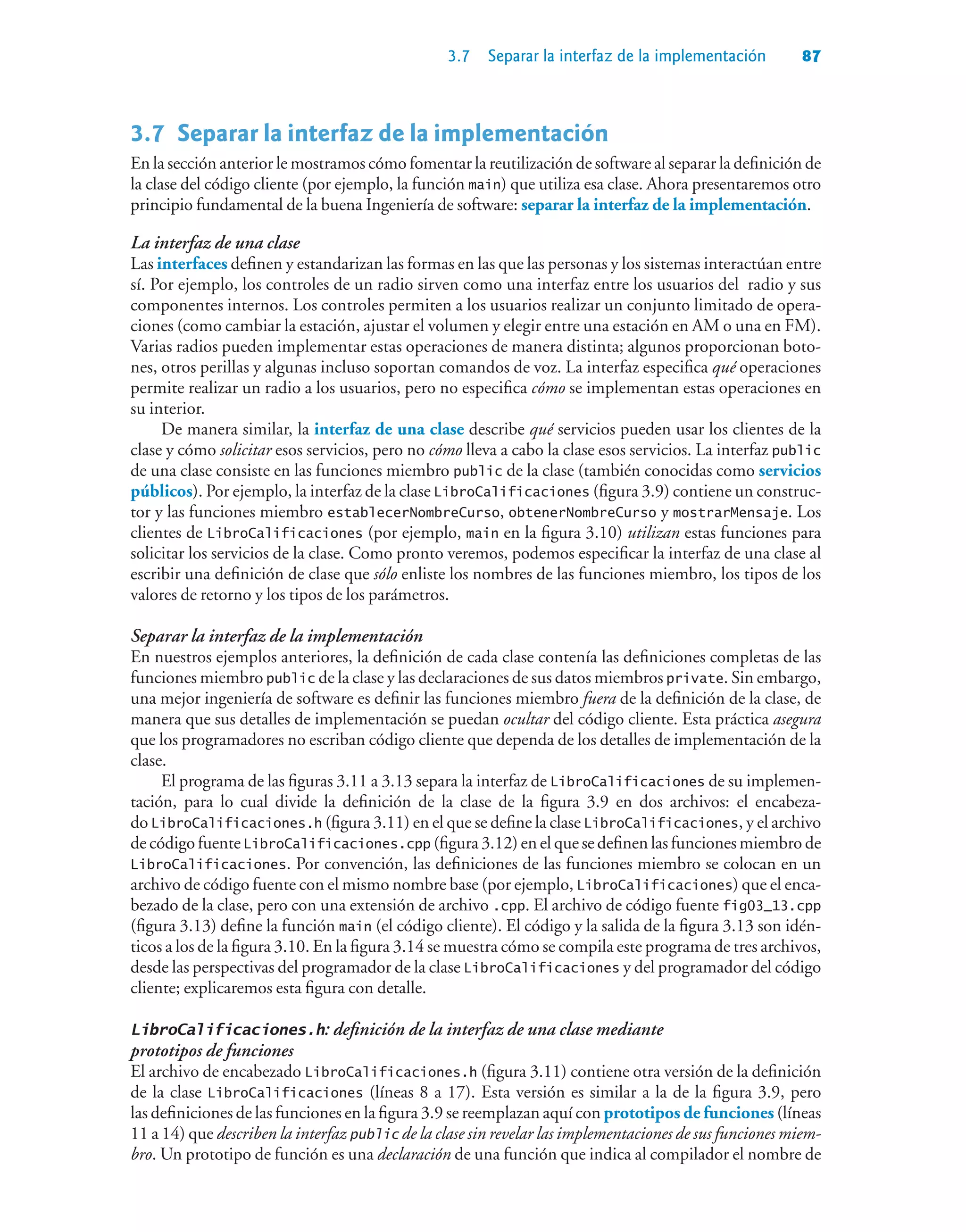 3.7 Separar la interfaz de la implementación 87
3.7Separar la interfaz de la implementación
En la sección anterior le mostramos cómo fomentar la reutilización de software al separar la definición de
la clase del código cliente (por ejemplo, la función main) que utiliza esa clase. Ahora presentaremos otro
principio fundamental de la buena Ingeniería de software: separar la interfaz de la implementación.
La interfaz de una clase
Las interfaces definen y estandarizan las formas en las que las personas y los sistemas interactúan entre
sí. Por ejemplo, los controles de un radio sirven como una interfaz entre los usuarios del radio y sus
componentes internos. Los controles permiten a los usuarios realizar un conjunto limitado de opera-
ciones (como cambiar la estación, ajustar el volumen y elegir entre una estación en AM o una en FM).
Varias radios pueden implementar estas operaciones de manera distinta; algunos proporcionan boto-
nes, otros perillas y algunas incluso soportan comandos de voz. La interfaz especifica qué operaciones
permite realizar un radio a los usuarios, pero no especifica cómo se implementan estas operaciones en
su interior.
De manera similar, la interfaz de una clase describe qué servicios pueden usar los clientes de la
clase y cómo solicitar esos servicios, pero no cómo lleva a cabo la clase esos servicios. La interfaz public
de una clase consiste en las funciones miembro public de la clase (también conocidas como servicios
públicos). Por ejemplo, la interfaz de la clase LibroCalificaciones (figura 3.9) contiene un construc-
tor y las funciones miembro establecerNombreCurso, obtenerNombreCurso y mostrarMensaje. Los
clientes de LibroCalificaciones (por ejemplo, main en la figura 3.10) utilizan estas funciones para
solicitar los servicios de la clase. Como pronto veremos, podemos especificar la interfaz de una clase al
escribir una definición de clase que sólo enliste los nombres de las funciones miembro, los tipos de los
valores de retorno y los tipos de los parámetros.
Separar la interfaz de la implementación
En nuestros ejemplos anteriores, la definición de cada clase contenía las definiciones completas de las
funciones miembro public de la clase y las declaraciones de sus datos miembros private. Sin embargo,
una mejor ingeniería de software es definir las funciones miembro fuera de la definición de la clase, de
manera que sus detalles de implementación se puedan ocultar del código cliente. Esta práctica asegura
que los programadores no escriban código cliente que dependa de los detalles de implementación de la
clase.
El programa de las figuras 3.11 a 3.13 separa la interfaz de LibroCalificaciones de su implemen-
tación, para lo cual divide la definición de la clase de la figura 3.9 en dos archivos: el encabeza-
do LibroCalificaciones.h (figura 3.11) en el que se define la clase LibroCalificaciones, y el archivo
de código fuente LibroCalificaciones.cpp (figura 3.12) en el que se definen las funciones miembro de
LibroCalificaciones. Por convención, las definiciones de las funciones miembro se colocan en un
archivo de código fuente con el mismo nombre base (por ejemplo, LibroCalificaciones) que el enca-
bezado de la clase, pero con una extensión de archivo .cpp. El archivo de código fuente fig03_13.cpp
(figura 3.13) define la función main (el código cliente). El código y la salida de la figura 3.13 son idén-
ticos a los de la figura 3.10. En la figura 3.14 se muestra cómo se compila este programa de tres archivos,
desde las perspectivas del programador de la clase LibroCalificaciones y del programador del código
cliente; explicaremos esta figura con detalle.
LibroCalificaciones.h: definición de la interfaz de una clase mediante
prototipos de funciones
El archivo de encabezado LibroCalificaciones.h (figura 3.11) contiene otra versión de la definición
de la clase LibroCalificaciones (líneas 8 a 17). Esta versión es similar a la de la figura 3.9, pero
las definiciones de las funciones en la figura 3.9 se reemplazan aquí con prototipos de funciones (líneas
11 a 14) que describen la interfaz public de la clase sin revelar las implementaciones de sus funciones miem-
bro. Un prototipo de función es una declaración de una función que indica al compilador el nombre de
 