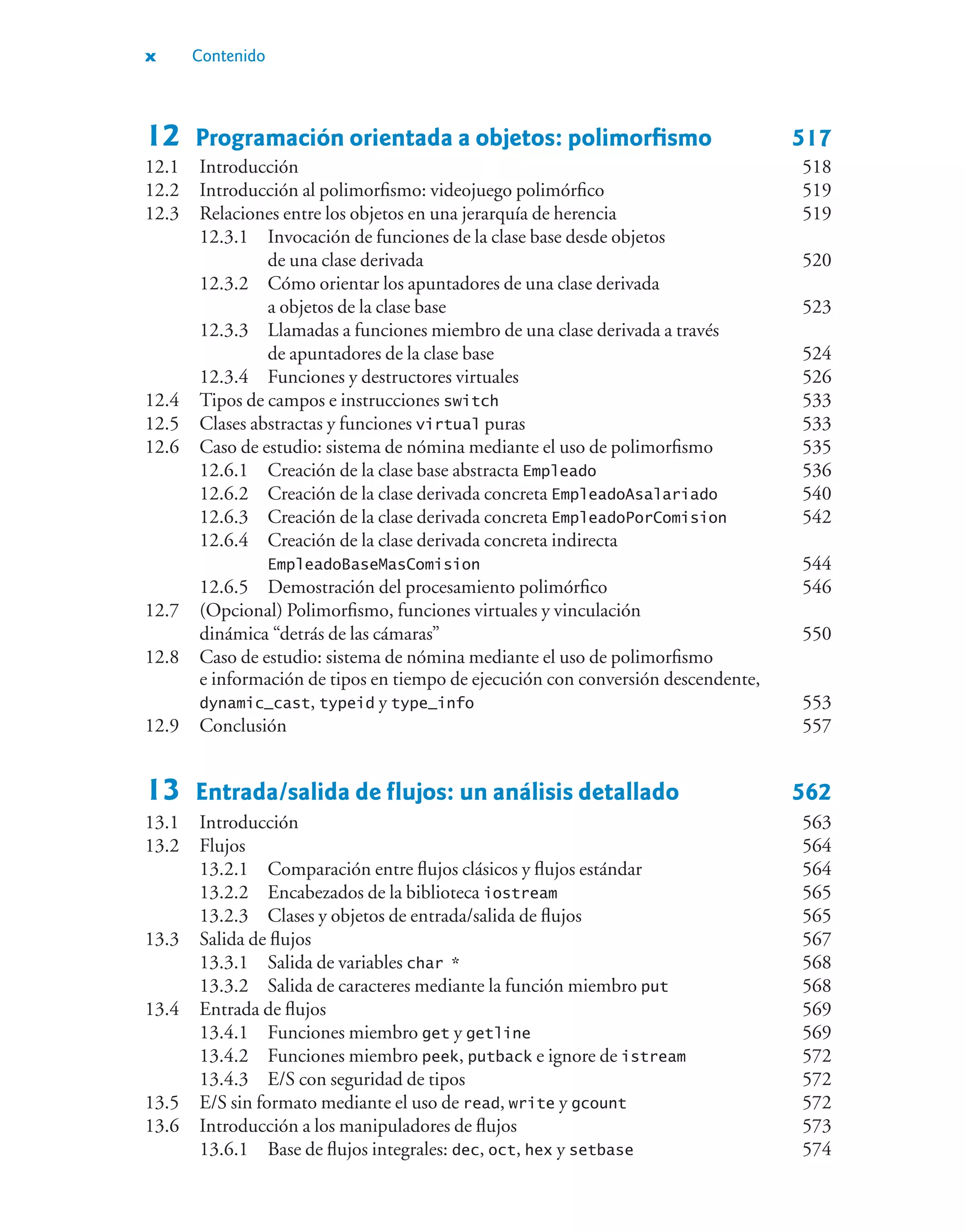 x Contenido
12 Programación orientada a objetos: polimorfismo 517
12.1 Introducción 518
12.2 Introducción al polimorfismo: videojuego polimórfico 519
12.3 Relaciones entre los objetos en una jerarquía de herencia 519
12.3.1 Invocación de funciones de la clase base desde objetos
de una clase derivada 520
12.3.2 Cómo orientar los apuntadores de una clase derivada
a objetos de la clase base 523
12.3.3 Llamadas a funciones miembro de una clase derivada a través
de apuntadores de la clase base 524
12.3.4 Funciones y destructores virtuales 526
12.4 Tipos de campos e instrucciones switch 533
12.5 Clases abstractas y funciones virtual puras 533
12.6 Caso de estudio: sistema de nómina mediante el uso de polimorfismo 535
12.6.1 Creación de la clase base abstracta Empleado 536
12.6.2 Creación de la clase derivada concreta EmpleadoAsalariado 540
12.6.3 Creación de la clase derivada concreta EmpleadoPorComision 542
12.6.4 Creación de la clase derivada concreta indirecta
EmpleadoBaseMasComision 544
12.6.5 Demostración del procesamiento polimórfico 546
12.7 (Opcional) Polimorfismo, funciones virtuales y vinculación
dinámica “detrás de las cámaras” 550
12.8 Caso de estudio: sistema de nómina mediante el uso de polimorfismo
e información de tipos en tiempo de ejecución con conversión descendente,
dynamic_cast, typeid y type_info 553
12.9 Conclusión 557
13 Entrada/salida de flujos: un análisis detallado 562
13.1 Introducción 563
13.2 Flujos 564
13.2.1 Comparación entre flujos clásicos y flujos estándar 564
13.2.2 Encabezados de la biblioteca iostream 565
13.2.3 Clases y objetos de entrada/salida de flujos 565
13.3 Salida de flujos 567
13.3.1 Salida de variables char * 568
13.3.2 Salida de caracteres mediante la función miembro put 568
13.4 Entrada de flujos 569
13.4.1 Funciones miembro get y getline 569
13.4.2 Funciones miembro peek, putback e ignore de istream 572
13.4.3 E/S con seguridad de tipos 572
13.5 E/S sin formato mediante el uso de read, write y gcount 572
13.6 Introducción a los manipuladores de flujos 573
13.6.1 Base de flujos integrales: dec, oct, hex y setbase 574
 