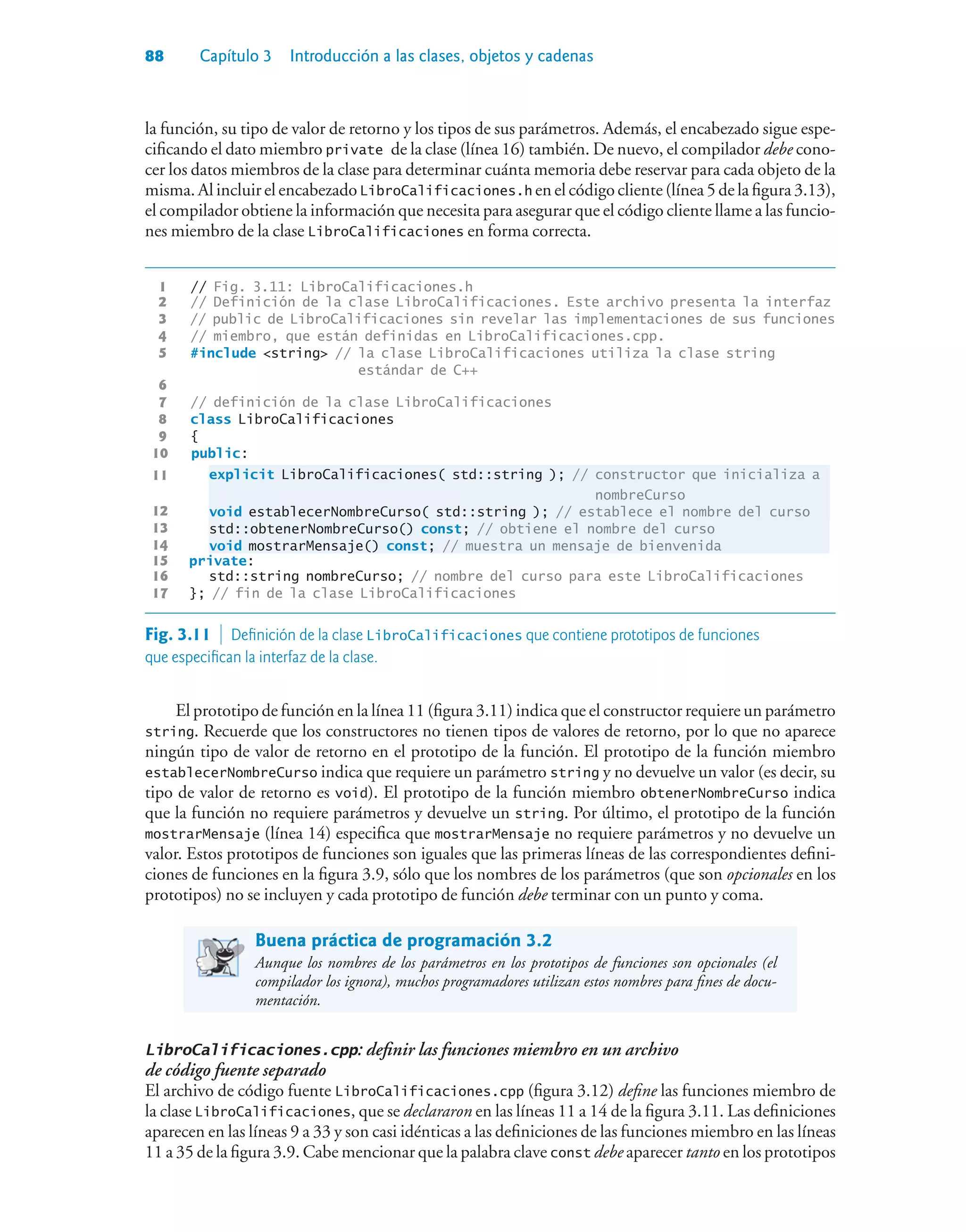 88 Capítulo 3 Introducción a las clases, objetos y cadenas
la función, su tipo de valor de retorno y los tipos de sus parámetros. Además, el encabezado sigue espe-
cificando el dato miembro private de la clase (línea 16) también. De nuevo, el compilador debe cono-
cer los datos miembros de la clase para determinar cuánta memoria debe reservar para cada objeto de la
misma. Al incluir el encabezado LibroCalificaciones.h en el código cliente (línea 5 de la figura 3.13),
el compilador obtiene la información que necesita para asegurar que el código cliente llame a las funcio-
nes miembro de la clase LibroCalificaciones en forma correcta.
1 // Fig. 3.11: LibroCalificaciones.h
2 // Definición de la clase LibroCalificaciones. Este archivo presenta la interfaz
3 // public de LibroCalificaciones sin revelar las implementaciones de sus funciones
4 // miembro, que están definidas en LibroCalificaciones.cpp.
5 #include string // la clase LibroCalificaciones utiliza la clase string
estándar de C++
6
7 // definición de la clase LibroCalificaciones
8 class LibroCalificaciones
9 {
10 public:
11 explicit LibroCalificaciones( std::string ); // constructor que inicializa a
nombreCurso
12 void establecerNombreCurso( std::string ); // establece el nombre del curso
13 std::obtenerNombreCurso() const; // obtiene el nombre del curso
14 void mostrarMensaje() const; // muestra un mensaje de bienvenida
15 private:
16 std::string nombreCurso; // nombre del curso para este LibroCalificaciones
17 }; // fin de la clase LibroCalificaciones
Fig. 3.11  Definición de la clase LibroCalificaciones que contiene prototipos de funciones
que especifican la interfaz de la clase.
El prototipo de función en la línea 11 (figura 3.11) indica que el constructor requiere un parámetro
string. Recuerde que los constructores no tienen tipos de valores de retorno, por lo que no aparece
ningún tipo de valor de retorno en el prototipo de la función. El prototipo de la función miembro
establecerNombreCurso indica que requiere un parámetro string y no devuelve un valor (es decir, su
tipo de valor de retorno es void). El prototipo de la función miembro obtenerNombreCurso indica
que la función no requiere parámetros y devuelve un string. Por último, el prototipo de la función
mostrarMensaje (línea 14) especifica que mostrarMensaje no requiere parámetros y no devuelve un
valor. Estos prototipos de funciones son iguales que las primeras líneas de las correspondientes defini-
ciones de funciones en la figura 3.9, sólo que los nombres de los parámetros (que son opcionales en los
prototipos) no se incluyen y cada prototipo de función debe terminar con un punto y coma.
Buena práctica de programación 3.2
Aunque los nombres de los parámetros en los prototipos de funciones son opcionales (el
compilador los ignora), muchos programadores utilizan estos nombres para fines de docu-
mentación.
LibroCalificaciones.cpp: definir las funciones miembro en un archivo
de código fuente separado
El archivo de código fuente LibroCalificaciones.cpp (figura 3.12) define las funciones miembro de
la clase LibroCalificaciones, que se declararon en las líneas 11 a 14 de la figura 3.11. Las definiciones
aparecen en las líneas 9 a 33 y son casi idénticas a las definiciones de las funciones miembro en las líneas
11 a 35 de la figura 3.9. Cabe mencionar que la palabra clave const debe aparecer tanto en los prototipos
 