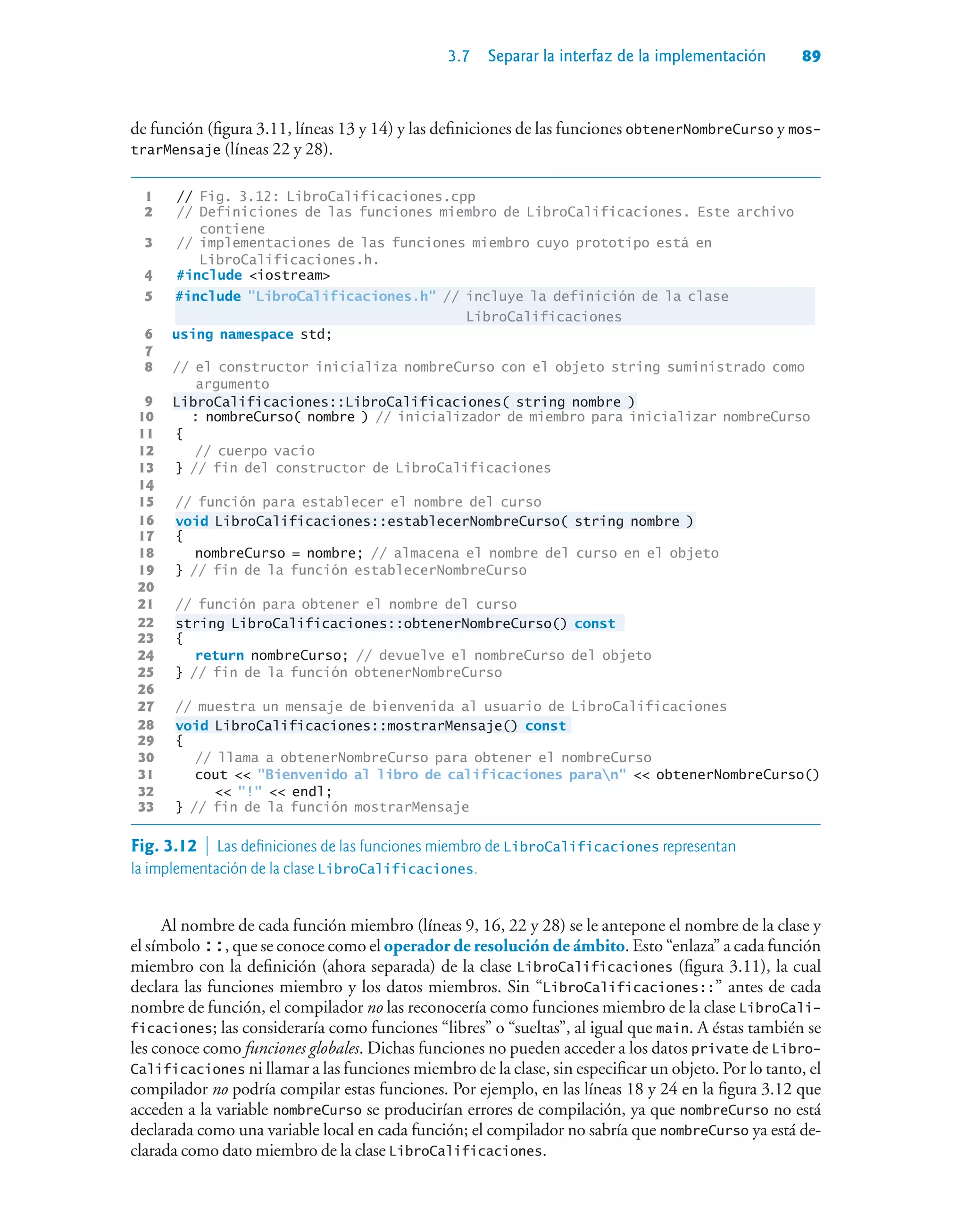 3.7 Separar la interfaz de la implementación 89
de función (figura 3.11, líneas 13 y 14) y las definiciones de las funciones obtenerNombreCurso y mos-
trarMensaje (líneas 22 y 28).
1 // Fig. 3.12: LibroCalificaciones.cpp
2 // Definiciones de las funciones miembro de LibroCalificaciones. Este archivo
contiene
3 // implementaciones de las funciones miembro cuyo prototipo está en
LibroCalificaciones.h.
4 #include iostream
5 #include LibroCalificaciones.h // incluye la definición de la clase
LibroCalificaciones
6 using namespace std;
7
8 // el constructor inicializa nombreCurso con el objeto string suministrado como
argumento
9 LibroCalificaciones::LibroCalificaciones( string nombre )
10 : nombreCurso( nombre ) // inicializador de miembro para inicializar nombreCurso
11 {
12 // cuerpo vacío
13 } // fin del constructor de LibroCalificaciones
14
15 // función para establecer el nombre del curso
16 void LibroCalificaciones::establecerNombreCurso( string nombre )
17 {
18 nombreCurso = nombre; // almacena el nombre del curso en el objeto
19 } // fin de la función establecerNombreCurso
20
21 // función para obtener el nombre del curso
22 string LibroCalificaciones::obtenerNombreCurso() const
23 {
24 return nombreCurso; // devuelve el nombreCurso del objeto
25 } // fin de la función obtenerNombreCurso
26
27 // muestra un mensaje de bienvenida al usuario de LibroCalificaciones
28 void LibroCalificaciones::mostrarMensaje() const
29 {
30 // llama a obtenerNombreCurso para obtener el nombreCurso
31 cout  Bienvenido al libro de calificaciones paran  obtenerNombreCurso()
32  !  endl;
33 } // fin de la función mostrarMensaje
Fig. 3.12  Las definiciones de las funciones miembro de LibroCalificaciones representan
la implementación de la clase LibroCalificaciones.
Al nombre de cada función miembro (líneas 9, 16, 22 y 28) se le antepone el nombre de la clase y
el símbolo ::, que se conoce como el operador de resolución de ámbito. Esto “enlaza” a cada función
miembro con la definición (ahora separada) de la clase LibroCalificaciones (figura 3.11), la cual
declara las funciones miembro y los datos miembros. Sin “LibroCalificaciones::” antes de cada
nombre de función, el compilador no las reconocería como funciones miembro de la clase LibroCali-
ficaciones; las consideraría como funciones “libres” o “sueltas”, al igual que main. A éstas también se
les conoce como funciones globales. Dichas funciones no pueden acceder a los datos private de Libro-
Calificaciones ni llamar a las funciones miembro de la clase, sin especificar un objeto. Por lo tanto, el
compilador no podría compilar estas funciones. Por ejemplo, en las líneas 18 y 24 en la figura 3.12 que
acceden a la variable nombreCurso se producirían errores de compilación, ya que nombreCurso no está
declarada como una variable local en cada función; el compilador no sabría que nombreCurso ya está de-
clarada como dato miembro de la clase LibroCalificaciones.
 