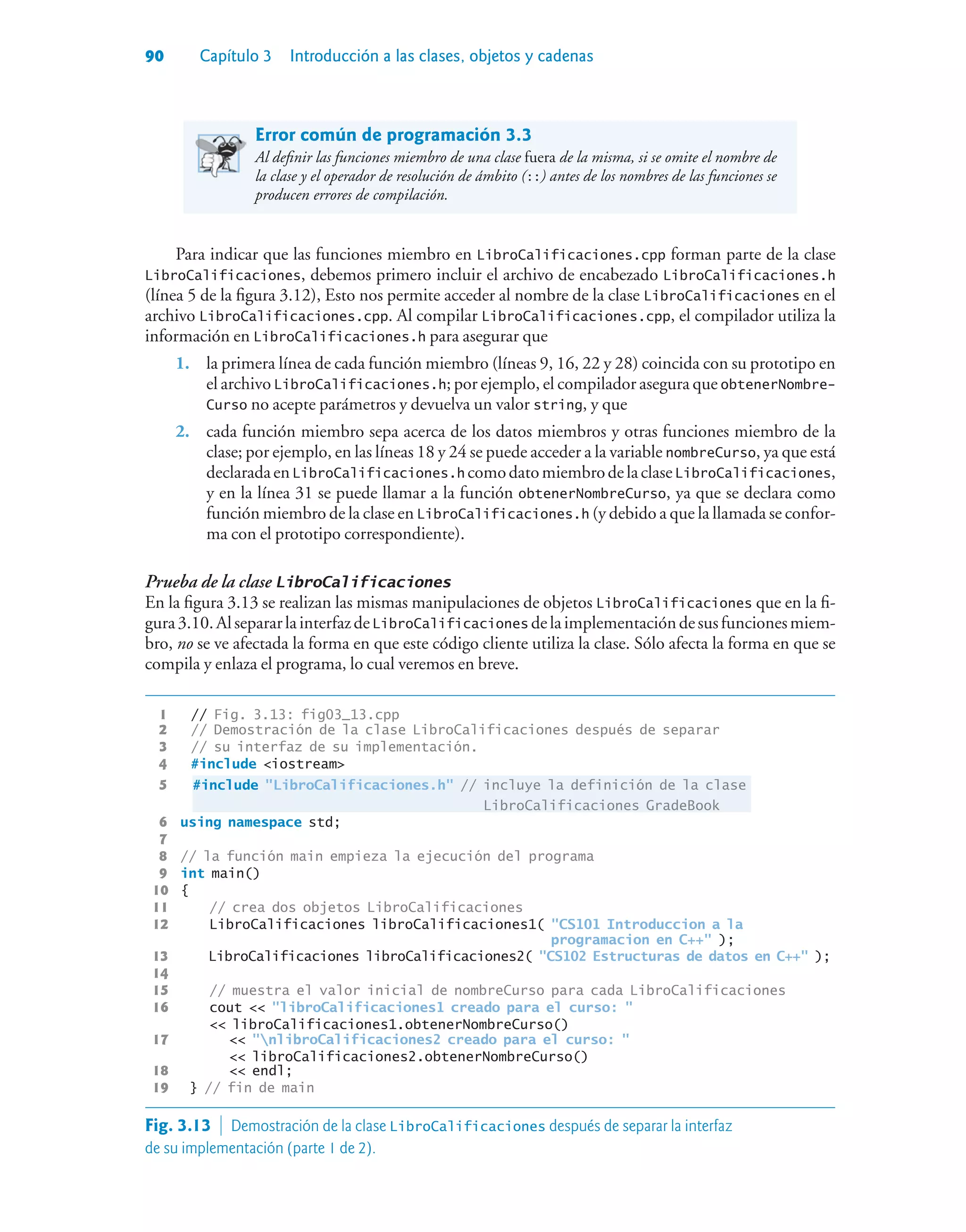 90 Capítulo 3 Introducción a las clases, objetos y cadenas
Error común de programación 3.3
Al definir las funciones miembro de una clase fuera de la misma, si se omite el nombre de
la clase y el operador de resolución de ámbito (::) antes de los nombres de las funciones se
producen errores de compilación.
Para indicar que las funciones miembro en LibroCalificaciones.cpp forman parte de la clase
LibroCalificaciones, debemos primero incluir el archivo de encabezado LibroCalificaciones.h
(línea 5 de la figura 3.12), Esto nos permite acceder al nombre de la clase LibroCalificaciones en el
archivo LibroCalificaciones.cpp. Al compilar LibroCalificaciones.cpp, el compilador utiliza la
información en LibroCalificaciones.h para asegurar que
1. la primera línea de cada función miembro (líneas 9, 16, 22 y 28) coincida con su prototipo en
el archivo LibroCalificaciones.h; por ejemplo, el compilador asegura que obtenerNombre-
Curso no acepte parámetros y devuelva un valor string, y que
2. cada función miembro sepa acerca de los datos miembros y otras funciones miembro de la
clase; por ejemplo, en las líneas 18 y 24 se puede acceder a la variable nombreCurso, ya que está
declaradaenLibroCalificaciones.h comodatomiembrodelaclaseLibroCalificaciones,
y en la línea 31 se puede llamar a la función obtenerNombreCurso, ya que se declara como
función miembro de la clase en LibroCalificaciones.h (y debido a que la llamada se confor-
ma con el prototipo correspondiente).
Prueba de la clase LibroCalificaciones
En la figura 3.13 se realizan las mismas manipulaciones de objetos LibroCalificaciones que en la fi-
gura3.10.AlsepararlainterfazdeLibroCalificaciones delaimplementacióndesusfuncionesmiem-
bro, no se ve afectada la forma en que este código cliente utiliza la clase. Sólo afecta la forma en que se
compila y enlaza el programa, lo cual veremos en breve.
1 // Fig. 3.13: fig03_13.cpp
2 // Demostración de la clase LibroCalificaciones después de separar
3 // su interfaz de su implementación.
4 #include iostream
5 #include LibroCalificaciones.h // incluye la definición de la clase
LibroCalificaciones GradeBook
6 using namespace std;
7
8 // la función main empieza la ejecución del programa
9 int main()
10 {
11 // crea dos objetos LibroCalificaciones
12 LibroCalificaciones libroCalificaciones1( CS101 Introduccion a la
programacion en C++ );
13 LibroCalificaciones libroCalificaciones2( CS102 Estructuras de datos en C++ );
14
15 // muestra el valor inicial de nombreCurso para cada LibroCalificaciones
16 cout  libroCalificaciones1 creado para el curso: 
 libroCalificaciones1.obtenerNombreCurso()
17  nlibroCalificaciones2 creado para el curso: 
 libroCalificaciones2.obtenerNombreCurso()
18  endl;
19 } // fin de main
Fig. 3.13  Demostración de la clase LibroCalificaciones después de separar la interfaz
de su implementación (parte 1 de 2).
 