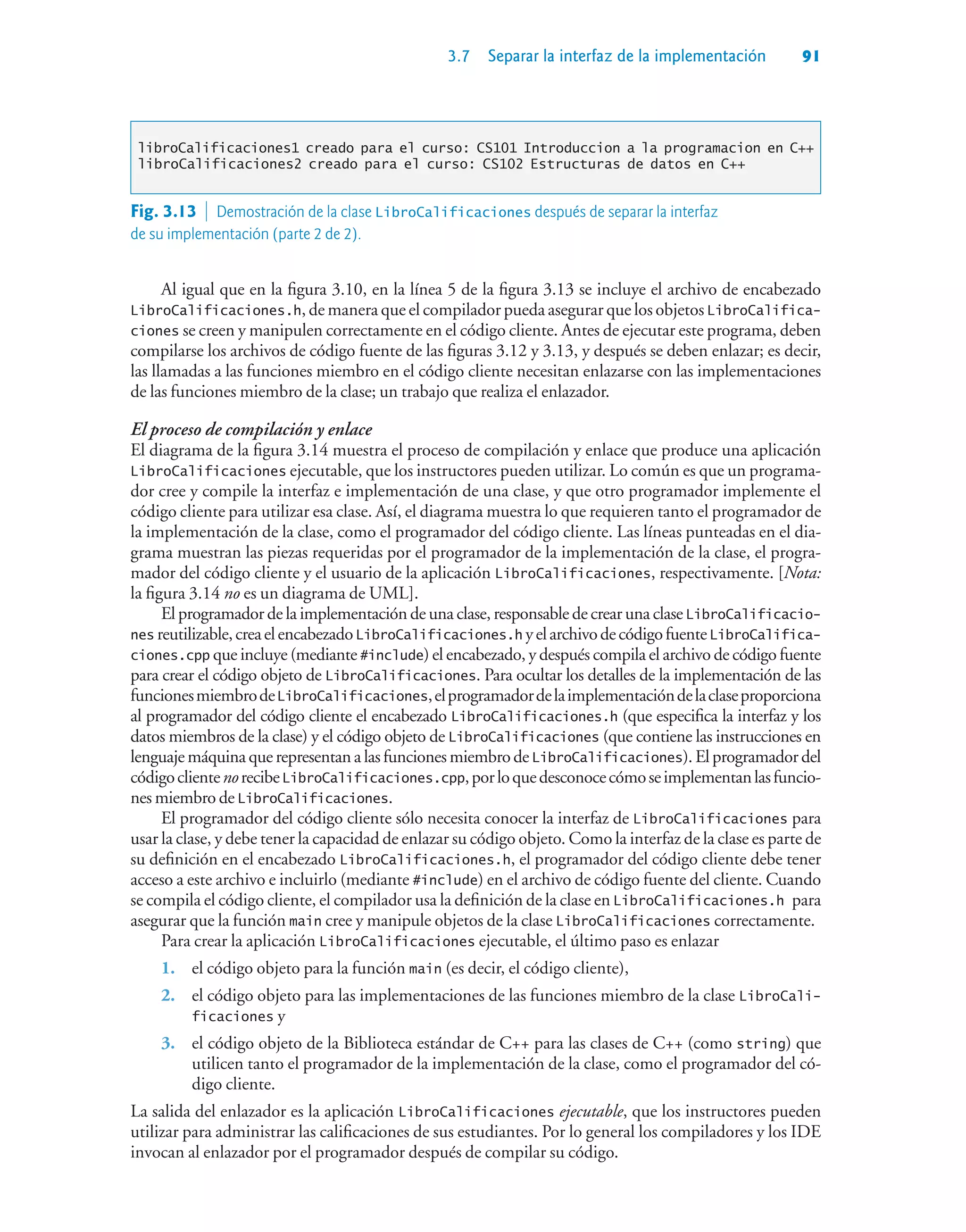 3.7 Separar la interfaz de la implementación 91
libroCalificaciones1 creado para el curso: CS101 Introduccion a la programacion en C++
libroCalificaciones2 creado para el curso: CS102 Estructuras de datos en C++
Al igual que en la figura 3.10, en la línea 5 de la figura 3.13 se incluye el archivo de encabezado
LibroCalificaciones.h, de manera que el compilador pueda asegurar que los objetos LibroCalifica-
ciones se creen y manipulen correctamente en el código cliente. Antes de ejecutar este programa, deben
compilarse los archivos de código fuente de las figuras 3.12 y 3.13, y después se deben enlazar; es decir,
las llamadas a las funciones miembro en el código cliente necesitan enlazarse con las implementaciones
de las funciones miembro de la clase; un trabajo que realiza el enlazador.
El proceso de compilación y enlace
El diagrama de la figura 3.14 muestra el proceso de compilación y enlace que produce una aplicación
LibroCalificaciones ejecutable, que los instructores pueden utilizar. Lo común es que un programa-
dor cree y compile la interfaz e implementación de una clase, y que otro programador implemente el
código cliente para utilizar esa clase. Así, el diagrama muestra lo que requieren tanto el programador de
la implementación de la clase, como el programador del código cliente. Las líneas punteadas en el dia-
grama muestran las piezas requeridas por el programador de la implementación de la clase, el progra-
mador del código cliente y el usuario de la aplicación LibroCalificaciones, respectivamente. [Nota:
la figura 3.14 no es un diagrama de UML].
El programador de la implementación de una clase, responsable de crear una clase LibroCalificacio-
nes reutilizable,creaelencabezadoLibroCalificaciones.h yelarchivodecódigofuenteLibroCalifica-
ciones.cpp que incluye (mediante #include) el encabezado, y después compila el archivo de código fuente
para crear el código objeto de LibroCalificaciones. Para ocultar los detalles de la implementación de las
funcionesmiembrodeLibroCalificaciones,elprogramadordelaimplementacióndelaclaseproporciona
al programador del código cliente el encabezado LibroCalificaciones.h (que especifica la interfaz y los
datos miembros de la clase) y el código objeto de LibroCalificaciones (que contiene las instrucciones en
lenguajemáquina que representan a lasfuncionesmiembrode LibroCalificaciones). El programador del
códigoclientenorecibeLibroCalificaciones.cpp,porloquedesconocecómoseimplementanlasfuncio-
nes miembro de LibroCalificaciones.
El programador del código cliente sólo necesita conocer la interfaz de LibroCalificaciones para
usar la clase, y debe tener la capacidad de enlazar su código objeto. Como la interfaz de la clase es parte de
su definición en el encabezado LibroCalificaciones.h, el programador del código cliente debe tener
acceso a este archivo e incluirlo (mediante #include) en el archivo de código fuente del cliente. Cuando
se compila el código cliente, el compilador usa la definición de la clase en LibroCalificaciones.h para
asegurar que la función main cree y manipule objetos de la clase LibroCalificaciones correctamente.
Para crear la aplicación LibroCalificaciones ejecutable, el último paso es enlazar
1. el código objeto para la función main (es decir, el código cliente),
2. el código objeto para las implementaciones de las funciones miembro de la clase LibroCali-
ficaciones y
3. el código objeto de la Biblioteca estándar de C++ para las clases de C++ (como string) que
utilicen tanto el programador de la implementación de la clase, como el programador del có-
digo cliente.
La salida del enlazador es la aplicación LibroCalificaciones ejecutable, que los instructores pueden
utilizar para administrar las calificaciones de sus estudiantes. Por lo general los compiladores y los IDE
invocan al enlazador por el programador después de compilar su código.
Fig. 3.13  Demostración de la clase LibroCalificaciones después de separar la interfaz
de su implementación (parte 2 de 2).
 