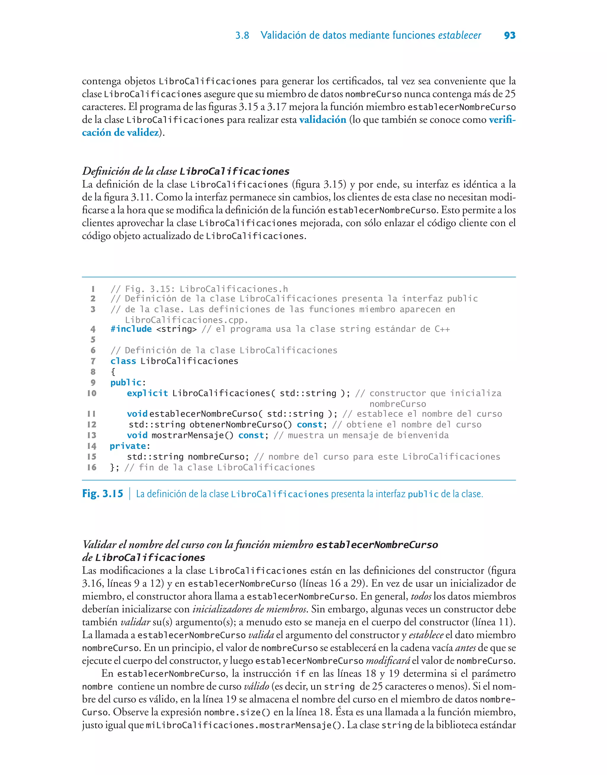 3.8 Validación de datos mediante funciones establecer 93
contenga objetos LibroCalificaciones para generar los certificados, tal vez sea conveniente que la
clase LibroCalificaciones asegure que su miembro de datos nombreCurso nunca contenga más de 25
caracteres. El programa de las figuras 3.15 a 3.17 mejora la función miembro establecerNombreCurso
de la clase LibroCalificaciones para realizar esta validación (lo que también se conoce como verifi-
cación de validez).
Definición de la clase LibroCalificaciones
La definición de la clase LibroCalificaciones (figura 3.15) y por ende, su interfaz es idéntica a la
de la figura 3.11. Como la interfaz permanece sin cambios, los clientes de esta clase no necesitan modi-
ficarse a la hora que se modifica la definición de la función establecerNombreCurso. Esto permite a los
clientes aprovechar la clase LibroCalificaciones mejorada, con sólo enlazar el código cliente con el
código objeto actualizado de LibroCalificaciones.
1 // Fig. 3.15: LibroCalificaciones.h
2 // Definición de la clase LibroCalificaciones presenta la interfaz public
3 // de la clase. Las definiciones de las funciones miembro aparecen en
LibroCalificaciones.cpp.
4 #include string // el programa usa la clase string estándar de C++
5
6 // Definición de la clase LibroCalificaciones
7 class LibroCalificaciones
8 {
9 public:
10 explicit LibroCalificaciones( std::string ); // constructor que inicializa
nombreCurso
11 void establecerNombreCurso( std::string ); // establece el nombre del curso
12 std::string obtenerNombreCurso() const; // obtiene el nombre del curso
13 void mostrarMensaje() const; // muestra un mensaje de bienvenida
14 private:
15 std::string nombreCurso; // nombre del curso para este LibroCalificaciones
16 }; // fin de la clase LibroCalificaciones
Fig. 3.15  La definición de la clase LibroCalificaciones presenta la interfaz public de la clase.
Validar el nombre del curso con la función miembro establecerNombreCurso
de LibroCalificaciones
Las modificaciones a la clase LibroCalificaciones están en las definiciones del constructor (figura
3.16, líneas 9 a 12) y en establecerNombreCurso (líneas 16 a 29). En vez de usar un inicializador de
miembro, el constructor ahora llama a establecerNombreCurso. En general, todos los datos miembros
deberían inicializarse con inicializadores de miembros. Sin embargo, algunas veces un constructor debe
también validar su(s) argumento(s); a menudo esto se maneja en el cuerpo del constructor (línea 11).
La llamada a establecerNombreCurso valida el argumento del constructor y establece el dato miembro
nombreCurso. En un principio, el valor de nombreCurso se establecerá en la cadena vacía antes de que se
ejecute el cuerpo del constructor, y luego establecerNombreCurso modificará el valor de nombreCurso.
En establecerNombreCurso, la instrucción if en las líneas 18 y 19 determina si el parámetro
nombre contiene un nombre de curso válido (es decir, un string de 25 caracteres o menos). Si el nom-
bre del curso es válido, en la línea 19 se almacena el nombre del curso en el miembro de datos nombre-
Curso. Observe la expresión nombre.size() en la línea 18. Ésta es una llamada a la función miembro,
justo igual que miLibroCalificaciones.mostrarMensaje(). La clase string de la biblioteca estándar
 