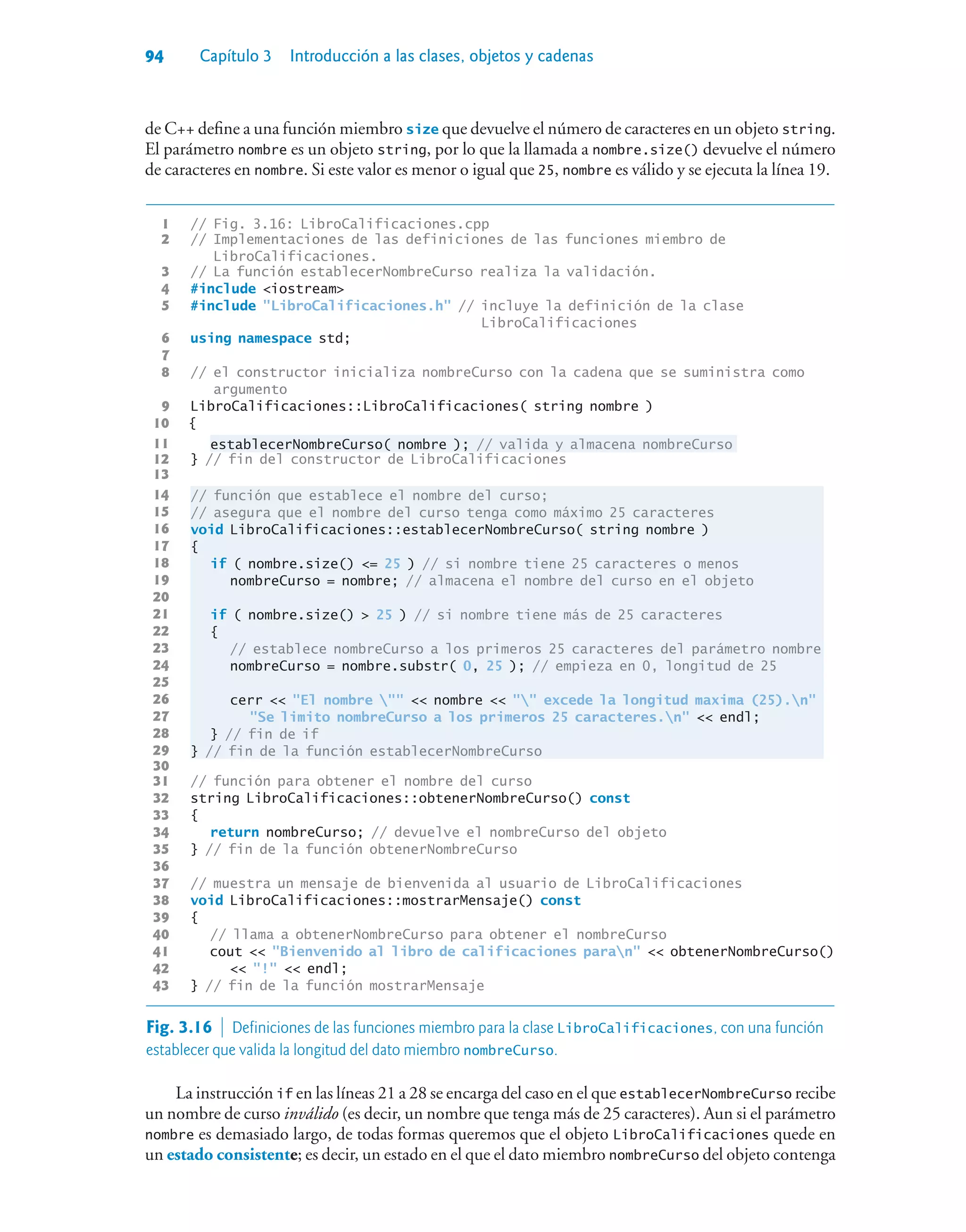 94 Capítulo 3 Introducción a las clases, objetos y cadenas
de C++ define a una función miembro size que devuelve el número de caracteres en un objeto string.
El parámetro nombre es un objeto string, por lo que la llamada a nombre.size() devuelve el número
de caracteres en nombre. Si este valor es menor o igual que 25, nombre es válido y se ejecuta la línea 19.
1 // Fig. 3.16: LibroCalificaciones.cpp
2 // Implementaciones de las definiciones de las funciones miembro de
LibroCalificaciones.
3 // La función establecerNombreCurso realiza la validación.
4 #include iostream
5 #include LibroCalificaciones.h // incluye la definición de la clase
LibroCalificaciones
6 using namespace std;
7
8 // el constructor inicializa nombreCurso con la cadena que se suministra como
argumento
9 LibroCalificaciones::LibroCalificaciones( string nombre )
10 {
11 establecerNombreCurso( nombre ); // valida y almacena nombreCurso
12 } // fin del constructor de LibroCalificaciones
13
14 // función que establece el nombre del curso;
15 // asegura que el nombre del curso tenga como máximo 25 caracteres
16 void LibroCalificaciones::establecerNombreCurso( string nombre )
17 {
18 if ( nombre.size() = 25 ) // si nombre tiene 25 caracteres o menos
19 nombreCurso = nombre; // almacena el nombre del curso en el objeto
20
21 if ( nombre.size()  25 ) // si nombre tiene más de 25 caracteres
22 {
23 // establece nombreCurso a los primeros 25 caracteres del parámetro nombre
24 nombreCurso = nombre.substr( 0, 25 ); // empieza en 0, longitud de 25
25
26 cerr  El nombre   nombre   excede la longitud maxima (25).n
27 Se limito nombreCurso a los primeros 25 caracteres.n  endl;
28 } // fin de if
29 } // fin de la función establecerNombreCurso
30
31 // función para obtener el nombre del curso
32 string LibroCalificaciones::obtenerNombreCurso() const
33 {
34 return nombreCurso; // devuelve el nombreCurso del objeto
35 } // fin de la función obtenerNombreCurso
36
37 // muestra un mensaje de bienvenida al usuario de LibroCalificaciones
38 void LibroCalificaciones::mostrarMensaje() const
39 {
40 // llama a obtenerNombreCurso para obtener el nombreCurso
41 cout  Bienvenido al libro de calificaciones paran  obtenerNombreCurso()
42  !  endl;
43 } // fin de la función mostrarMensaje
Fig. 3.16  Definiciones de las funciones miembro para la clase LibroCalificaciones, con una función
establecer que valida la longitud del dato miembro nombreCurso.
La instrucción if en las líneas 21 a 28 se encarga del caso en el que establecerNombreCurso recibe
un nombre de curso inválido (es decir, un nombre que tenga más de 25 caracteres). Aun si el parámetro
nombre es demasiado largo, de todas formas queremos que el objeto LibroCalificaciones quede en
un estado consistente; es decir, un estado en el que el dato miembro nombreCurso del objeto contenga
 