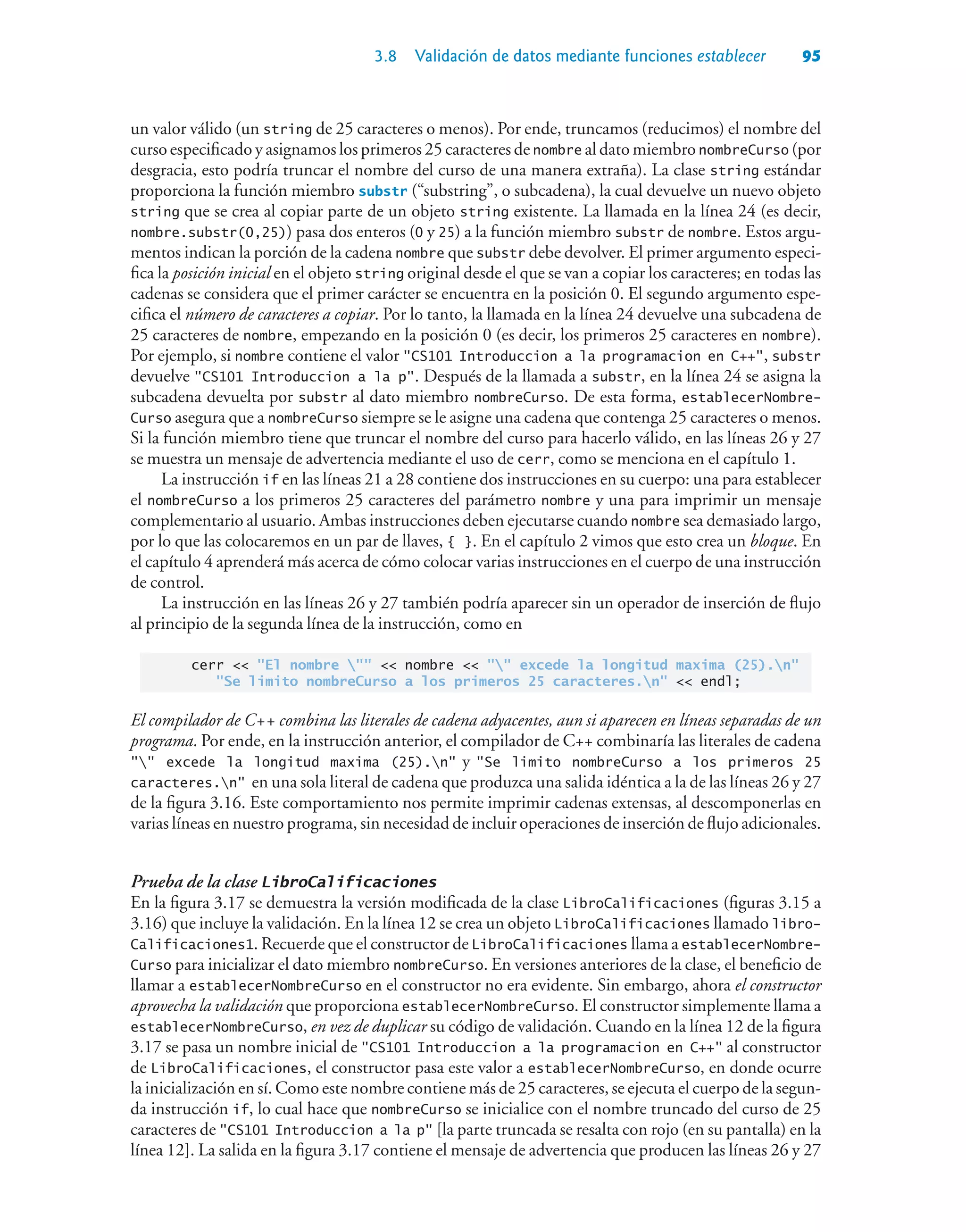 3.8 Validación de datos mediante funciones establecer 95
un valor válido (un string de 25 caracteres o menos). Por ende, truncamos (reducimos) el nombre del
curso especificado y asignamos los primeros 25 caracteres de nombre al dato miembro nombreCurso (por
desgracia, esto podría truncar el nombre del curso de una manera extraña). La clase string estándar
proporciona la función miembro substr (“substring”, o subcadena), la cual devuelve un nuevo objeto
string que se crea al copiar parte de un objeto string existente. La llamada en la línea 24 (es decir,
nombre.substr(0,25)) pasa dos enteros (0 y 25) a la función miembro substr de nombre. Estos argu-
mentos indican la porción de la cadena nombre que substr debe devolver. El primer argumento especi-
fica la posición inicial en el objeto string original desde el que se van a copiar los caracteres; en todas las
cadenas se considera que el primer carácter se encuentra en la posición 0. El segundo argumento espe-
cifica el número de caracteres a copiar. Por lo tanto, la llamada en la línea 24 devuelve una subcadena de
25 caracteres de nombre, empezando en la posición 0 (es decir, los primeros 25 caracteres en nombre).
Por ejemplo, si nombre contiene el valor CS101 Introduccion a la programacion en C++, substr
devuelve CS101 Introduccion a la p. Después de la llamada a substr, en la línea 24 se asigna la
subcadena devuelta por substr al dato miembro nombreCurso. De esta forma, establecerNombre-
Curso asegura que a nombreCurso siempre se le asigne una cadena que contenga 25 caracteres o menos.
Si la función miembro tiene que truncar el nombre del curso para hacerlo válido, en las líneas 26 y 27
se muestra un mensaje de advertencia mediante el uso de cerr, como se menciona en el capítulo 1.
La instrucción if en las líneas 21 a 28 contiene dos instrucciones en su cuerpo: una para establecer
el nombreCurso a los primeros 25 caracteres del parámetro nombre y una para imprimir un mensaje
complementario al usuario. Ambas instrucciones deben ejecutarse cuando nombre sea demasiado largo,
por lo que las colocaremos en un par de llaves, { }. En el capítulo 2 vimos que esto crea un bloque. En
el capítulo 4 aprenderá más acerca de cómo colocar varias instrucciones en el cuerpo de una instrucción
de control.
La instrucción en las líneas 26 y 27 también podría aparecer sin un operador de inserción de flujo
al principio de la segunda línea de la instrucción, como en
cerr  El nombre   nombre   excede la longitud maxima (25).n
Se limito nombreCurso a los primeros 25 caracteres.n  endl;
El compilador de C++ combina las literales de cadena adyacentes, aun si aparecen en líneas separadas de un
programa. Por ende, en la instrucción anterior, el compilador de C++ combinaría las literales de cadena
 excede la longitud maxima (25).n y Se limito nombreCurso a los primeros 25
caracteres.n en una sola literal de cadena que produzca una salida idéntica a la de las líneas 26 y 27
de la figura 3.16. Este comportamiento nos permite imprimir cadenas extensas, al descomponerlas en
varias líneas en nuestro programa, sin necesidad de incluir operaciones de inserción de flujo adicionales.
Prueba de la clase LibroCalificaciones
En la figura 3.17 se demuestra la versión modificada de la clase LibroCalificaciones (figuras 3.15 a
3.16) que incluye la validación. En la línea 12 se crea un objeto LibroCalificaciones llamado libro-
Calificaciones1. Recuerde que el constructor de LibroCalificaciones llama a establecerNombre-
Curso para inicializar el dato miembro nombreCurso. En versiones anteriores de la clase, el beneficio de
llamar a establecerNombreCurso en el constructor no era evidente. Sin embargo, ahora el constructor
aprovecha la validación que proporciona establecerNombreCurso. El constructor simplemente llama a
establecerNombreCurso, en vez de duplicar su código de validación. Cuando en la línea 12 de la figura
3.17 se pasa un nombre inicial de CS101 Introduccion a la programacion en C++ al constructor
de LibroCalificaciones, el constructor pasa este valor a establecerNombreCurso, en donde ocurre
la inicialización en sí. Como este nombre contiene más de 25 caracteres, se ejecuta el cuerpo de la segun-
da instrucción if, lo cual hace que nombreCurso se inicialice con el nombre truncado del curso de 25
caracteres de CS101 Introduccion a la p [la parte truncada se resalta con rojo (en su pantalla) en la
línea 12]. La salida en la figura 3.17 contiene el mensaje de advertencia que producen las líneas 26 y 27
 