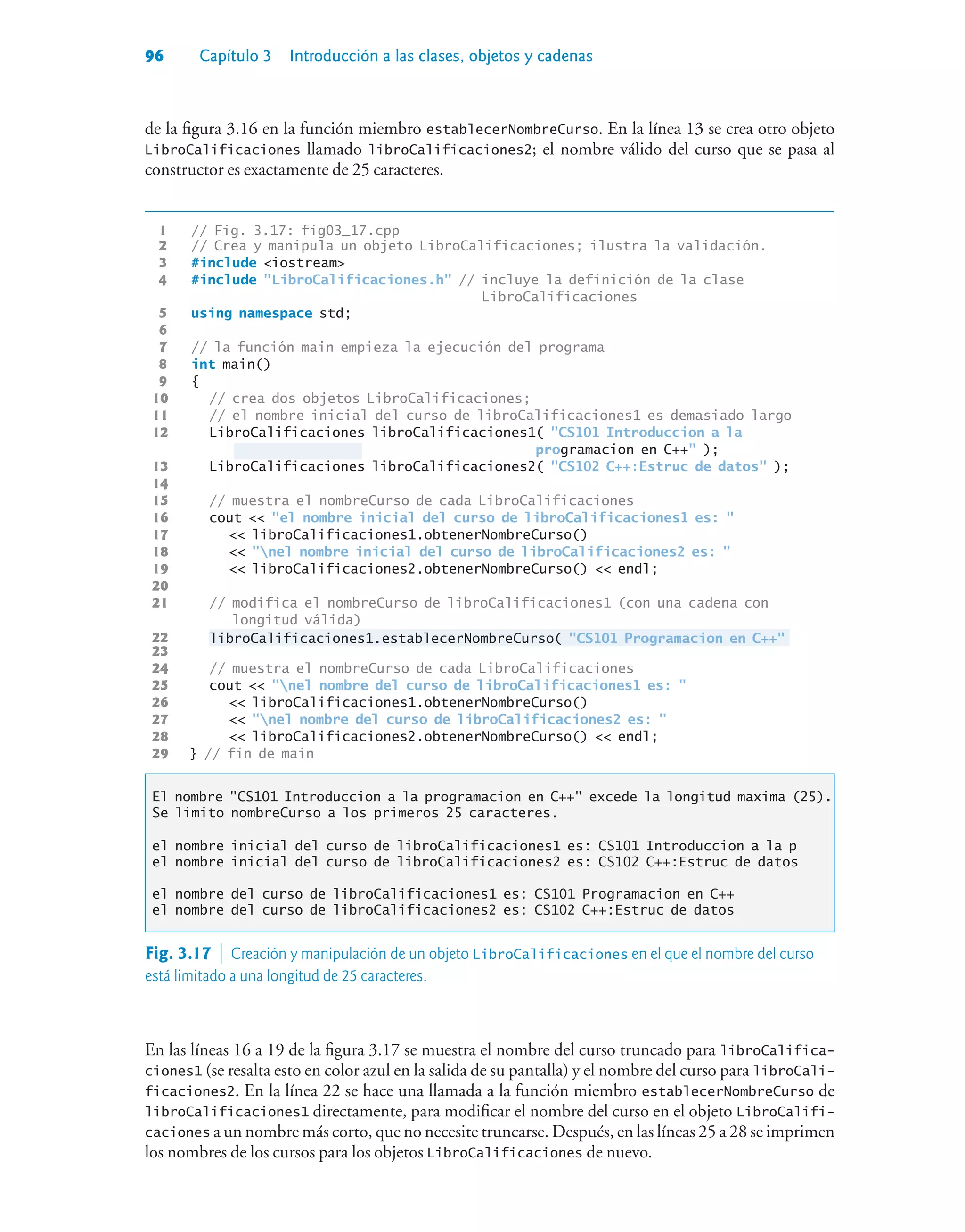 96 Capítulo 3 Introducción a las clases, objetos y cadenas
de la figura 3.16 en la función miembro establecerNombreCurso. En la línea 13 se crea otro objeto
LibroCalificaciones llamado libroCalificaciones2; el nombre válido del curso que se pasa al
constructor es exactamente de 25 caracteres.
1 // Fig. 3.17: fig03_17.cpp
2 // Crea y manipula un objeto LibroCalificaciones; ilustra la validación.
3 #include iostream
4 #include LibroCalificaciones.h // incluye la definición de la clase
LibroCalificaciones
5 using namespace std;
6
7 // la función main empieza la ejecución del programa
8 int main()
9 {
10 // crea dos objetos LibroCalificaciones;
11 // el nombre inicial del curso de libroCalificaciones1 es demasiado largo
12 LibroCalificaciones libroCalificaciones1( CS101 Introduccion a la
programacion en C++ );
13 LibroCalificaciones libroCalificaciones2( CS102 C++:Estruc de datos );
14
15 // muestra el nombreCurso de cada LibroCalificaciones
16 cout  el nombre inicial del curso de libroCalificaciones1 es: 
17  libroCalificaciones1.obtenerNombreCurso()
18  nel nombre inicial del curso de libroCalificaciones2 es: 
19  libroCalificaciones2.obtenerNombreCurso()  endl;
20
21 // modifica el nombreCurso de libroCalificaciones1 (con una cadena con
longitud válida)
22 libroCalificaciones1.establecerNombreCurso( CS101 Programacion en C++
23
24 // muestra el nombreCurso de cada LibroCalificaciones
25 cout  nel nombre del curso de libroCalificaciones1 es: 
26  libroCalificaciones1.obtenerNombreCurso()
27  nel nombre del curso de libroCalificaciones2 es: 
28  libroCalificaciones2.obtenerNombreCurso()  endl;
29 } // fin de main
El nombre CS101 Introduccion a la programacion en C++ excede la longitud maxima (25).
Se limito nombreCurso a los primeros 25 caracteres.
el nombre inicial del curso de libroCalificaciones1 es: CS101 Introduccion a la p
el nombre inicial del curso de libroCalificaciones2 es: CS102 C++:Estruc de datos
el nombre del curso de libroCalificaciones1 es: CS101 Programacion en C++
el nombre del curso de libroCalificaciones2 es: CS102 C++:Estruc de datos
Fig. 3.17  Creación y manipulación de un objeto LibroCalificaciones en el que el nombre del curso
está limitado a una longitud de 25 caracteres.
En las líneas 16 a 19 de la figura 3.17 se muestra el nombre del curso truncado para libroCalifica-
ciones1 (se resalta esto en color azul en la salida de su pantalla) y el nombre del curso para libroCali-
ficaciones2. En la línea 22 se hace una llamada a la función miembro establecerNombreCurso de
libroCalificaciones1 directamente, para modificar el nombre del curso en el objeto LibroCalifi-
caciones a un nombre más corto, que no necesite truncarse. Después, en las líneas 25 a 28 se imprimen
los nombres de los cursos para los objetos LibroCalificaciones de nuevo.
 