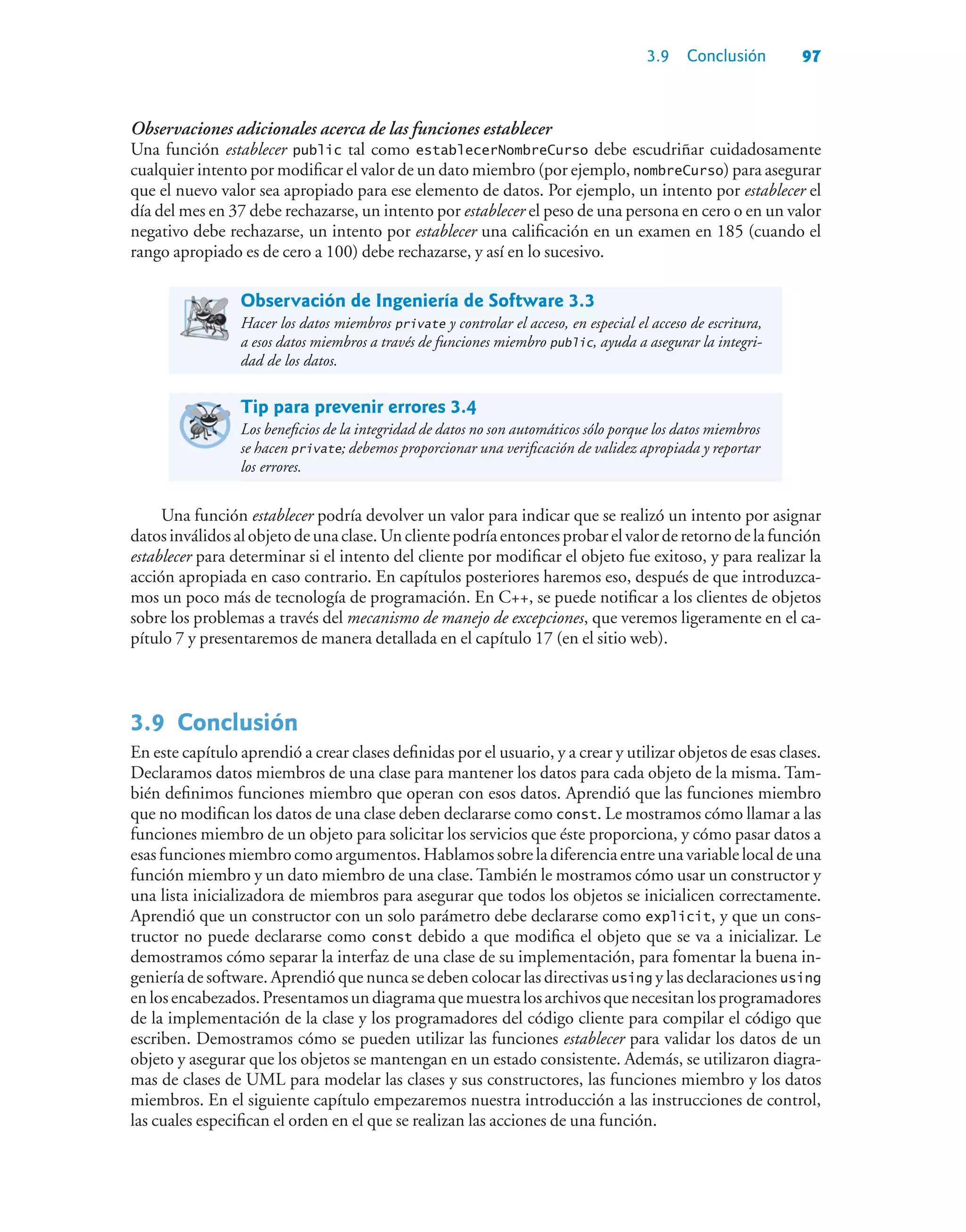 3.9 Conclusión 97
Observaciones adicionales acerca de las funciones establecer
Una función establecer public tal como establecerNombreCurso debe escudriñar cuidadosamente
cualquier intento por modificar el valor de un dato miembro (por ejemplo, nombreCurso) para asegurar
que el nuevo valor sea apropiado para ese elemento de datos. Por ejemplo, un intento por establecer el
día del mes en 37 debe rechazarse, un intento por establecer el peso de una persona en cero o en un valor
negativo debe rechazarse, un intento por establecer una calificación en un examen en 185 (cuando el
rango apropiado es de cero a 100) debe rechazarse, y así en lo sucesivo.
Observación de Ingeniería de Software 3.3
Hacer los datos miembros private y controlar el acceso, en especial el acceso de escritura,
a esos datos miembros a través de funciones miembro public, ayuda a asegurar la integri-
dad de los datos.
Tip para prevenir errores 3.4
Los beneficios de la integridad de datos no son automáticos sólo porque los datos miembros
se hacen private; debemos proporcionar una verificación de validez apropiada y reportar
los errores.
Una función establecer podría devolver un valor para indicar que se realizó un intento por asignar
datosinválidosalobjetodeunaclase.Unclientepodríaentoncesprobarelvalorderetornodelafunción
establecer para determinar si el intento del cliente por modificar el objeto fue exitoso, y para realizar la
acción apropiada en caso contrario. En capítulos posteriores haremos eso, después de que introduzca-
mos un poco más de tecnología de programación. En C++, se puede notificar a los clientes de objetos
sobre los problemas a través del mecanismo de manejo de excepciones, que veremos ligeramente en el ca-
pítulo 7 y presentaremos de manera detallada en el capítulo 17 (en el sitio web).
3.9Conclusión
En este capítulo aprendió a crear clases definidas por el usuario, y a crear y utilizar objetos de esas clases.
Declaramos datos miembros de una clase para mantener los datos para cada objeto de la misma. Tam-
bién definimos funciones miembro que operan con esos datos. Aprendió que las funciones miembro
que no modifican los datos de una clase deben declararse como const. Le mostramos cómo llamar a las
funciones miembro de un objeto para solicitar los servicios que éste proporciona, y cómo pasar datos a
esas funciones miembro como argumentos. Hablamos sobre la diferencia entre una variable local de una
función miembro y un dato miembro de una clase.También le mostramos cómo usar un constructor y
una lista inicializadora de miembros para asegurar que todos los objetos se inicialicen correctamente.
Aprendió que un constructor con un solo parámetro debe declararse como explicit, y que un cons-
tructor no puede declararse como const debido a que modifica el objeto que se va a inicializar. Le
demostramos cómo separar la interfaz de una clase de su implementación, para fomentar la buena in-
geniería de software. Aprendió que nunca se deben colocar las directivas using y las declaraciones using
enlosencabezados.Presentamosundiagramaquemuestralosarchivosquenecesitanlosprogramadores
de la implementación de la clase y los programadores del código cliente para compilar el código que
escriben. Demostramos cómo se pueden utilizar las funciones establecer para validar los datos de un
objeto y asegurar que los objetos se mantengan en un estado consistente. Además, se utilizaron diagra-
mas de clases de UML para modelar las clases y sus constructores, las funciones miembro y los datos
miembros. En el siguiente capítulo empezaremos nuestra introducción a las instrucciones de control,
las cuales especifican el orden en el que se realizan las acciones de una función.
 