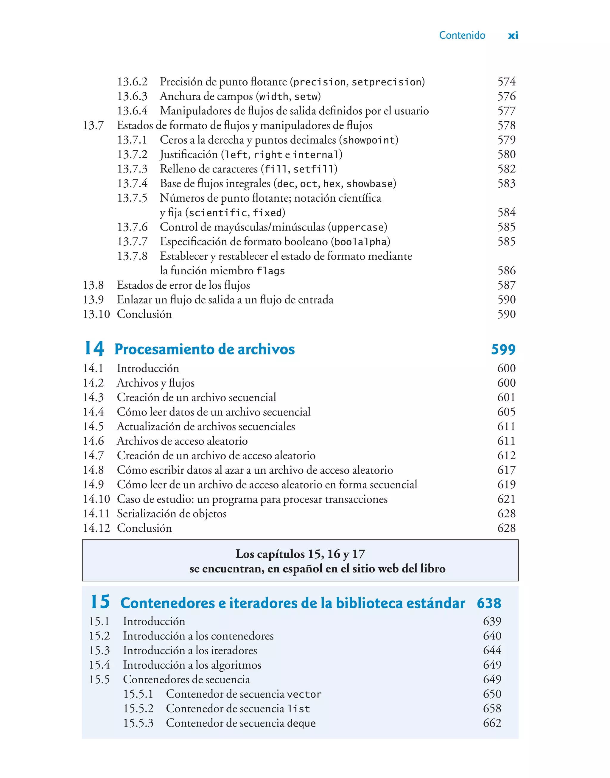 Contenido xi
13.6.2 Precisión de punto flotante (precision, setprecision) 574
13.6.3 Anchura de campos (width, setw) 576
13.6.4 Manipuladores de flujos de salida definidos por el usuario 577
13.7 Estados de formato de flujos y manipuladores de flujos 578
13.7.1 Ceros a la derecha y puntos decimales (showpoint) 579
13.7.2 Justificación (left, right e internal) 580
13.7.3 Relleno de caracteres (fill, setfill) 582
13.7.4 Base de flujos integrales (dec, oct, hex, showbase) 583
13.7.5 Números de punto flotante; notación científica
y fija (scientific, fixed) 584
13.7.6 Control de mayúsculas/minúsculas (uppercase) 585
13.7.7 Especificación de formato booleano (boolalpha) 585
13.7.8 Establecer y restablecer el estado de formato mediante
la función miembro flags 586
13.8 Estados de error de los flujos 587
13.9 Enlazar un flujo de salida a un flujo de entrada 590
13.10 Conclusión 590
14 Procesamiento de archivos 599
14.1 Introducción 600
14.2 Archivos y flujos 600
14.3 Creación de un archivo secuencial 601
14.4 Cómo leer datos de un archivo secuencial 605
14.5 Actualización de archivos secuenciales 611
14.6 Archivos de acceso aleatorio 611
14.7 Creación de un archivo de acceso aleatorio 612
14.8 Cómo escribir datos al azar a un archivo de acceso aleatorio 617
14.9 Cómo leer de un archivo de acceso aleatorio en forma secuencial 619
14.10 Caso de estudio: un programa para procesar transacciones 621
14.11 Serialización de objetos 628
14.12 Conclusión 628
15 Contenedores e iteradores de la biblioteca estándar 638
15.1 Introducción 639
15.2 Introducción a los contenedores 640
15.3 Introducción a los iteradores 644
15.4 Introducción a los algoritmos 649
15.5 Contenedores de secuencia 649
15.5.1 Contenedor de secuencia vector 650
15.5.2 Contenedor de secuencia list 658
15.5.3 Contenedor de secuencia deque 662
Los capítulos 15, 16 y 17
se encuentran, en español en el sitio web del libro
 
