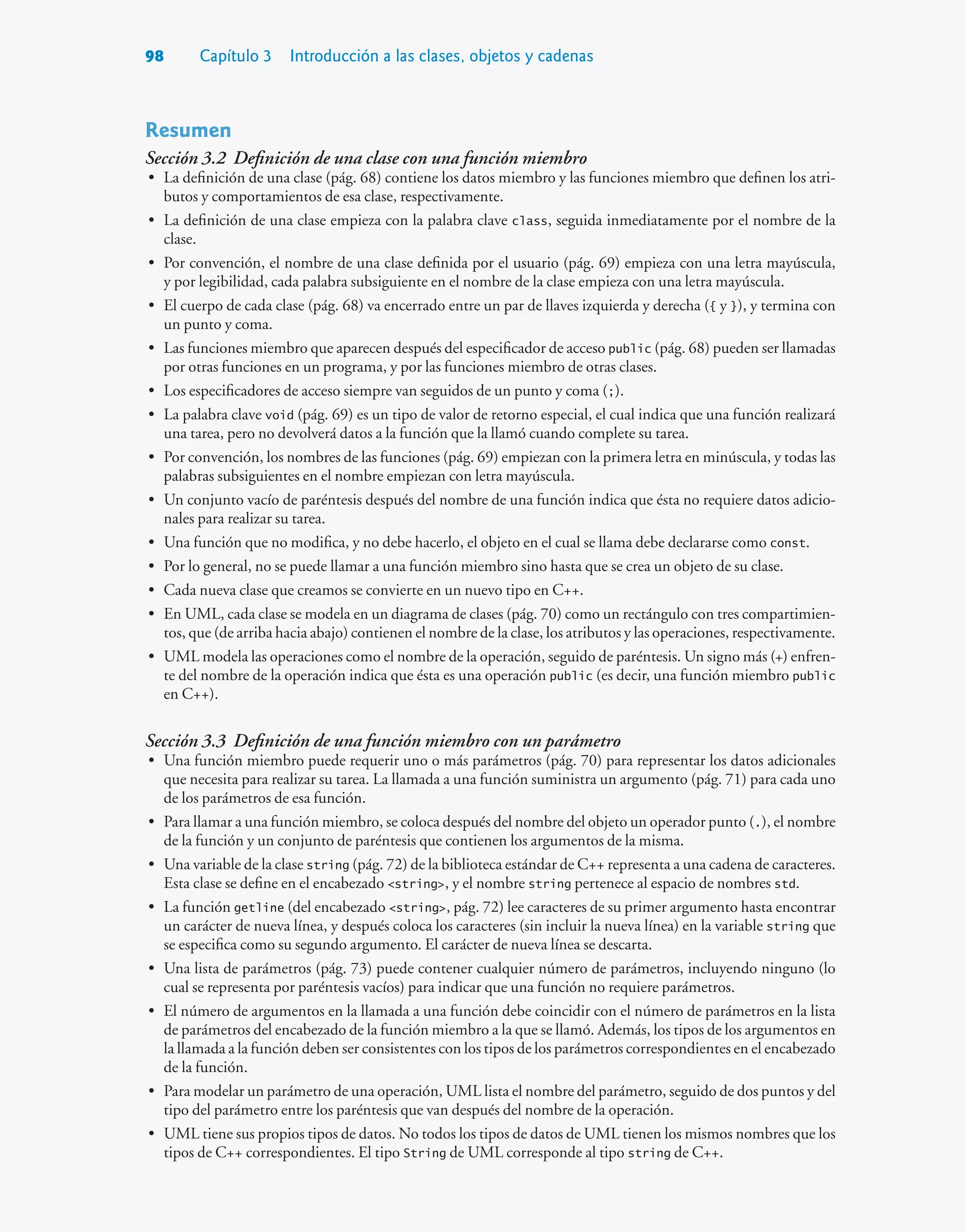 98 Capítulo 3 Introducción a las clases, objetos y cadenas
Resumen
Sección 3.2 Definición de una clase con una función miembro
• La definición de una clase (pág. 68) contiene los datos miembro y las funciones miembro que definen los atri-
butos y comportamientos de esa clase, respectivamente.
• La definición de una clase empieza con la palabra clave class, seguida inmediatamente por el nombre de la
clase.
• Por convención, el nombre de una clase definida por el usuario (pág. 69) empieza con una letra mayúscula,
y por legibilidad, cada palabra subsiguiente en el nombre de la clase empieza con una letra mayúscula.
• El cuerpo de cada clase (pág. 68) va encerrado entre un par de llaves izquierda y derecha ({ y }), y termina con
un punto y coma.
• Las funciones miembro que aparecen después del especificador de acceso public (pág. 68) pueden ser llamadas
por otras funciones en un programa, y por las funciones miembro de otras clases.
• Los especificadores de acceso siempre van seguidos de un punto y coma (;).
• La palabra clave void (pág. 69) es un tipo de valor de retorno especial, el cual indica que una función realizará
una tarea, pero no devolverá datos a la función que la llamó cuando complete su tarea.
• Por convención, los nombres de las funciones (pág. 69) empiezan con la primera letra en minúscula, y todas las
palabras subsiguientes en el nombre empiezan con letra mayúscula.
• Un conjunto vacío de paréntesis después del nombre de una función indica que ésta no requiere datos adicio-
nales para realizar su tarea.
• Una función que no modifica, y no debe hacerlo, el objeto en el cual se llama debe declararse como const.
• Por lo general, no se puede llamar a una función miembro sino hasta que se crea un objeto de su clase.
• Cada nueva clase que creamos se convierte en un nuevo tipo en C++.
• En UML, cada clase se modela en un diagrama de clases (pág. 70) como un rectángulo con tres compartimien-
tos, que (de arriba hacia abajo) contienen el nombre de la clase, los atributos y las operaciones, respectivamente.
• UML modela las operaciones como el nombre de la operación, seguido de paréntesis. Un signo más (+) enfren-
te del nombre de la operación indica que ésta es una operación public (es decir, una función miembro public
en C++).
Sección 3.3 Definición de una función miembro con un parámetro
• Una función miembro puede requerir uno o más parámetros (pág. 70) para representar los datos adicionales
que necesita para realizar su tarea. La llamada a una función suministra un argumento (pág. 71) para cada uno
de los parámetros de esa función.
• Para llamar a una función miembro, se coloca después del nombre del objeto un operador punto (.), el nombre
de la función y un conjunto de paréntesis que contienen los argumentos de la misma.
• Una variable de la clase string (pág. 72) de la biblioteca estándar de C++ representa a una cadena de caracteres.
Esta clase se define en el encabezado string, y el nombre string pertenece al espacio de nombres std.
• La función getline (del encabezado string, pág. 72) lee caracteres de su primer argumento hasta encontrar
un carácter de nueva línea, y después coloca los caracteres (sin incluir la nueva línea) en la variable string que
se especifica como su segundo argumento. El carácter de nueva línea se descarta.
• Una lista de parámetros (pág. 73) puede contener cualquier número de parámetros, incluyendo ninguno (lo
cual se representa por paréntesis vacíos) para indicar que una función no requiere parámetros.
• El número de argumentos en la llamada a una función debe coincidir con el número de parámetros en la lista
de parámetros del encabezado de la función miembro a la que se llamó. Además, los tipos de los argumentos en
la llamada a la función deben ser consistentes con los tipos de los parámetros correspondientes en el encabezado
de la función.
• Para modelar un parámetro de una operación, UML lista el nombre del parámetro, seguido de dos puntos y del
tipo del parámetro entre los paréntesis que van después del nombre de la operación.
• UML tiene sus propios tipos de datos. No todos los tipos de datos de UML tienen los mismos nombres que los
tipos de C++ correspondientes. El tipo String de UML corresponde al tipo string de C++.
 