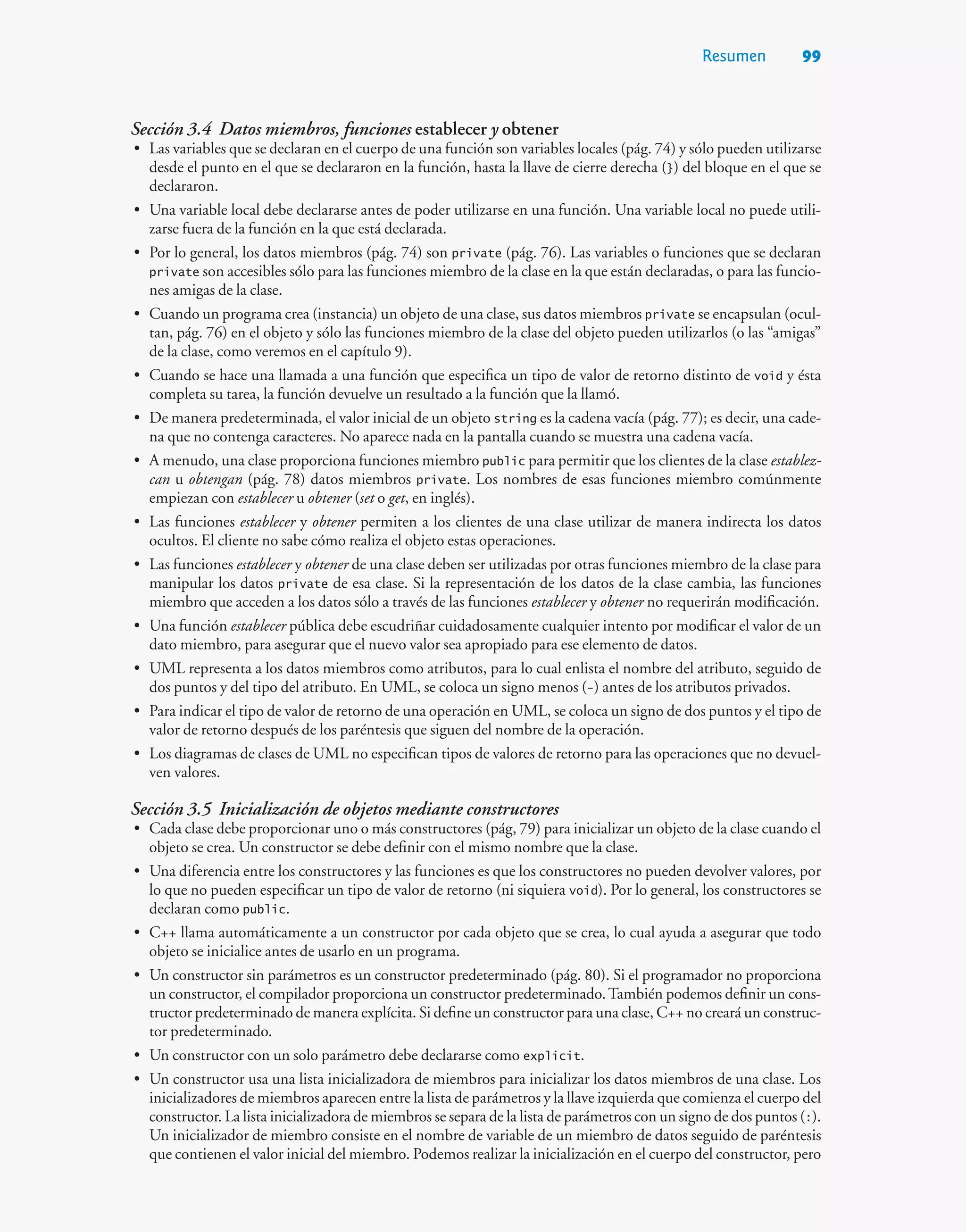 Resumen 99
Sección 3.4 Datos miembros, funciones establecer y obtener
• Las variables que se declaran en el cuerpo de una función son variables locales (pág. 74) y sólo pueden utilizarse
desde el punto en el que se declararon en la función, hasta la llave de cierre derecha (}) del bloque en el que se
declararon.
• Una variable local debe declararse antes de poder utilizarse en una función. Una variable local no puede utili-
zarse fuera de la función en la que está declarada.
• Por lo general, los datos miembros (pág. 74) son private (pág. 76). Las variables o funciones que se declaran
private son accesibles sólo para las funciones miembro de la clase en la que están declaradas, o para las funcio-
nes amigas de la clase.
• Cuando un programa crea (instancia) un objeto de una clase, sus datos miembros private se encapsulan (ocul-
tan, pág. 76) en el objeto y sólo las funciones miembro de la clase del objeto pueden utilizarlos (o las “amigas”
de la clase, como veremos en el capítulo 9).
• Cuando se hace una llamada a una función que especifica un tipo de valor de retorno distinto de void y ésta
completa su tarea, la función devuelve un resultado a la función que la llamó.
• De manera predeterminada, el valor inicial de un objeto string es la cadena vacía (pág. 77); es decir, una cade-
na que no contenga caracteres. No aparece nada en la pantalla cuando se muestra una cadena vacía.
• A menudo, una clase proporciona funciones miembro public para permitir que los clientes de la clase establez-
can u obtengan (pág. 78) datos miembros private. Los nombres de esas funciones miembro comúnmente
empiezan con establecer u obtener (set o get, en inglés).
• Las funciones establecer y obtener permiten a los clientes de una clase utilizar de manera indirecta los datos
ocultos. El cliente no sabe cómo realiza el objeto estas operaciones.
• Las funciones establecer y obtener de una clase deben ser utilizadas por otras funciones miembro de la clase para
manipular los datos private de esa clase. Si la representación de los datos de la clase cambia, las funciones
miembro que acceden a los datos sólo a través de las funciones establecer y obtener no requerirán modificación.
• Una función establecer pública debe escudriñar cuidadosamente cualquier intento por modificar el valor de un
dato miembro, para asegurar que el nuevo valor sea apropiado para ese elemento de datos.
• UML representa a los datos miembros como atributos, para lo cual enlista el nombre del atributo, seguido de
dos puntos y del tipo del atributo. En UML, se coloca un signo menos (-) antes de los atributos privados.
• Para indicar el tipo de valor de retorno de una operación en UML, se coloca un signo de dos puntos y el tipo de
valor de retorno después de los paréntesis que siguen del nombre de la operación.
• Los diagramas de clases de UML no especifican tipos de valores de retorno para las operaciones que no devuel-
ven valores.
Sección 3.5 Inicialización de objetos mediante constructores
• Cada clase debe proporcionar uno o más constructores (pág, 79) para inicializar un objeto de la clase cuando el
objeto se crea. Un constructor se debe definir con el mismo nombre que la clase.
• Una diferencia entre los constructores y las funciones es que los constructores no pueden devolver valores, por
lo que no pueden especificar un tipo de valor de retorno (ni siquiera void). Por lo general, los constructores se
declaran como public.
• C++ llama automáticamente a un constructor por cada objeto que se crea, lo cual ayuda a asegurar que todo
objeto se inicialice antes de usarlo en un programa.
• Un constructor sin parámetros es un constructor predeterminado (pág. 80). Si el programador no proporciona
un constructor, el compilador proporciona un constructor predeterminado.También podemos definir un cons-
tructor predeterminado de manera explícita. Si define un constructor para una clase, C++ no creará un construc-
tor predeterminado.
• Un constructor con un solo parámetro debe declararse como explicit.
• Un constructor usa una lista inicializadora de miembros para inicializar los datos miembros de una clase. Los
inicializadores de miembros aparecen entre la lista de parámetros y la llave izquierda que comienza el cuerpo del
constructor. La lista inicializadora de miembros se separa de la lista de parámetros con un signo de dos puntos (:).
Un inicializador de miembro consiste en el nombre de variable de un miembro de datos seguido de paréntesis
que contienen el valor inicial del miembro. Podemos realizar la inicialización en el cuerpo del constructor, pero
 