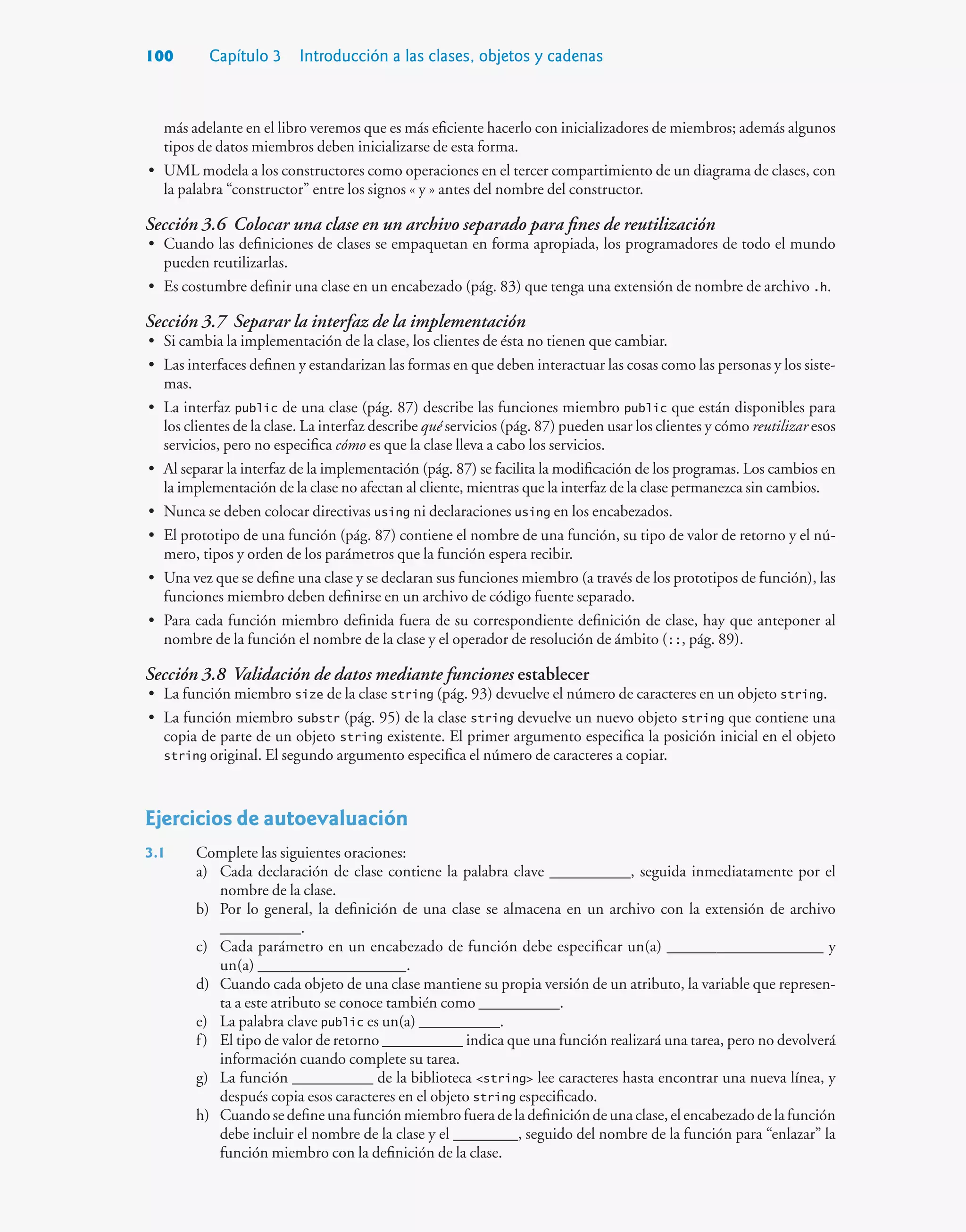 100 Capítulo 3 Introducción a las clases, objetos y cadenas
más adelante en el libro veremos que es más eficiente hacerlo con inicializadores de miembros; además algunos
tipos de datos miembros deben inicializarse de esta forma.
• UML modela a los constructores como operaciones en el tercer compartimiento de un diagrama de clases, con
la palabra “constructor” entre los signos « y » antes del nombre del constructor.
Sección 3.6 Colocar una clase en un archivo separado para fines de reutilización
• Cuando las definiciones de clases se empaquetan en forma apropiada, los programadores de todo el mundo
pueden reutilizarlas.
• Es costumbre definir una clase en un encabezado (pág. 83) que tenga una extensión de nombre de archivo .h.
Sección 3.7 Separar la interfaz de la implementación
• Si cambia la implementación de la clase, los clientes de ésta no tienen que cambiar.
• Las interfaces definen y estandarizan las formas en que deben interactuar las cosas como las personas y los siste-
mas.
• La interfaz public de una clase (pág. 87) describe las funciones miembro public que están disponibles para
los clientes de la clase. La interfaz describe qué servicios (pág. 87) pueden usar los clientes y cómo reutilizar esos
servicios, pero no especifica cómo es que la clase lleva a cabo los servicios.
• Al separar la interfaz de la implementación (pág. 87) se facilita la modificación de los programas. Los cambios en
la implementación de la clase no afectan al cliente, mientras que la interfaz de la clase permanezca sin cambios.
• Nunca se deben colocar directivas using ni declaraciones using en los encabezados.
• El prototipo de una función (pág. 87) contiene el nombre de una función, su tipo de valor de retorno y el nú-
mero, tipos y orden de los parámetros que la función espera recibir.
• Una vez que se define una clase y se declaran sus funciones miembro (a través de los prototipos de función), las
funciones miembro deben definirse en un archivo de código fuente separado.
• Para cada función miembro definida fuera de su correspondiente definición de clase, hay que anteponer al
nombre de la función el nombre de la clase y el operador de resolución de ámbito (::, pág. 89).
Sección 3.8 Validación de datos mediante funciones establecer
• La función miembro size de la clase string (pág. 93) devuelve el número de caracteres en un objeto string.
• La función miembro substr (pág. 95) de la clase string devuelve un nuevo objeto string que contiene una
copia de parte de un objeto string existente. El primer argumento especifica la posición inicial en el objeto
string original. El segundo argumento especifica el número de caracteres a copiar.
Ejercicios de autoevaluación
3.1 Complete las siguientes oraciones:
a) Cada declaración de clase contiene la palabra clave __________, seguida inmediatamente por el
nombre de la clase.
b) Por lo general, la definición de una clase se almacena en un archivo con la extensión de archivo
__________.
c) Cada parámetro en un encabezado de función debe especificar un(a) ___________________ y
un(a) __________________.
d) Cuando cada objeto de una clase mantiene su propia versión de un atributo, la variable que represen-
ta a este atributo se conoce también como __________.
e) La palabra clave public es un(a) __________.
f) El tipo de valor de retorno __________ indica que una función realizará una tarea, pero no devolverá
información cuando complete su tarea.
g) La función __________ de la biblioteca string lee caracteres hasta encontrar una nueva línea, y
después copia esos caracteres en el objeto string especificado.
h) Cuandosedefineunafunciónmiembrofueradeladefinicióndeunaclase,elencabezadodelafunción
debe incluir el nombre de la clase y el ________, seguido del nombre de la función para “enlazar” la
función miembro con la definición de la clase.
 