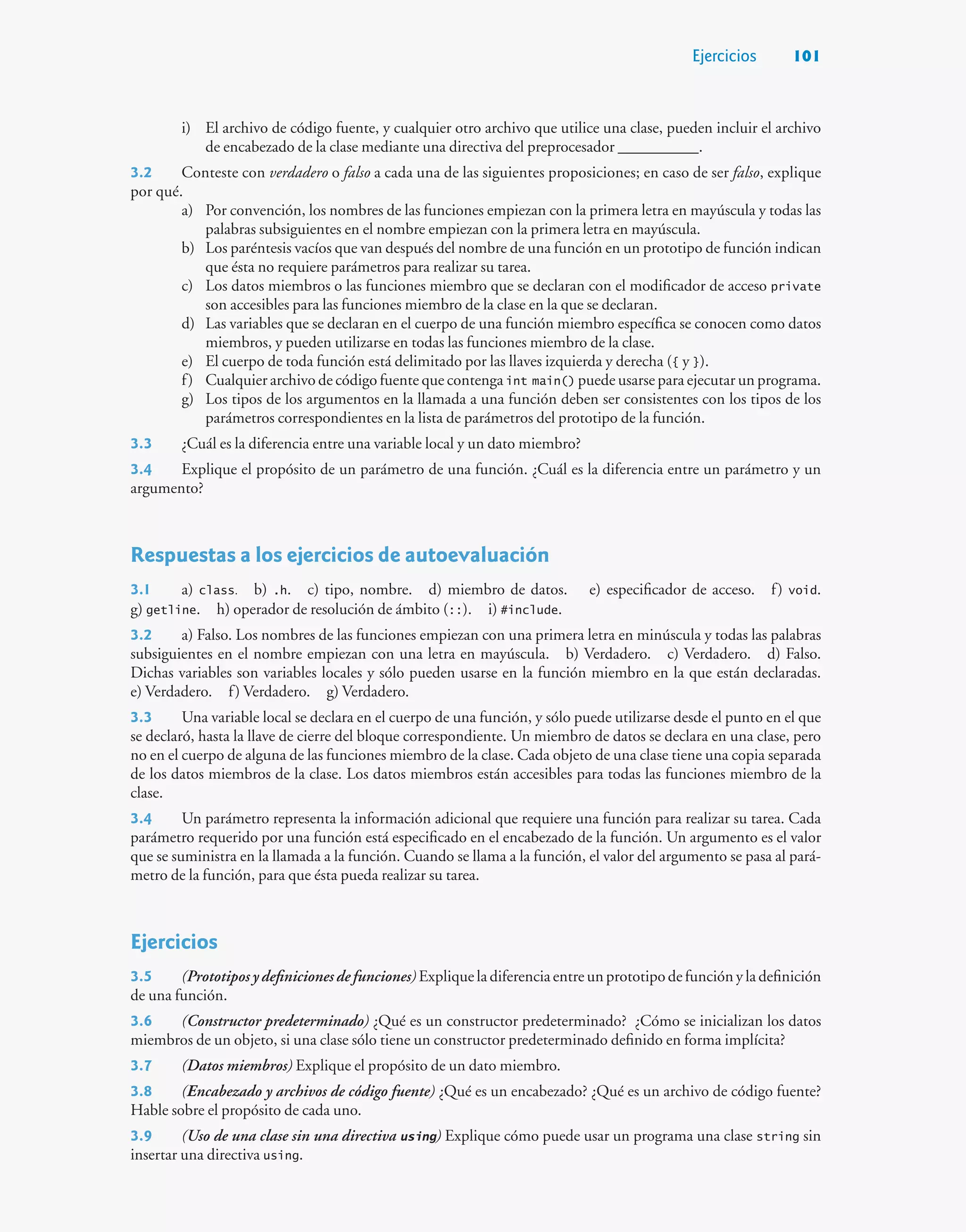 Ejercicios 101
i) El archivo de código fuente, y cualquier otro archivo que utilice una clase, pueden incluir el archivo
de encabezado de la clase mediante una directiva del preprocesador __________.
3.2 Conteste con verdadero o falso a cada una de las siguientes proposiciones; en caso de ser falso, explique
por qué.
a) Por convención, los nombres de las funciones empiezan con la primera letra en mayúscula y todas las
palabras subsiguientes en el nombre empiezan con la primera letra en mayúscula.
b) Los paréntesis vacíos que van después del nombre de una función en un prototipo de función indican
que ésta no requiere parámetros para realizar su tarea.
c) Los datos miembros o las funciones miembro que se declaran con el modificador de acceso private
son accesibles para las funciones miembro de la clase en la que se declaran.
d) Las variables que se declaran en el cuerpo de una función miembro específica se conocen como datos
miembros, y pueden utilizarse en todas las funciones miembro de la clase.
e) El cuerpo de toda función está delimitado por las llaves izquierda y derecha ({ y }).
f) Cualquier archivo de código fuente que contenga int main() puede usarse para ejecutar un programa.
g) Los tipos de los argumentos en la llamada a una función deben ser consistentes con los tipos de los
parámetros correspondientes en la lista de parámetros del prototipo de la función.
3.3 ¿Cuál es la diferencia entre una variable local y un dato miembro?
3.4 Explique el propósito de un parámetro de una función. ¿Cuál es la diferencia entre un parámetro y un
argumento?
Respuestas a los ejercicios de autoevaluación
3.1 a) class. b) .h. c) tipo, nombre. d) miembro de datos. e) especificador de acceso. f) void.
g) getline. h) operador de resolución de ámbito (::). i) #include.
3.2 a) Falso. Los nombres de las funciones empiezan con una primera letra en minúscula y todas las palabras
subsiguientes en el nombre empiezan con una letra en mayúscula. b) Verdadero. c) Verdadero. d) Falso.
Dichas variables son variables locales y sólo pueden usarse en la función miembro en la que están declaradas.
e) Verdadero. f) Verdadero. g) Verdadero.
3.3 Una variable local se declara en el cuerpo de una función, y sólo puede utilizarse desde el punto en el que
se declaró, hasta la llave de cierre del bloque correspondiente. Un miembro de datos se declara en una clase, pero
no en el cuerpo de alguna de las funciones miembro de la clase. Cada objeto de una clase tiene una copia separada
de los datos miembros de la clase. Los datos miembros están accesibles para todas las funciones miembro de la
clase.
3.4 Un parámetro representa la información adicional que requiere una función para realizar su tarea. Cada
parámetro requerido por una función está especificado en el encabezado de la función. Un argumento es el valor
que se suministra en la llamada a la función. Cuando se llama a la función, el valor del argumento se pasa al pará-
metro de la función, para que ésta pueda realizar su tarea.
Ejercicios
3.5 (Prototipos y definiciones de funciones) Explique la diferencia entre un prototipo de función y la definición
de una función.
3.6 (Constructor predeterminado) ¿Qué es un constructor predeterminado? ¿Cómo se inicializan los datos
miembros de un objeto, si una clase sólo tiene un constructor predeterminado definido en forma implícita?
3.7 (Datos miembros) Explique el propósito de un dato miembro.
3.8 (Encabezado y archivos de código fuente) ¿Qué es un encabezado? ¿Qué es un archivo de código fuente?
Hable sobre el propósito de cada uno.
3.9 (Uso de una clase sin una directiva using) Explique cómo puede usar un programa una clase string sin
insertar una directiva using.
 