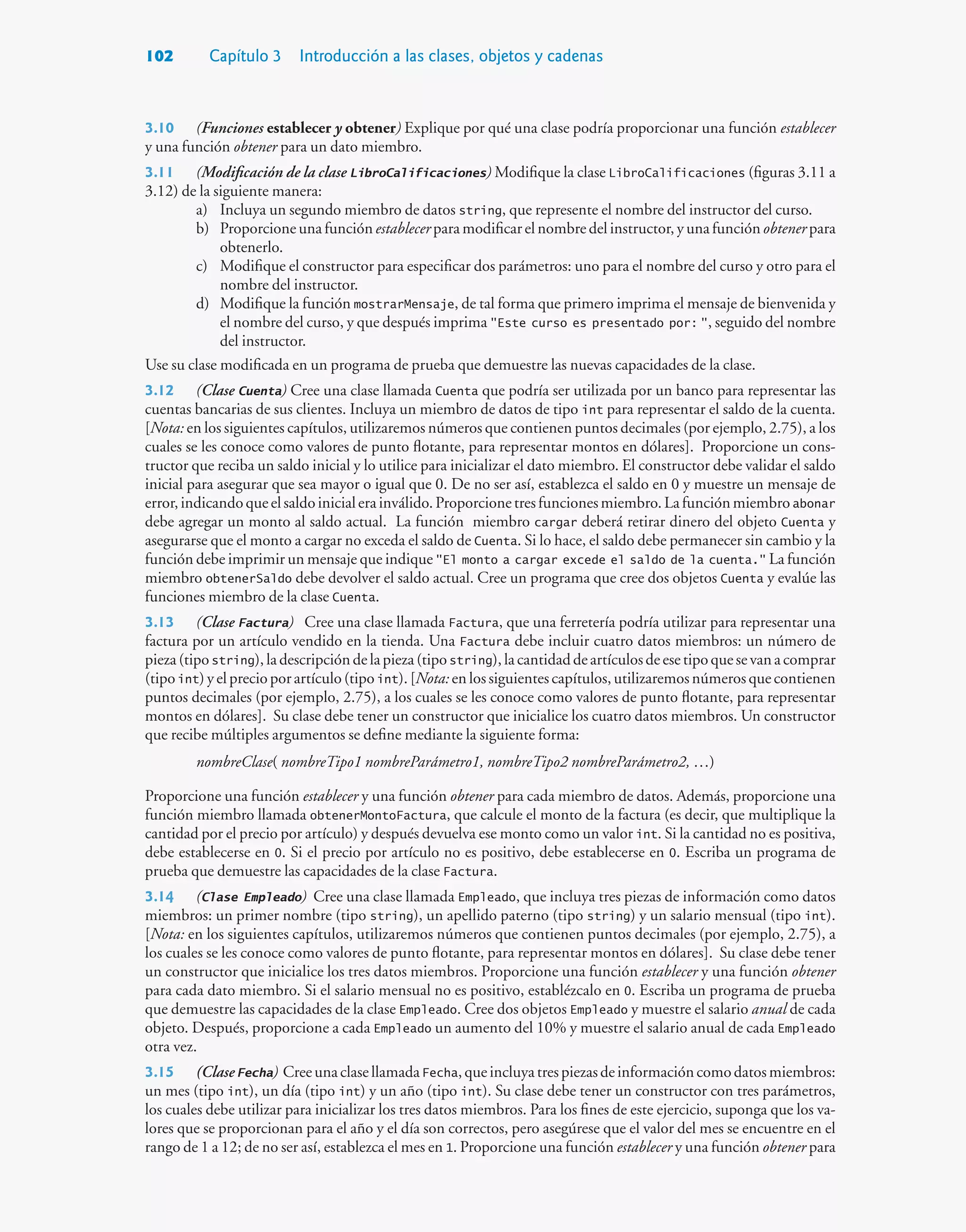 102 Capítulo 3 Introducción a las clases, objetos y cadenas
3.10 (Funciones establecer y obtener) Explique por qué una clase podría proporcionar una función establecer
y una función obtener para un dato miembro.
3.11 (Modificación de la clase LibroCalificaciones) Modifique la clase LibroCalificaciones (figuras 3.11 a
3.12) de la siguiente manera:
a) Incluya un segundo miembro de datos string, que represente el nombre del instructor del curso.
b) Proporcione una función establecer para modificar el nombre del instructor, y una función obtener para
obtenerlo.
c) Modifique el constructor para especificar dos parámetros: uno para el nombre del curso y otro para el
nombre del instructor.
d) Modifique la función mostrarMensaje, de tal forma que primero imprima el mensaje de bienvenida y
el nombre del curso, y que después imprima Este curso es presentado por: , seguido del nombre
del instructor.
Use su clase modificada en un programa de prueba que demuestre las nuevas capacidades de la clase.
3.12 (Clase Cuenta) Cree una clase llamada Cuenta que podría ser utilizada por un banco para representar las
cuentas bancarias de sus clientes. Incluya un miembro de datos de tipo int para representar el saldo de la cuenta.
[Nota: en los siguientes capítulos, utilizaremos números que contienen puntos decimales (por ejemplo, 2.75), a los
cuales se les conoce como valores de punto flotante, para representar montos en dólares]. Proporcione un cons-
tructor que reciba un saldo inicial y lo utilice para inicializar el dato miembro. El constructor debe validar el saldo
inicial para asegurar que sea mayor o igual que 0. De no ser así, establezca el saldo en 0 y muestre un mensaje de
error,indicandoqueelsaldoinicialerainválido.Proporcionetresfuncionesmiembro.Lafunciónmiembroabonar
debe agregar un monto al saldo actual. La función miembro cargar deberá retirar dinero del objeto Cuenta y
asegurarse que el monto a cargar no exceda el saldo de Cuenta. Si lo hace, el saldo debe permanecer sin cambio y la
función debe imprimir un mensaje que indique El monto a cargar excede el saldo de la cuenta. La función
miembro obtenerSaldo debe devolver el saldo actual. Cree un programa que cree dos objetos Cuenta y evalúe las
funciones miembro de la clase Cuenta.
3.13 (Clase Factura) Cree una clase llamada Factura, que una ferretería podría utilizar para representar una
factura por un artículo vendido en la tienda. Una Factura debe incluir cuatro datos miembros: un número de
pieza(tipostring),ladescripcióndelapieza(tipostring),lacantidaddeartículosdeesetipoquesevanacomprar
(tipo int)yelprecioporartículo(tipo int).[Nota: enlossiguientescapítulos,utilizaremosnúmerosquecontienen
puntos decimales (por ejemplo, 2.75), a los cuales se les conoce como valores de punto flotante, para representar
montos en dólares]. Su clase debe tener un constructor que inicialice los cuatro datos miembros. Un constructor
que recibe múltiples argumentos se define mediante la siguiente forma:
nombreClase( nombreTipo1 nombreParámetro1, nombreTipo2 nombreParámetro2, …)
Proporcione una función establecer y una función obtener para cada miembro de datos. Además, proporcione una
función miembro llamada obtenerMontoFactura, que calcule el monto de la factura (es decir, que multiplique la
cantidad por el precio por artículo) y después devuelva ese monto como un valor int. Si la cantidad no es positiva,
debe establecerse en 0. Si el precio por artículo no es positivo, debe establecerse en 0. Escriba un programa de
prueba que demuestre las capacidades de la clase Factura.
3.14 (Clase Empleado) Cree una clase llamada Empleado, que incluya tres piezas de información como datos
miembros: un primer nombre (tipo string), un apellido paterno (tipo string) y un salario mensual (tipo int).
[Nota: en los siguientes capítulos, utilizaremos números que contienen puntos decimales (por ejemplo, 2.75), a
los cuales se les conoce como valores de punto flotante, para representar montos en dólares]. Su clase debe tener
un constructor que inicialice los tres datos miembros. Proporcione una función establecer y una función obtener
para cada dato miembro. Si el salario mensual no es positivo, establézcalo en 0. Escriba un programa de prueba
que demuestre las capacidades de la clase Empleado. Cree dos objetos Empleado y muestre el salario anual de cada
objeto. Después, proporcione a cada Empleado un aumento del 10% y muestre el salario anual de cada Empleado
otra vez.
3.15 (Clase Fecha) CreeunaclasellamadaFecha,queincluyatrespiezasdeinformacióncomodatosmiembros:
un mes (tipo int), un día (tipo int) y un año (tipo int). Su clase debe tener un constructor con tres parámetros,
los cuales debe utilizar para inicializar los tres datos miembros. Para los fines de este ejercicio, suponga que los va-
lores que se proporcionan para el año y el día son correctos, pero asegúrese que el valor del mes se encuentre en el
rango de 1 a 12; de no ser así, establezca el mes en 1. Proporcione una función establecer y una función obtener para
 