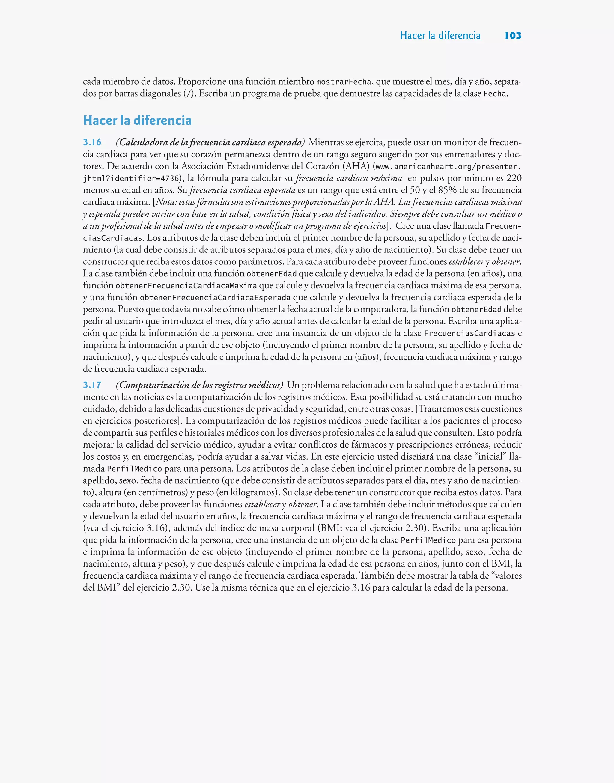 Hacer la diferencia 103
cada miembro de datos. Proporcione una función miembro mostrarFecha, que muestre el mes, día y año, separa-
dos por barras diagonales (/). Escriba un programa de prueba que demuestre las capacidades de la clase Fecha.
Hacer la diferencia
3.16 (Calculadora de la frecuencia cardiaca esperada) Mientras se ejercita, puede usar un monitor de frecuen-
cia cardiaca para ver que su corazón permanezca dentro de un rango seguro sugerido por sus entrenadores y doc-
tores. De acuerdo con la Asociación Estadounidense del Corazón (AHA) (www.americanheart.org/presenter.
jhtml?identifier=4736), la fórmula para calcular su frecuencia cardiaca máxima en pulsos por minuto es 220
menos su edad en años. Su frecuencia cardiaca esperada es un rango que está entre el 50 y el 85% de su frecuencia
cardiaca máxima. [Nota: estas fórmulas son estimaciones proporcionadas por la AHA. Las frecuencias cardiacas máxima
y esperada pueden variar con base en la salud, condición física y sexo del individuo. Siempre debe consultar un médico o
a un profesional de la salud antes de empezar o modificar un programa de ejercicios]. Cree una clase llamada Frecuen-
ciasCardiacas. Los atributos de la clase deben incluir el primer nombre de la persona, su apellido y fecha de naci-
miento (la cual debe consistir de atributos separados para el mes, día y año de nacimiento). Su clase debe tener un
constructor que reciba estos datos como parámetros. Para cada atributo debe proveer funciones establecer y obtener.
La clase también debe incluir una función obtenerEdad que calcule y devuelva la edad de la persona (en años), una
función obtenerFrecuenciaCardiacaMaxima que calcule y devuelva la frecuencia cardiaca máxima de esa persona,
y una función obtenerFrecuenciaCardiacaEsperada que calcule y devuelva la frecuencia cardiaca esperada de la
persona. Puesto que todavía no sabe cómo obtener la fecha actual de la computadora, la función obtenerEdad debe
pedir al usuario que introduzca el mes, día y año actual antes de calcular la edad de la persona. Escriba una aplica-
ción que pida la información de la persona, cree una instancia de un objeto de la clase FrecuenciasCardiacas e
imprima la información a partir de ese objeto (incluyendo el primer nombre de la persona, su apellido y fecha de
nacimiento), y que después calcule e imprima la edad de la persona en (años), frecuencia cardiaca máxima y rango
de frecuencia cardiaca esperada.
3.17 (Computarización de los registros médicos) Un problema relacionado con la salud que ha estado última-
mente en las noticias es la computarización de los registros médicos. Esta posibilidad se está tratando con mucho
cuidado,debidoalasdelicadascuestionesdeprivacidadyseguridad,entreotrascosas.[Trataremosesascuestiones
en ejercicios posteriores]. La computarización de los registros médicos puede facilitar a los pacientes el proceso
de compartir sus perfiles e historiales médicos con los diversos profesionales de la salud que consulten. Esto podría
mejorar la calidad del servicio médico, ayudar a evitar conflictos de fármacos y prescripciones erróneas, reducir
los costos y, en emergencias, podría ayudar a salvar vidas. En este ejercicio usted diseñará una clase “inicial” lla-
mada PerfilMedico para una persona. Los atributos de la clase deben incluir el primer nombre de la persona, su
apellido, sexo, fecha de nacimiento (que debe consistir de atributos separados para el día, mes y año de nacimien-
to), altura (en centímetros) y peso (en kilogramos). Su clase debe tener un constructor que reciba estos datos. Para
cada atributo, debe proveer las funciones establecer y obtener. La clase también debe incluir métodos que calculen
y devuelvan la edad del usuario en años, la frecuencia cardiaca máxima y el rango de frecuencia cardiaca esperada
(vea el ejercicio 3.16), además del índice de masa corporal (BMI; vea el ejercicio 2.30). Escriba una aplicación
que pida la información de la persona, cree una instancia de un objeto de la clase PerfilMedico para esa persona
e imprima la información de ese objeto (incluyendo el primer nombre de la persona, apellido, sexo, fecha de
nacimiento, altura y peso), y que después calcule e imprima la edad de esa persona en años, junto con el BMI, la
frecuencia cardiaca máxima y el rango de frecuencia cardiaca esperada.También debe mostrar la tabla de “valores
del BMI” del ejercicio 2.30. Use la misma técnica que en el ejercicio 3.16 para calcular la edad de la persona.
 