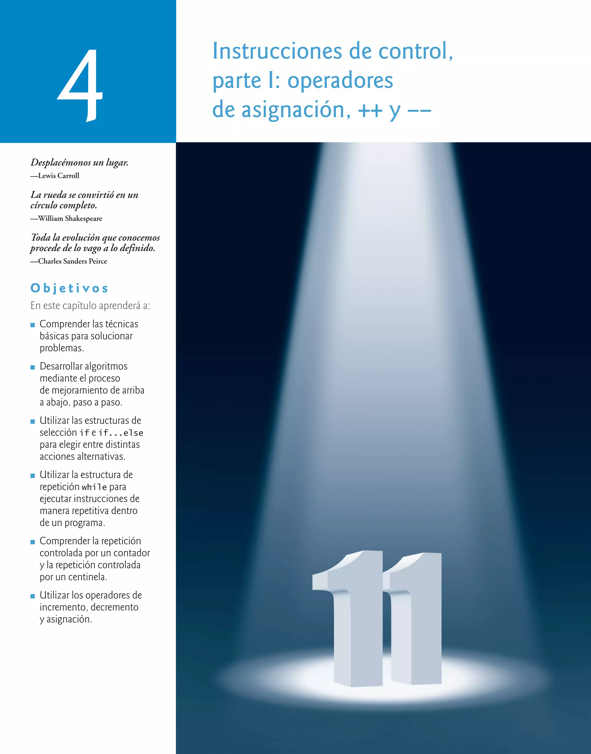 Instrucciones de control,
parte I: operadores
de asignación, ++ y ––
4
Desplacémonos un lugar.
—Lewis Carroll
La rueda se convirtió en un
círculo completo.
—William Shakespeare
Toda la evolución que conocemos
procede de lo vago a lo definido.
—Charles Sanders Peirce
O b j e t i v o s
En este capítulo aprenderá a:
n Comprender las técnicas
básicas para solucionar
problemas.
n Desarrollar algoritmos
mediante el proceso
de mejoramiento de arriba
a abajo, paso a paso.
n Utilizar las estructuras de
selección if e if...else
para elegir entre distintas
acciones alternativas.
n Utilizar la estructura de
repetición while para
ejecutar instrucciones de
manera repetitiva dentro
de un programa.
n Comprender la repetición
controlada por un contador
y la repetición controlada
por un centinela.
n Utilizar los operadores de
incremento, decremento
y asignación.
 