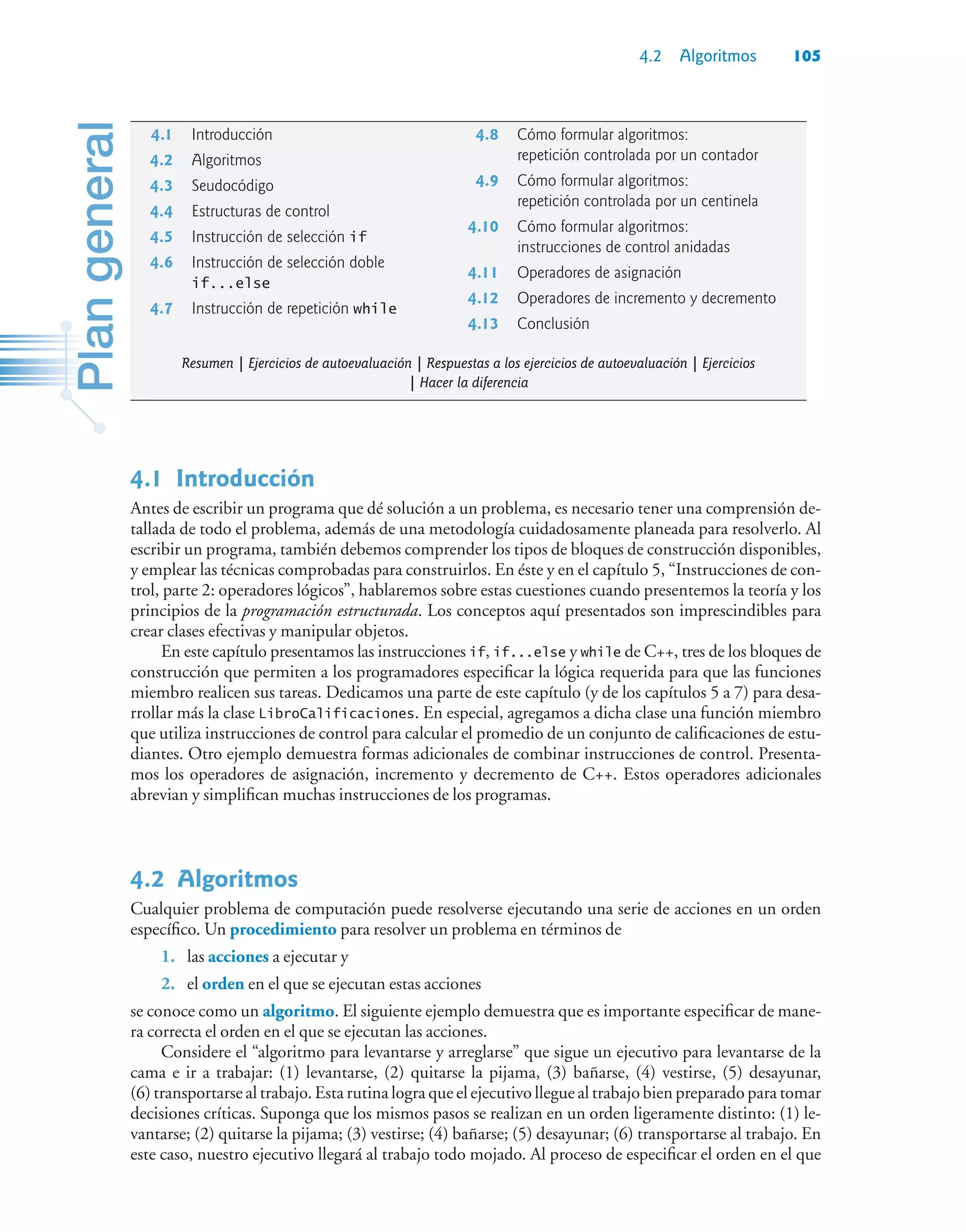 4.2 Algoritmos 105
4.1Introducción
Antes de escribir un programa que dé solución a un problema, es necesario tener una comprensión de-
tallada de todo el problema, además de una metodología cuidadosamente planeada para resolverlo. Al
escribir un programa, también debemos comprender los tipos de bloques de construcción disponibles,
y emplear las técnicas comprobadas para construirlos. En éste y en el capítulo 5, “Instrucciones de con-
trol, parte 2: operadores lógicos”, hablaremos sobre estas cuestiones cuando presentemos la teoría y los
principios de la programación estructurada. Los conceptos aquí presentados son imprescindibles para
crear clases efectivas y manipular objetos.
En este capítulo presentamos las instrucciones if, if...else y while de C++, tres de los bloques de
construcción que permiten a los programadores especificar la lógica requerida para que las funciones
miembro realicen sus tareas. Dedicamos una parte de este capítulo (y de los capítulos 5 a 7) para desa-
rrollar más la clase LibroCalificaciones. En especial, agregamos a dicha clase una función miembro
que utiliza instrucciones de control para calcular el promedio de un conjunto de calificaciones de estu-
diantes. Otro ejemplo demuestra formas adicionales de combinar instrucciones de control. Presenta-
mos los operadores de asignación, incremento y decremento de C++. Estos operadores adicionales
abrevian y simplifican muchas instrucciones de los programas.
4.2Algoritmos
Cualquier problema de computación puede resolverse ejecutando una serie de acciones en un orden
específico. Un procedimiento para resolver un problema en términos de
1. las acciones a ejecutar y
2. el orden en el que se ejecutan estas acciones
se conoce como un algoritmo. El siguiente ejemplo demuestra que es importante especificar de mane-
ra correcta el orden en el que se ejecutan las acciones.
Considere el “algoritmo para levantarse y arreglarse” que sigue un ejecutivo para levantarse de la
cama e ir a trabajar: (1) levantarse, (2) quitarse la pijama, (3) bañarse, (4) vestirse, (5) desayunar,
(6) transportarse al trabajo. Esta rutina logra que el ejecutivo llegue al trabajo bien preparado para tomar
decisiones críticas. Suponga que los mismos pasos se realizan en un orden ligeramente distinto: (1) le-
vantarse; (2) quitarse la pijama; (3) vestirse; (4) bañarse; (5) desayunar; (6) transportarse al trabajo. En
este caso, nuestro ejecutivo llegará al trabajo todo mojado. Al proceso de especificar el orden en el que
4.1 Introducción
4.2 Algoritmos
4.3 Seudocódigo
4.4 Estructuras de control
4.5 Instrucción de selección if
4.6 Instrucción de selección doble
if...else
4.7 Instrucción de repetición while
4.8 Cómo formular algoritmos:
repetición controlada por un contador
4.9 Cómo formular algoritmos:
repetición controlada por un centinela
4.10 Cómo formular algoritmos:
instrucciones de control anidadas
4.11 Operadores de asignación
4.12 Operadores de incremento y decremento
4.13 Conclusión
Resumen | Ejercicios de autoevaluación | Respuestas a los ejercicios de autoevaluación | Ejercicios
| Hacer la diferencia
 