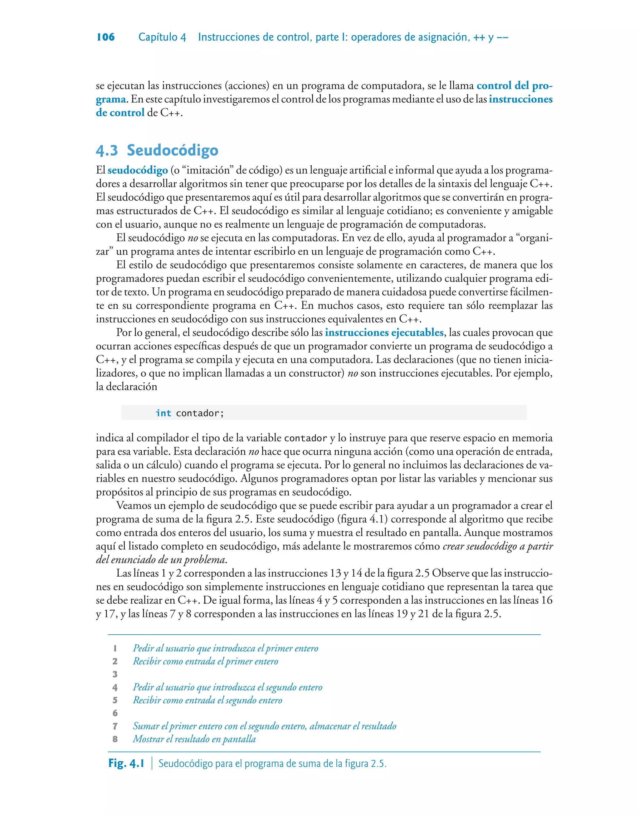 106 Capítulo 4 Instrucciones de control, parte I: operadores de asignación, ++ y ––
se ejecutan las instrucciones (acciones) en un programa de computadora, se le llama control del pro-
grama. En este capítulo investigaremos el control de los programas mediante el uso de las instrucciones
de control de C++.
4.3Seudocódigo
El seudocódigo (o “imitación” de código) es un lenguaje artificial e informal que ayuda a los programa-
dores a desarrollar algoritmos sin tener que preocuparse por los detalles de la sintaxis del lenguaje C++.
El seudocódigo que presentaremos aquí es útil para desarrollar algoritmos que se convertirán en progra-
mas estructurados de C++. El seudocódigo es similar al lenguaje cotidiano; es conveniente y amigable
con el usuario, aunque no es realmente un lenguaje de programación de computadoras.
El seudocódigo no se ejecuta en las computadoras. En vez de ello, ayuda al programador a “organi-
zar” un programa antes de intentar escribirlo en un lenguaje de programación como C++.
El estilo de seudocódigo que presentaremos consiste solamente en caracteres, de manera que los
programadores puedan escribir el seudocódigo convenientemente, utilizando cualquier programa edi-
tor de texto. Un programa en seudocódigo preparado de manera cuidadosa puede convertirse fácilmen-
te en su correspondiente programa en C++. En muchos casos, esto requiere tan sólo reemplazar las
instrucciones en seudocódigo con sus instrucciones equivalentes en C++.
Por lo general, el seudocódigo describe sólo las instrucciones ejecutables, las cuales provocan que
ocurran acciones específicas después de que un programador convierte un programa de seudocódigo a
C++, y el programa se compila y ejecuta en una computadora. Las declaraciones (que no tienen inicia-
lizadores, o que no implican llamadas a un constructor) no son instrucciones ejecutables. Por ejemplo,
la declaración
int contador;
indica al compilador el tipo de la variable contador y lo instruye para que reserve espacio en memoria
para esa variable. Esta declaración no hace que ocurra ninguna acción (como una operación de entrada,
salida o un cálculo) cuando el programa se ejecuta. Por lo general no incluimos las declaraciones de va-
riables en nuestro seudocódigo. Algunos programadores optan por listar las variables y mencionar sus
propósitos al principio de sus programas en seudocódigo.
Veamos un ejemplo de seudocódigo que se puede escribir para ayudar a un programador a crear el
programa de suma de la figura 2.5. Este seudocódigo (figura 4.1) corresponde al algoritmo que recibe
como entrada dos enteros del usuario, los suma y muestra el resultado en pantalla. Aunque mostramos
aquí el listado completo en seudocódigo, más adelante le mostraremos cómo crear seudocódigo a partir
del enunciado de un problema.
Las líneas 1 y 2 corresponden a las instrucciones 13 y 14 de la figura 2.5 Observe que las instruccio-
nes en seudocódigo son simplemente instrucciones en lenguaje cotidiano que representan la tarea que
se debe realizar en C++. De igual forma, las líneas 4 y 5 corresponden a las instrucciones en las líneas 16
y 17, y las líneas 7 y 8 corresponden a las instrucciones en las líneas 19 y 21 de la figura 2.5.
1 Pedir al usuario que introduzca el primer entero
2 Recibir como entrada el primer entero
3
4 Pedir al usuario que introduzca el segundo entero
5 Recibir como entrada el segundo entero
6
7 Sumar el primer entero con el segundo entero, almacenar el resultado
8 Mostrar el resultado en pantalla
Fig. 4.1  Seudocódigo para el programa de suma de la figura 2.5.
 
