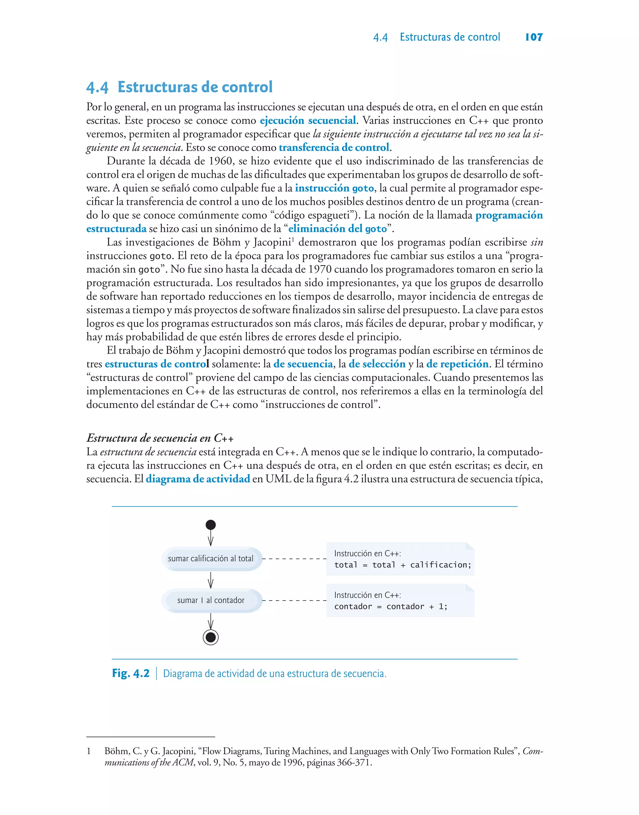 4.4 Estructuras de control 107
4.4Estructuras de control
Por lo general, en un programa las instrucciones se ejecutan una después de otra, en el orden en que están
escritas. Este proceso se conoce como ejecución secuencial. Varias instrucciones en C++ que pronto
veremos, permiten al programador especificar que la siguiente instrucción a ejecutarse tal vez no sea la si-
guiente en la secuencia. Esto se conoce como transferencia de control.
Durante la década de 1960, se hizo evidente que el uso indiscriminado de las transferencias de
control era el origen de muchas de las dificultades que experimentaban los grupos de desarrollo de soft-
ware. A quien se señaló como culpable fue a la instrucción goto, la cual permite al programador espe-
cificar la transferencia de control a uno de los muchos posibles destinos dentro de un programa (crean-
do lo que se conoce comúnmente como “código espagueti”). La noción de la llamada programación
estructurada se hizo casi un sinónimo de la “eliminación del goto”.
Las investigaciones de Böhm y Jacopini1
demostraron que los programas podían escribirse sin
instrucciones goto. El reto de la época para los programadores fue cambiar sus estilos a una “progra-
mación sin goto”. No fue sino hasta la década de 1970 cuando los programadores tomaron en serio la
programación estructurada. Los resultados han sido impresionantes, ya que los grupos de desarrollo
de software han reportado reducciones en los tiempos de desarrollo, mayor incidencia de entregas de
sistemas a tiempo y más proyectos de software finalizados sin salirse del presupuesto. La clave para estos
logros es que los programas estructurados son más claros, más fáciles de depurar, probar y modificar, y
hay más probabilidad de que estén libres de errores desde el principio.
El trabajo de Böhm y Jacopini demostró que todos los programas podían escribirse en términos de
tres estructuras de control solamente: la de secuencia, la de selección y la de repetición. El término
“estructuras de control” proviene del campo de las ciencias computacionales. Cuando presentemos las
implementaciones en C++ de las estructuras de control, nos referiremos a ellas en la terminología del
documento del estándar de C++ como “instrucciones de control”.
Estructura de secuencia en C++
La estructura de secuencia está integrada en C++. A menos que se le indique lo contrario, la computado-
ra ejecuta las instrucciones en C++ una después de otra, en el orden en que estén escritas; es decir, en
secuencia. El diagrama de actividad en UML de la figura 4.2 ilustra una estructura de secuencia típica,
sumar 1 al contador
sumar calificación al total
Instrucción en C++:
total = total + calificacion;
Instrucción en C++:
contador = contador + 1;
Fig. 4.2  Diagrama de actividad de una estructura de secuencia.
1 Böhm, C. y G. Jacopini, “Flow Diagrams,Turing Machines, and Languages with OnlyTwo Formation Rules”, Com-
munications of the ACM, vol. 9, No. 5, mayo de 1996, páginas 366-371.
 