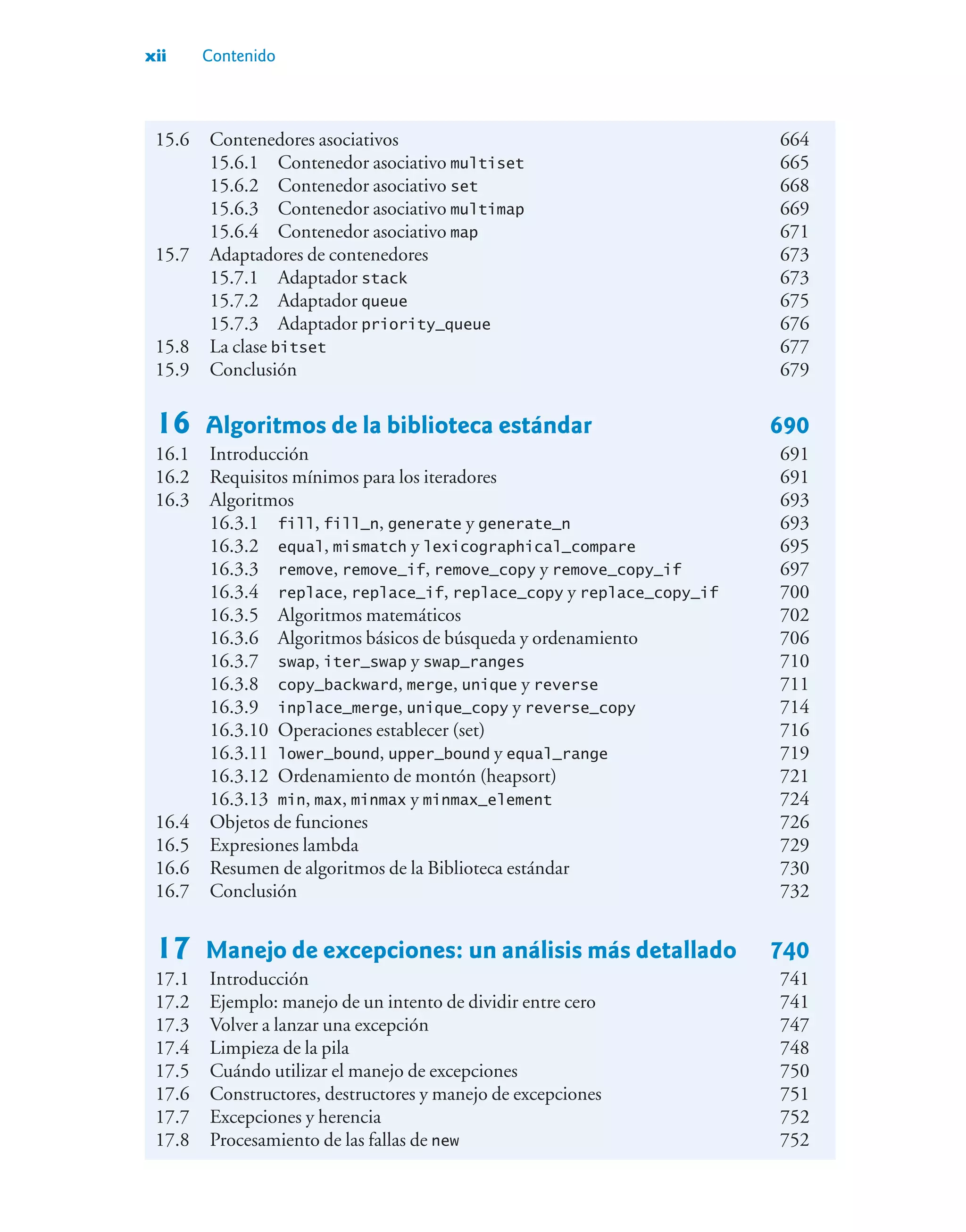 xii Contenido
15.6 Contenedores asociativos 664
15.6.1 Contenedor asociativo multiset 665
15.6.2 Contenedor asociativo set 668
15.6.3 Contenedor asociativo multimap 669
15.6.4 Contenedor asociativo map 671
15.7 Adaptadores de contenedores 673
15.7.1 Adaptador stack 673
15.7.2 Adaptador queue 675
15.7.3 Adaptador priority_queue 676
15.8 La clase bitset 677
15.9 Conclusión 679
16 Algoritmos de la biblioteca estándar 690
16.1 Introducción 691
16.2 Requisitos mínimos para los iteradores 691
16.3 Algoritmos 693
16.3.1 fill, fill_n, generate y generate_n 693
16.3.2 equal, mismatch y lexicographical_compare 695
16.3.3 remove, remove_if, remove_copy y remove_copy_if 697
16.3.4 replace, replace_if, replace_copy y replace_copy_if 700
16.3.5 Algoritmos matemáticos 702
16.3.6 Algoritmos básicos de búsqueda y ordenamiento 706
16.3.7 swap, iter_swap y swap_ranges 710
16.3.8 copy_backward, merge, unique y reverse 711
16.3.9 inplace_merge, unique_copy y reverse_copy 714
16.3.10 Operaciones establecer (set) 716
16.3.11 lower_bound, upper_bound y equal_range 719
16.3.12 Ordenamiento de montón (heapsort) 721
16.3.13 min, max, minmax y minmax_element 724
16.4 Objetos de funciones 726
16.5 Expresiones lambda 729
16.6 Resumen de algoritmos de la Biblioteca estándar 730
16.7 Conclusión 732
17 Manejo de excepciones: un análisis más detallado 740
17.1 Introducción 741
17.2 Ejemplo: manejo de un intento de dividir entre cero 741
17.3 Volver a lanzar una excepción 747
17.4 Limpieza de la pila 748
17.5 Cuándo utilizar el manejo de excepciones 750
17.6 Constructores, destructores y manejo de excepciones 751
17.7 Excepciones y herencia 752
17.8 Procesamiento de las fallas de new 752
 