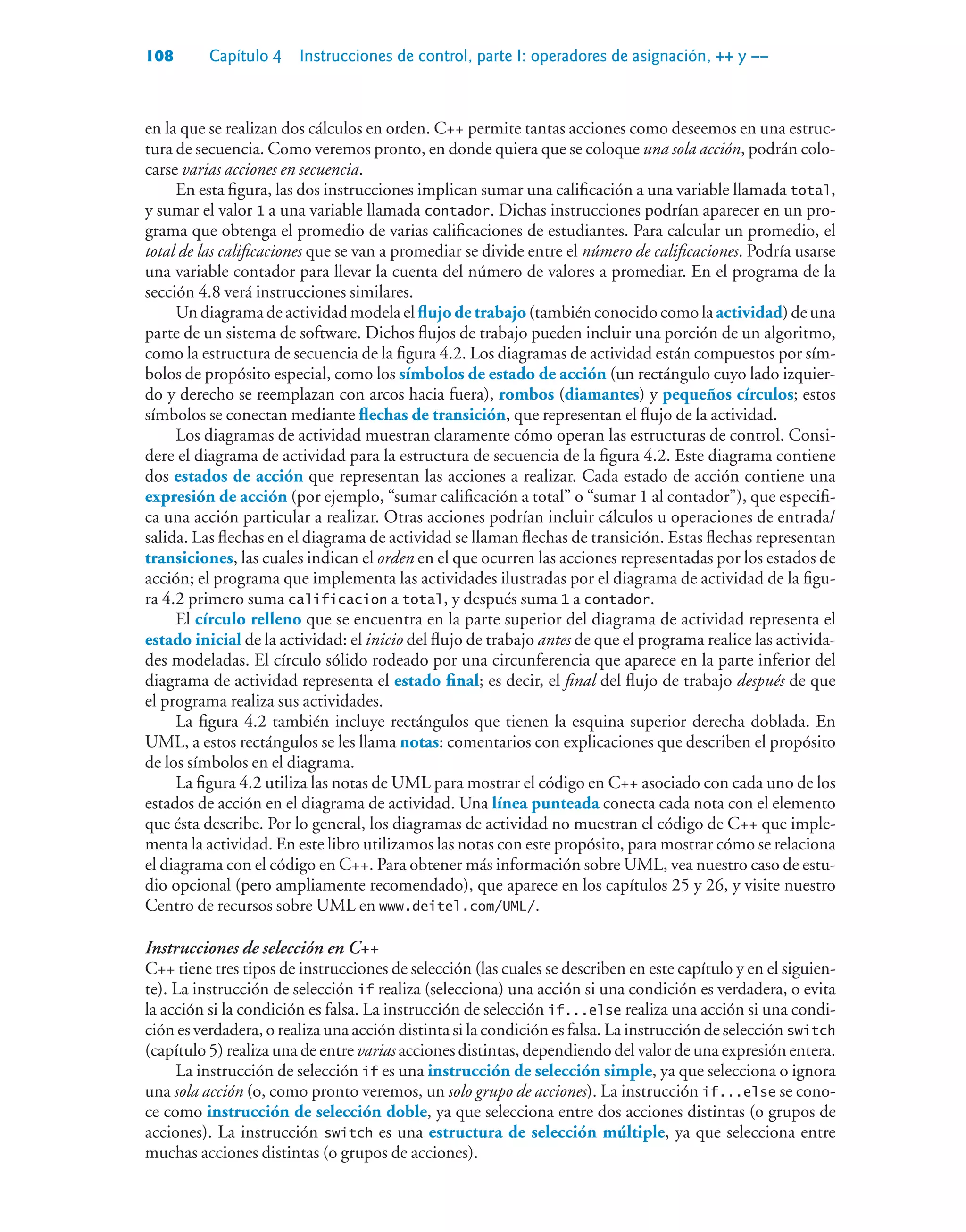 108 Capítulo 4 Instrucciones de control, parte I: operadores de asignación, ++ y ––
en la que se realizan dos cálculos en orden. C++ permite tantas acciones como deseemos en una estruc-
tura de secuencia. Como veremos pronto, en donde quiera que se coloque una sola acción, podrán colo-
carse varias acciones en secuencia.
En esta figura, las dos instrucciones implican sumar una calificación a una variable llamada total,
y sumar el valor 1 a una variable llamada contador. Dichas instrucciones podrían aparecer en un pro-
grama que obtenga el promedio de varias calificaciones de estudiantes. Para calcular un promedio, el
total de las calificaciones que se van a promediar se divide entre el número de calificaciones. Podría usarse
una variable contador para llevar la cuenta del número de valores a promediar. En el programa de la
sección 4.8 verá instrucciones similares.
Undiagramadeactividadmodelaelflujo de trabajo(tambiénconocidocomolaactividad)deuna
parte de un sistema de software. Dichos flujos de trabajo pueden incluir una porción de un algoritmo,
como la estructura de secuencia de la figura 4.2. Los diagramas de actividad están compuestos por sím-
bolos de propósito especial, como los símbolos de estado de acción (un rectángulo cuyo lado izquier-
do y derecho se reemplazan con arcos hacia fuera), rombos (diamantes) y pequeños círculos; estos
símbolos se conectan mediante flechas de transición, que representan el flujo de la actividad.
Los diagramas de actividad muestran claramente cómo operan las estructuras de control. Consi-
dere el diagrama de actividad para la estructura de secuencia de la figura 4.2. Este diagrama contiene
dos estados de acción que representan las acciones a realizar. Cada estado de acción contiene una
expresión de acción (por ejemplo, “sumar calificación a total” o “sumar 1 al contador”), que especifi-
ca una acción particular a realizar. Otras acciones podrían incluir cálculos u operaciones de entrada/
salida. Las flechas en el diagrama de actividad se llaman flechas de transición. Estas flechas representan
transiciones, las cuales indican el orden en el que ocurren las acciones representadas por los estados de
acción; el programa que implementa las actividades ilustradas por el diagrama de actividad de la figu-
ra 4.2 primero suma calificacion a total, y después suma 1 a contador.
El círculo relleno que se encuentra en la parte superior del diagrama de actividad representa el
estado inicial de la actividad: el inicio del flujo de trabajo antes de que el programa realice las activida-
des modeladas. El círculo sólido rodeado por una circunferencia que aparece en la parte inferior del
diagrama de actividad representa el estado final; es decir, el final del flujo de trabajo después de que
el programa realiza sus actividades.
La figura 4.2 también incluye rectángulos que tienen la esquina superior derecha doblada. En
UML, a estos rectángulos se les llama notas: comentarios con explicaciones que describen el propósito
de los símbolos en el diagrama.
La figura 4.2 utiliza las notas de UML para mostrar el código en C++ asociado con cada uno de los
estados de acción en el diagrama de actividad. Una línea punteada conecta cada nota con el elemento
que ésta describe. Por lo general, los diagramas de actividad no muestran el código de C++ que imple-
menta la actividad. En este libro utilizamos las notas con este propósito, para mostrar cómo se relaciona
el diagrama con el código en C++. Para obtener más información sobre UML, vea nuestro caso de estu-
dio opcional (pero ampliamente recomendado), que aparece en los capítulos 25 y 26, y visite nuestro
Centro de recursos sobre UML en www.deitel.com/UML/.
Instrucciones de selección en C++
C++ tiene tres tipos de instrucciones de selección (las cuales se describen en este capítulo y en el siguien-
te). La instrucción de selección if realiza (selecciona) una acción si una condición es verdadera, o evita
la acción si la condición es falsa. La instrucción de selección if...else realiza una acción si una condi-
ción es verdadera, o realiza una acción distinta si la condición es falsa. La instrucción de selección switch
(capítulo 5) realiza una de entre varias acciones distintas, dependiendo del valor de una expresión entera.
La instrucción de selección if es una instrucción de selección simple, ya que selecciona o ignora
una sola acción (o, como pronto veremos, un solo grupo de acciones). La instrucción if...else se cono-
ce como instrucción de selección doble, ya que selecciona entre dos acciones distintas (o grupos de
acciones). La instrucción switch es una estructura de selección múltiple, ya que selecciona entre
muchas acciones distintas (o grupos de acciones).
 
