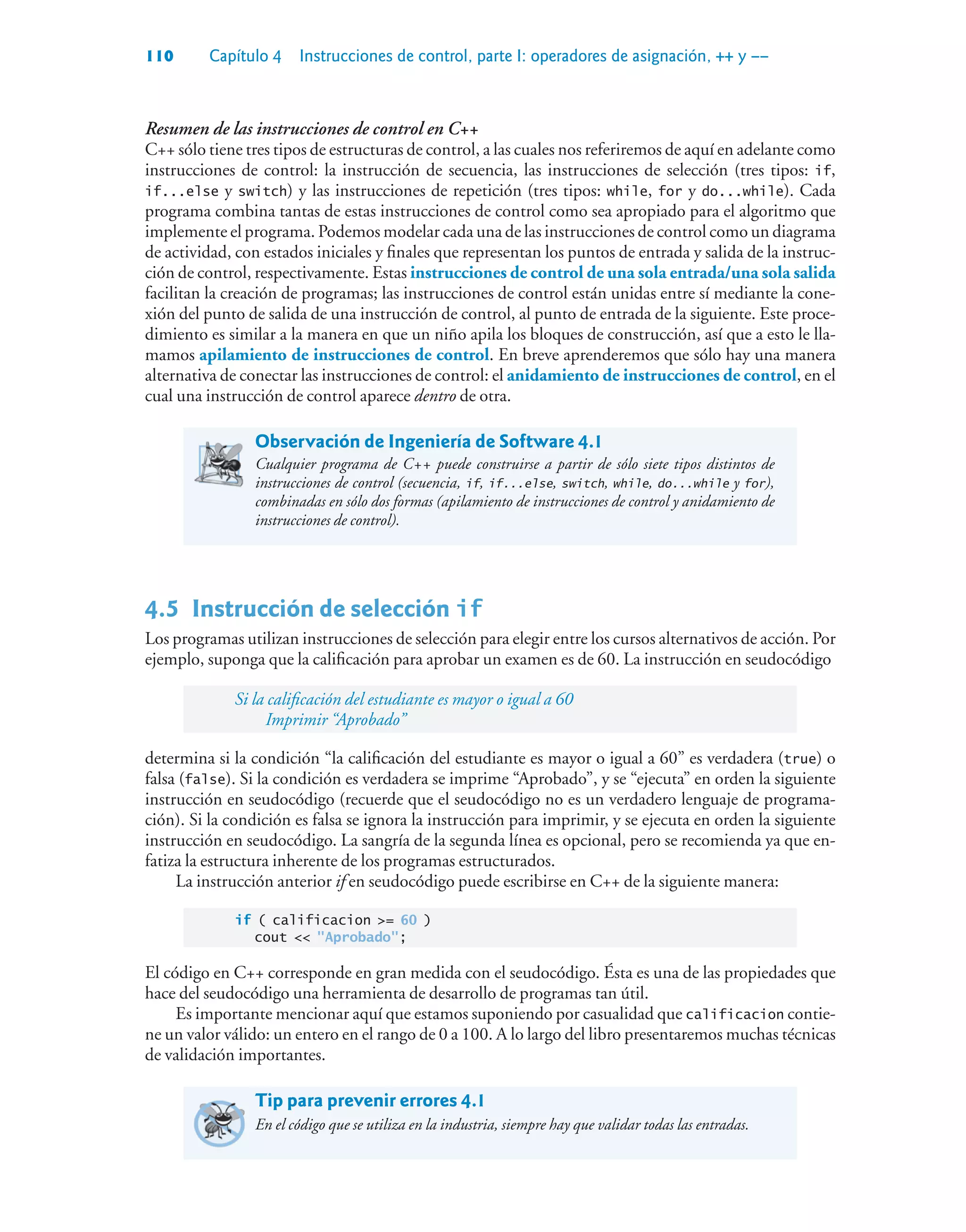 110 Capítulo 4 Instrucciones de control, parte I: operadores de asignación, ++ y ––
Resumen de las instrucciones de control en C++
C++ sólo tiene tres tipos de estructuras de control, a las cuales nos referiremos de aquí en adelante como
instrucciones de control: la instrucción de secuencia, las instrucciones de selección (tres tipos: if,
if...else y switch) y las instrucciones de repetición (tres tipos: while, for y do...while). Cada
programa combina tantas de estas instrucciones de control como sea apropiado para el algoritmo que
implemente el programa. Podemos modelar cada una de las instrucciones de control como un diagrama
de actividad, con estados iniciales y finales que representan los puntos de entrada y salida de la instruc-
ción de control, respectivamente. Estas instrucciones de control de una sola entrada/una sola salida
facilitan la creación de programas; las instrucciones de control están unidas entre sí mediante la cone-
xión del punto de salida de una instrucción de control, al punto de entrada de la siguiente. Este proce-
dimiento es similar a la manera en que un niño apila los bloques de construcción, así que a esto le lla-
mamos apilamiento de instrucciones de control. En breve aprenderemos que sólo hay una manera
alternativa de conectar las instrucciones de control: el anidamiento de instrucciones de control, en el
cual una instrucción de control aparece dentro de otra.
Observación de Ingeniería de Software 4.1
Cualquier programa de C++ puede construirse a partir de sólo siete tipos distintos de
instrucciones de control (secuencia, if, if...else, switch, while, do...while y for),
combinadas en sólo dos formas (apilamiento de instrucciones de control y anidamiento de
instrucciones de control).
4.5Instrucción de selección if
Los programas utilizan instrucciones de selección para elegir entre los cursos alternativos de acción. Por
ejemplo, suponga que la calificación para aprobar un examen es de 60. La instrucción en seudocódigo
Si la calificación del estudiante es mayor o igual a 60
Imprimir “Aprobado”
determina si la condición “la calificación del estudiante es mayor o igual a 60” es verdadera (true) o
falsa (false). Si la condición es verdadera se imprime “Aprobado”, y se “ejecuta” en orden la siguiente
instrucción en seudocódigo (recuerde que el seudocódigo no es un verdadero lenguaje de programa-
ción). Si la condición es falsa se ignora la instrucción para imprimir, y se ejecuta en orden la siguiente
instrucción en seudocódigo. La sangría de la segunda línea es opcional, pero se recomienda ya que en-
fatiza la estructura inherente de los programas estructurados.
La instrucción anterior if en seudocódigo puede escribirse en C++ de la siguiente manera:
if ( calificacion = 60 )
cout  Aprobado;
El código en C++ corresponde en gran medida con el seudocódigo. Ésta es una de las propiedades que
hace del seudocódigo una herramienta de desarrollo de programas tan útil.
Es importante mencionar aquí que estamos suponiendo por casualidad que calificacion contie-
ne un valor válido: un entero en el rango de 0 a 100. A lo largo del libro presentaremos muchas técnicas
de validación importantes.
Tip para prevenir errores 4.1
En el código que se utiliza en la industria, siempre hay que validar todas las entradas.
 