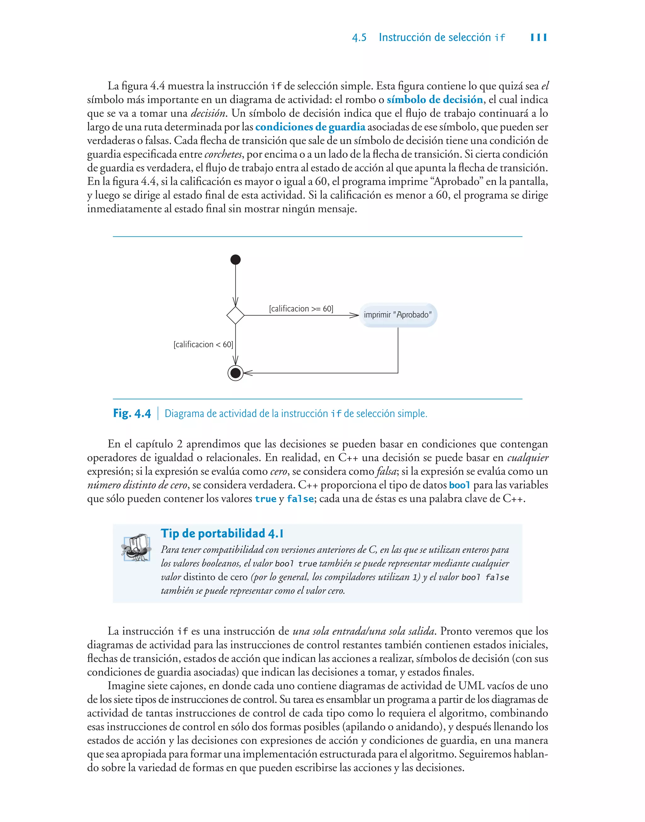 4.5 Instrucción de selección if 111
La figura 4.4 muestra la instrucción if de selección simple. Esta figura contiene lo que quizá sea el
símbolo más importante en un diagrama de actividad: el rombo o símbolo de decisión, el cual indica
que se va a tomar una decisión. Un símbolo de decisión indica que el flujo de trabajo continuará a lo
largo de una ruta determinada por las condiciones de guardia asociadas de ese símbolo, que pueden ser
verdaderas o falsas. Cada flecha de transición que sale de un símbolo de decisión tiene una condición de
guardia especificada entre corchetes, por encima o a un lado de la flecha de transición. Si cierta condición
de guardia es verdadera, el flujo de trabajo entra al estado de acción al que apunta la flecha de transición.
En la figura 4.4, si la calificación es mayor o igual a 60, el programa imprime “Aprobado” en la pantalla,
y luego se dirige al estado final de esta actividad. Si la calificación es menor a 60, el programa se dirige
inmediatamente al estado final sin mostrar ningún mensaje.
imprimir Aprobado
[calificacion = 60]
[calificacion  60]
Fig. 4.4  Diagrama de actividad de la instrucción if de selección simple.
En el capítulo 2 aprendimos que las decisiones se pueden basar en condiciones que contengan
operadores de igualdad o relacionales. En realidad, en C++ una decisión se puede basar en cualquier
expresión; si la expresión se evalúa como cero, se considera como falsa; si la expresión se evalúa como un
número distinto de cero, se considera verdadera. C++ proporciona el tipo de datos bool para las variables
que sólo pueden contener los valores true y false; cada una de éstas es una palabra clave de C++.
Tip de portabilidad 4.1
Para tener compatibilidad con versiones anteriores de C, en las que se utilizan enteros para
los valores booleanos, el valor bool true también se puede representar mediante cualquier
valor distinto de cero (por lo general, los compiladores utilizan 1) y el valor bool false
también se puede representar como el valor cero.
La instrucción if es una instrucción de una sola entrada/una sola salida. Pronto veremos que los
diagramas de actividad para las instrucciones de control restantes también contienen estados iniciales,
flechas de transición, estados de acción que indican las acciones a realizar, símbolos de decisión (con sus
condiciones de guardia asociadas) que indican las decisiones a tomar, y estados finales.
Imagine siete cajones, en donde cada uno contiene diagramas de actividad de UML vacíos de uno
de los siete tipos de instrucciones de control. Su tarea es ensamblar un programa a partir de los diagramas de
actividad de tantas instrucciones de control de cada tipo como lo requiera el algoritmo, combinando
esas instrucciones de control en sólo dos formas posibles (apilando o anidando), y después llenando los
estados de acción y las decisiones con expresiones de acción y condiciones de guardia, en una manera
que sea apropiada para formar una implementación estructurada para el algoritmo. Seguiremos hablan-
do sobre la variedad de formas en que pueden escribirse las acciones y las decisiones.
 