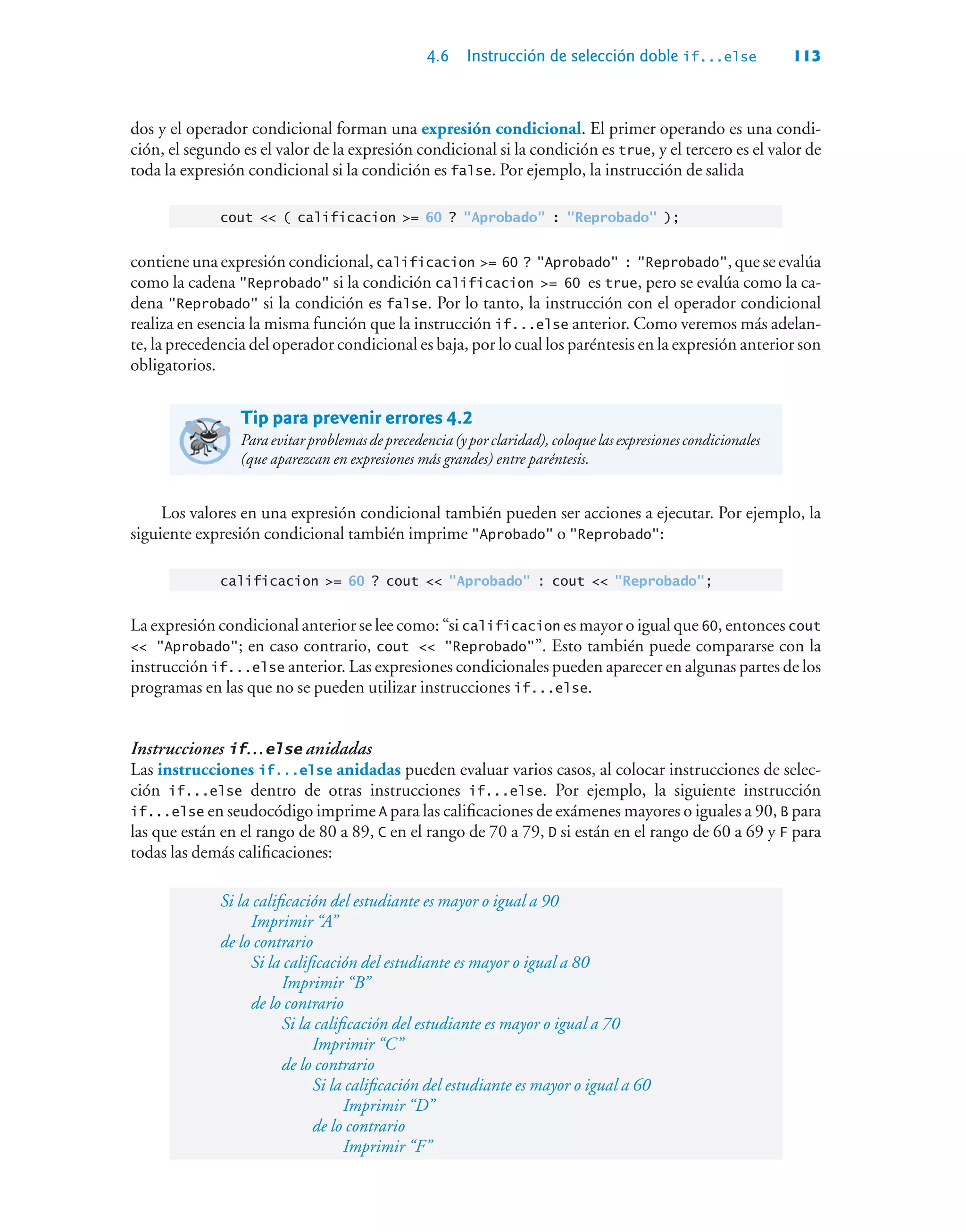 4.6 Instrucción de selección doble if...else 113
dos y el operador condicional forman una expresión condicional. El primer operando es una condi-
ción, el segundo es el valor de la expresión condicional si la condición es true, y el tercero es el valor de
toda la expresión condicional si la condición es false. Por ejemplo, la instrucción de salida
cout  ( calificacion = 60 ? Aprobado : Reprobado );
contiene una expresión condicional, calificacion = 60 ? Aprobado : Reprobado, que se evalúa
como la cadena Reprobado si la condición calificacion = 60 es true, pero se evalúa como la ca-
dena Reprobado si la condición es false. Por lo tanto, la instrucción con el operador condicional
realiza en esencia la misma función que la instrucción if...else anterior. Como veremos más adelan-
te, la precedencia del operador condicional es baja, por lo cual los paréntesis en la expresión anterior son
obligatorios.
Tip para prevenir errores 4.2
Para evitar problemas de precedencia (y por claridad), coloque las expresiones condicionales
(que aparezcan en expresiones más grandes) entre paréntesis.
Los valores en una expresión condicional también pueden ser acciones a ejecutar. Por ejemplo, la
siguiente expresión condicional también imprime Aprobado o Reprobado:
calificacion = 60 ? cout  Aprobado : cout  Reprobado;
La expresión condicional anterior se lee como: “si calificacion es mayor o igual que 60, entonces cout
 Aprobado; en caso contrario, cout  Reprobado”. Esto también puede compararse con la
instrucción if...else anterior. Las expresiones condicionales pueden aparecer en algunas partes de los
programas en las que no se pueden utilizar instrucciones if...else.
Instrucciones if…else anidadas
Las instrucciones if...else anidadas pueden evaluar varios casos, al colocar instrucciones de selec-
ción if...else dentro de otras instrucciones if...else. Por ejemplo, la siguiente instrucción
if...else en seudocódigo imprime A para las calificaciones de exámenes mayores o iguales a 90, B para
las que están en el rango de 80 a 89, C en el rango de 70 a 79, D si están en el rango de 60 a 69 y F para
todas las demás calificaciones:
Si la calificación del estudiante es mayor o igual a 90
Imprimir “A”
de lo contrario
Si la calificación del estudiante es mayor o igual a 80
Imprimir “B”
de lo contrario
Si la calificación del estudiante es mayor o igual a 70
Imprimir “C”
de lo contrario
Si la calificación del estudiante es mayor o igual a 60
Imprimir “D”
de lo contrario
Imprimir “F”
 
