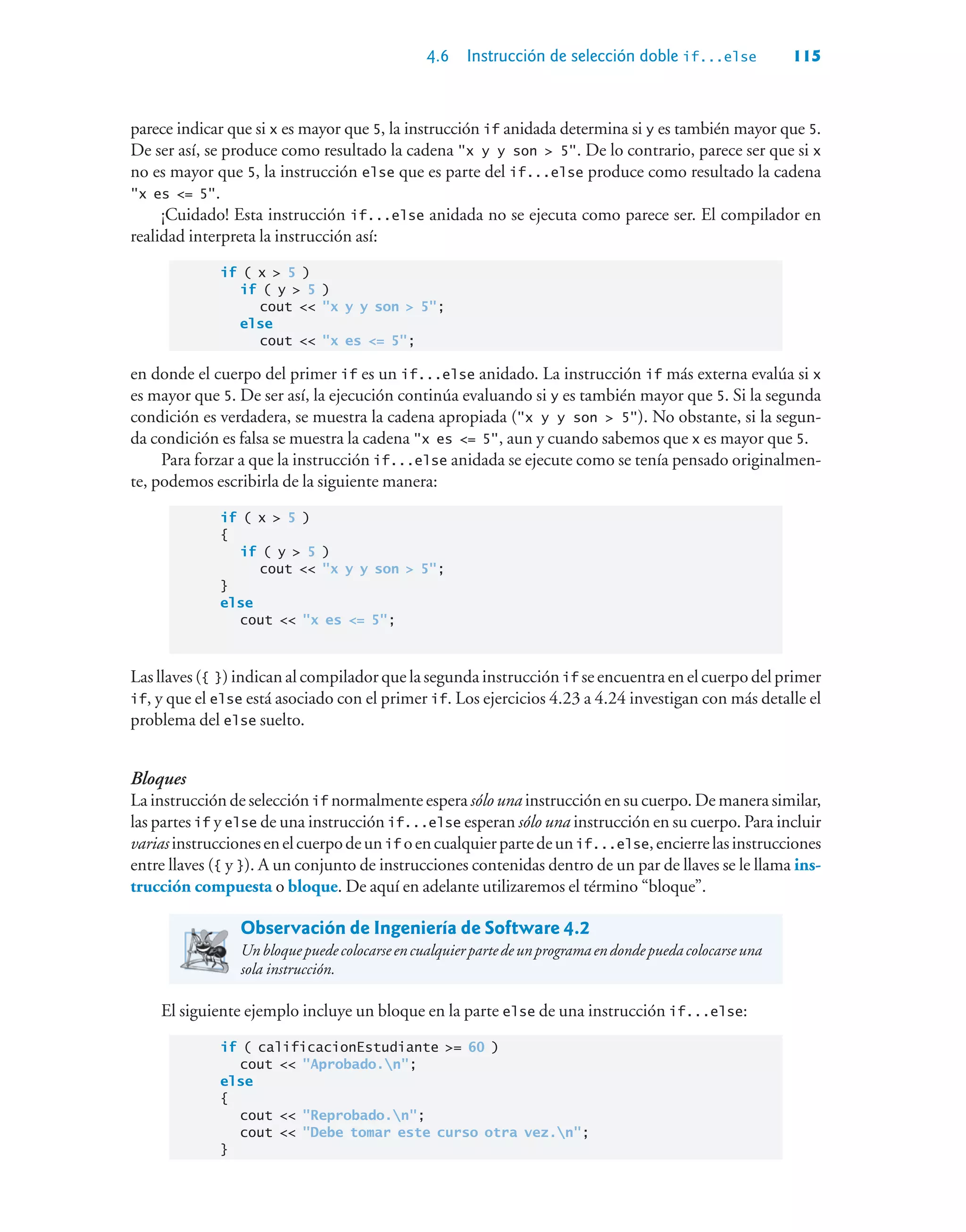 4.6 Instrucción de selección doble if...else 115
parece indicar que si x es mayor que 5, la instrucción if anidada determina si y es también mayor que 5.
De ser así, se produce como resultado la cadena x y y son  5. De lo contrario, parece ser que si x
no es mayor que 5, la instrucción else que es parte del if...else produce como resultado la cadena
x es = 5.
¡Cuidado! Esta instrucción if...else anidada no se ejecuta como parece ser. El compilador en
realidad interpreta la instrucción así:
if ( x  5 )
if ( y  5 )
cout  x y y son  5;
else
cout  x es = 5;
en donde el cuerpo del primer if es un if...else anidado. La instrucción if más externa evalúa si x
es mayor que 5. De ser así, la ejecución continúa evaluando si y es también mayor que 5. Si la segunda
condición es verdadera, se muestra la cadena apropiada (x y y son  5). No obstante, si la segun-
da condición es falsa se muestra la cadena x es = 5, aun y cuando sabemos que x es mayor que 5.
Para forzar a que la instrucción if...else anidada se ejecute como se tenía pensado originalmen-
te, podemos escribirla de la siguiente manera:
if ( x  5 )
{
if ( y  5 )
cout  x y y son  5;
}
else
cout  x es = 5;
Las llaves ({ }) indican al compilador que la segunda instrucción if se encuentra en el cuerpo del primer
if, y que el else está asociado con el primer if. Los ejercicios 4.23 a 4.24 investigan con más detalle el
problema del else suelto.
Bloques
La instrucción de selección if normalmente espera sólo una instrucción en su cuerpo. De manera similar,
las partes if y else de una instrucción if...else esperan sólo una instrucción en su cuerpo. Para incluir
variasinstruccionesenelcuerpodeunif oencualquierpartedeunif...else,encierrelasinstrucciones
entre llaves ({ y }). A un conjunto de instrucciones contenidas dentro de un par de llaves se le llama ins-
trucción compuesta o bloque. De aquí en adelante utilizaremos el término “bloque”.
Observación de Ingeniería de Software 4.2
Unbloquepuedecolocarseencualquierpartedeunprogramaendondepuedacolocarseuna
sola instrucción.
El siguiente ejemplo incluye un bloque en la parte else de una instrucción if...else:
if ( calificacionEstudiante = 60 )
cout  Aprobado.n;
else
{
cout  Reprobado.n;
cout  Debe tomar este curso otra vez.n;
}
 