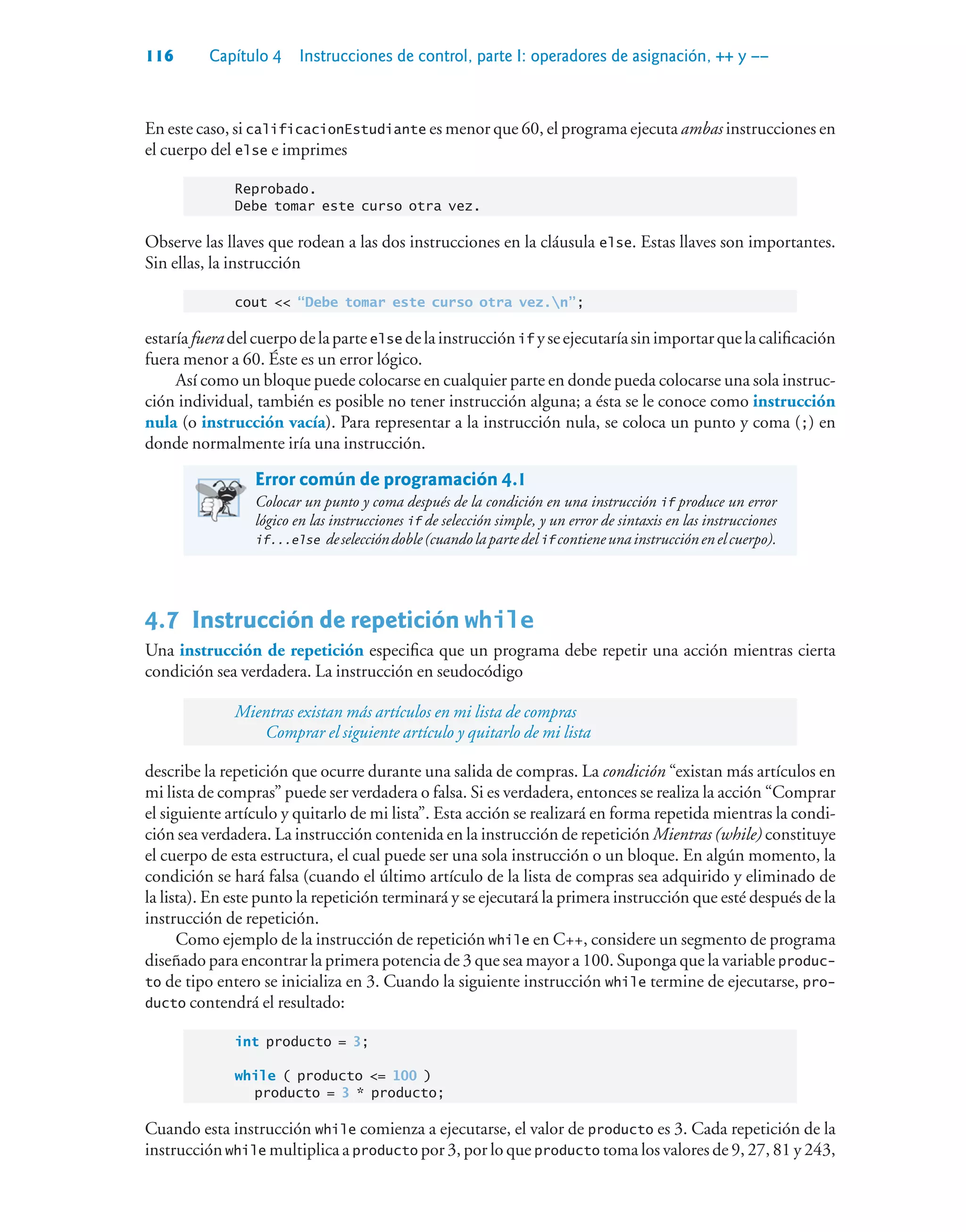 116 Capítulo 4 Instrucciones de control, parte I: operadores de asignación, ++ y ––
En este caso, si calificacionEstudiante es menor que 60, el programa ejecuta ambas instrucciones en
el cuerpo del else e imprimes
Reprobado.
Debe tomar este curso otra vez.
Observe las llaves que rodean a las dos instrucciones en la cláusula else. Estas llaves son importantes.
Sin ellas, la instrucción
cout  “Debe tomar este curso otra vez.n”;
estaríafueradelcuerpodelaparteelse delainstrucciónif yseejecutaríasinimportarquelacalificación
fuera menor a 60. Éste es un error lógico.
Así como un bloque puede colocarse en cualquier parte en donde pueda colocarse una sola instruc-
ción individual, también es posible no tener instrucción alguna; a ésta se le conoce como instrucción
nula (o instrucción vacía). Para representar a la instrucción nula, se coloca un punto y coma (;) en
donde normalmente iría una instrucción.
Error común de programación 4.1
Colocar un punto y coma después de la condición en una instrucción if produce un error
lógico en las instrucciones if de selección simple, y un error de sintaxis en las instrucciones
if...else deseleccióndoble(cuandolapartedelif contieneunainstrucciónenelcuerpo).
4.7Instrucción de repetición while
Una instrucción de repetición especifica que un programa debe repetir una acción mientras cierta
condición sea verdadera. La instrucción en seudocódigo
Mientras existan más artículos en mi lista de compras
Comprar el siguiente artículo y quitarlo de mi lista
describe la repetición que ocurre durante una salida de compras. La condición “existan más artículos en
mi lista de compras” puede ser verdadera o falsa. Si es verdadera, entonces se realiza la acción “Comprar
el siguiente artículo y quitarlo de mi lista”. Esta acción se realizará en forma repetida mientras la condi-
ción sea verdadera. La instrucción contenida en la instrucción de repetición Mientras (while) constituye
el cuerpo de esta estructura, el cual puede ser una sola instrucción o un bloque. En algún momento, la
condición se hará falsa (cuando el último artículo de la lista de compras sea adquirido y eliminado de
la lista). En este punto la repetición terminará y se ejecutará la primera instrucción que esté después de la
instrucción de repetición.
Como ejemplo de la instrucción de repetición while en C++, considere un segmento de programa
diseñado para encontrar la primera potencia de 3 que sea mayor a 100. Suponga que la variable produc-
to de tipo entero se inicializa en 3. Cuando la siguiente instrucción while termine de ejecutarse, pro-
ducto contendrá el resultado:
int producto = 3;
while ( producto = 100 )
producto = 3 * producto;
Cuando esta instrucción while comienza a ejecutarse, el valor de producto es 3. Cada repetición de la
instrucción while multiplica a producto por 3, por lo que producto toma los valores de 9, 27, 81 y 243,
 