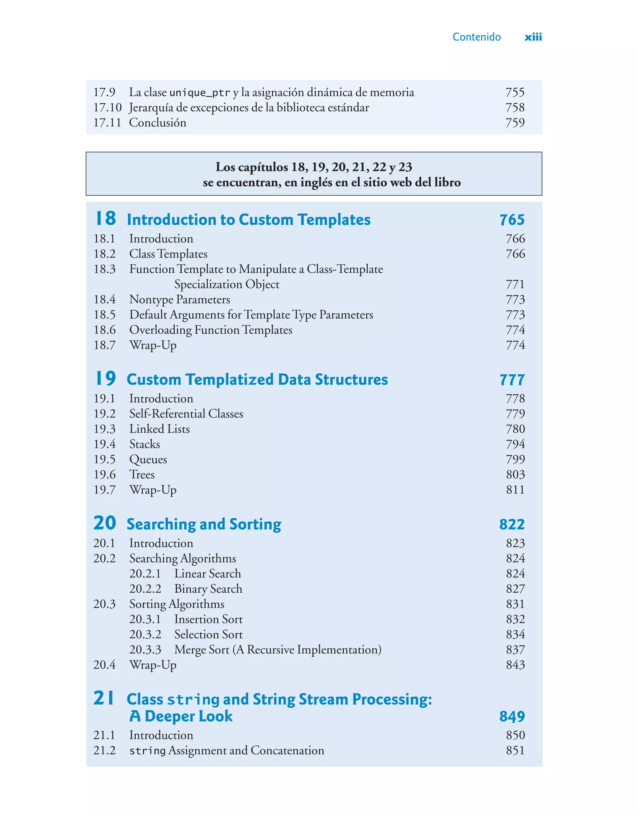 Contenido xiii
17.9 La clase unique_ptr y la asignación dinámica de memoria 755
17.10 Jerarquía de excepciones de la biblioteca estándar 758
17.11 Conclusión 759
Los capítulos 18, 19, 20, 21, 22 y 23
se encuentran, en inglés en el sitio web del libro
18 Introduction to Custom Templates 765
18.1 Introduction 766
18.2 Class Templates 766
18.3 Function Template to Manipulate a Class-Template
Specialization Object 771
18.4 Nontype Parameters 773
18.5 Default Arguments for Template Type Parameters 773
18.6 Overloading Function Templates 774
18.7 Wrap-Up 774
19 Custom Templatized Data Structures 777
19.1 Introduction 778
19.2 Self-Referential Classes 779
19.3 Linked Lists 780
19.4 Stacks 794
19.5 Queues 799
19.6 Trees 803
19.7 Wrap-Up 811
20 Searching and Sorting 822
20.1 Introduction 823
20.2 Searching Algorithms 824
20.2.1 Linear Search 824
20.2.2 Binary Search 827
20.3 Sorting Algorithms 831
20.3.1 Insertion Sort 832
20.3.2 Selection Sort 834
20.3.3 Merge Sort (A Recursive Implementation) 837
20.4 Wrap-Up 843
21 Class string and String Stream Processing:
A Deeper Look 849
21.1 Introduction 850
21.2 string Assignment and Concatenation 851
 