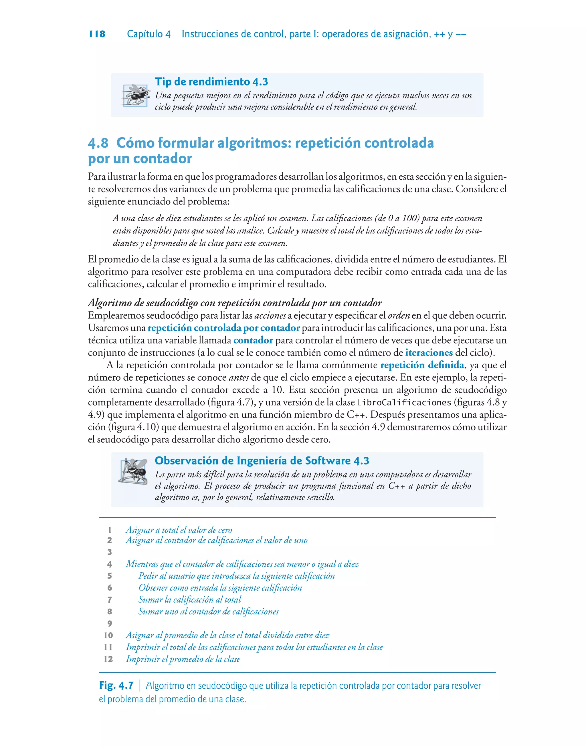 118 Capítulo 4 Instrucciones de control, parte I: operadores de asignación, ++ y ––
Tip de rendimiento 4.3
Una pequeña mejora en el rendimiento para el código que se ejecuta muchas veces en un
ciclo puede producir una mejora considerable en el rendimiento en general.
4.8Cómo formular algoritmos: repetición controlada
por un contador
Parailustrarlaformaenquelosprogramadoresdesarrollanlosalgoritmos,enestasecciónyenlasiguien-
te resolveremos dos variantes de un problema que promedia las calificaciones de una clase. Considere el
siguiente enunciado del problema:
A una clase de diez estudiantes se les aplicó un examen. Las calificaciones (de 0 a 100) para este examen
están disponibles para que usted las analice. Calcule y muestre el total de las calificaciones de todos los estu-
diantes y el promedio de la clase para este examen.
El promedio de la clase es igual a la suma de las calificaciones, dividida entre el número de estudiantes. El
algoritmo para resolver este problema en una computadora debe recibir como entrada cada una de las
calificaciones, calcular el promedio e imprimir el resultado.
Algoritmo de seudocódigo con repetición controlada por un contador
Emplearemos seudocódigo para listar las acciones a ejecutar y especificar el orden en el que deben ocurrir.
Usaremosunarepetición controlada por contadorparaintroducirlascalificaciones,unaporuna.Esta
técnica utiliza una variable llamada contador para controlar el número de veces que debe ejecutarse un
conjunto de instrucciones (a lo cual se le conoce también como el número de iteraciones del ciclo).
A la repetición controlada por contador se le llama comúnmente repetición definida, ya que el
número de repeticiones se conoce antes de que el ciclo empiece a ejecutarse. En este ejemplo, la repeti-
ción termina cuando el contador excede a 10. Esta sección presenta un algoritmo de seudocódigo
completamente desarrollado (figura 4.7), y una versión de la clase LibroCalificaciones (figuras 4.8 y
4.9) que implementa el algoritmo en una función miembro de C++. Después presentamos una aplica-
ción (figura 4.10) que demuestra el algoritmo en acción. En la sección 4.9 demostraremos cómo utilizar
el seudocódigo para desarrollar dicho algoritmo desde cero.
Observación de Ingeniería de Software 4.3
La parte más difícil para la resolución de un problema en una computadora es desarrollar
el algoritmo. El proceso de producir un programa funcional en C++ a partir de dicho
algoritmo es, por lo general, relativamente sencillo.
1 Asignar a total el valor de cero
2 Asignar al contador de calificaciones el valor de uno
3
4 Mientras que el contador de calificaciones sea menor o igual a diez
5 Pedir al usuario que introduzca la siguiente calificación
6 Obtener como entrada la siguiente calificación
7 Sumar la calificación al total
8 Sumar uno al contador de calificaciones
9
10 Asignar al promedio de la clase el total dividido entre diez
11 Imprimir el total de las calificaciones para todos los estudiantes en la clase
12 Imprimir el promedio de la clase
Fig. 4.7  Algoritmo en seudocódigo que utiliza la repetición controlada por contador para resolver
el problema del promedio de una clase.
 