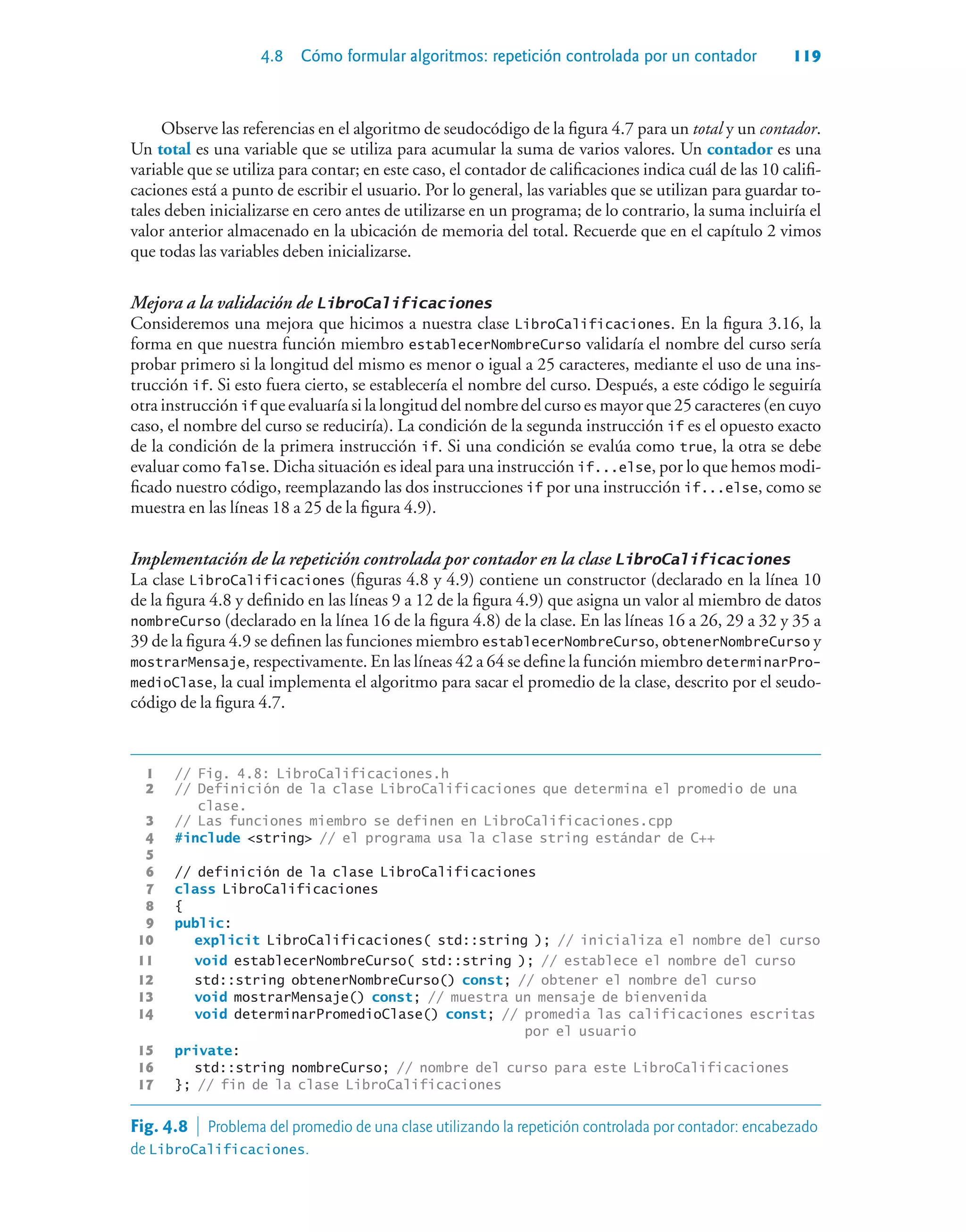 4.8 Cómo formular algoritmos: repetición controlada por un contador 119
Observe las referencias en el algoritmo de seudocódigo de la figura 4.7 para un total y un contador.
Un total es una variable que se utiliza para acumular la suma de varios valores. Un contador es una
variable que se utiliza para contar; en este caso, el contador de calificaciones indica cuál de las 10 califi-
caciones está a punto de escribir el usuario. Por lo general, las variables que se utilizan para guardar to-
tales deben inicializarse en cero antes de utilizarse en un programa; de lo contrario, la suma incluiría el
valor anterior almacenado en la ubicación de memoria del total. Recuerde que en el capítulo 2 vimos
que todas las variables deben inicializarse.
Mejora a la validación de LibroCalificaciones
Consideremos una mejora que hicimos a nuestra clase LibroCalificaciones. En la figura 3.16, la
forma en que nuestra función miembro establecerNombreCurso validaría el nombre del curso sería
probar primero si la longitud del mismo es menor o igual a 25 caracteres, mediante el uso de una ins-
trucción if. Si esto fuera cierto, se establecería el nombre del curso. Después, a este código le seguiría
otra instrucción if que evaluaría si la longitud del nombre del curso es mayor que 25 caracteres (en cuyo
caso, el nombre del curso se reduciría). La condición de la segunda instrucción if es el opuesto exacto
de la condición de la primera instrucción if. Si una condición se evalúa como true, la otra se debe
evaluar como false. Dicha situación es ideal para una instrucción if...else, por lo que hemos modi-
ficado nuestro código, reemplazando las dos instrucciones if por una instrucción if...else, como se
muestra en las líneas 18 a 25 de la figura 4.9).
Implementación de la repetición controlada por contador en la clase LibroCalificaciones
La clase LibroCalificaciones (figuras 4.8 y 4.9) contiene un constructor (declarado en la línea 10
de la figura 4.8 y definido en las líneas 9 a 12 de la figura 4.9) que asigna un valor al miembro de datos
nombreCurso (declarado en la línea 16 de la figura 4.8) de la clase. En las líneas 16 a 26, 29 a 32 y 35 a
39 de la figura 4.9 se definen las funciones miembro establecerNombreCurso, obtenerNombreCurso y
mostrarMensaje, respectivamente. En las líneas 42 a 64 se define la función miembro determinarPro-
medioClase, la cual implementa el algoritmo para sacar el promedio de la clase, descrito por el seudo-
código de la figura 4.7.
1 // Fig. 4.8: LibroCalificaciones.h
2 // Definición de la clase LibroCalificaciones que determina el promedio de una
clase.
3 // Las funciones miembro se definen en LibroCalificaciones.cpp
4 #include string // el programa usa la clase string estándar de C++
5
6 // definición de la clase LibroCalificaciones
7 class LibroCalificaciones
8 {
9 public:
10 explicit LibroCalificaciones( std::string ); // inicializa el nombre del curso
11 void establecerNombreCurso( std::string ); // establece el nombre del curso
12 std::string obtenerNombreCurso() const; // obtener el nombre del curso
13 void mostrarMensaje() const; // muestra un mensaje de bienvenida
14 void determinarPromedioClase() const; // promedia las calificaciones escritas
por el usuario
15 private:
16 std::string nombreCurso; // nombre del curso para este LibroCalificaciones
17 }; // fin de la clase LibroCalificaciones
Fig. 4.8  Problema del promedio de una clase utilizando la repetición controlada por contador: encabezado
de LibroCalificaciones.
 