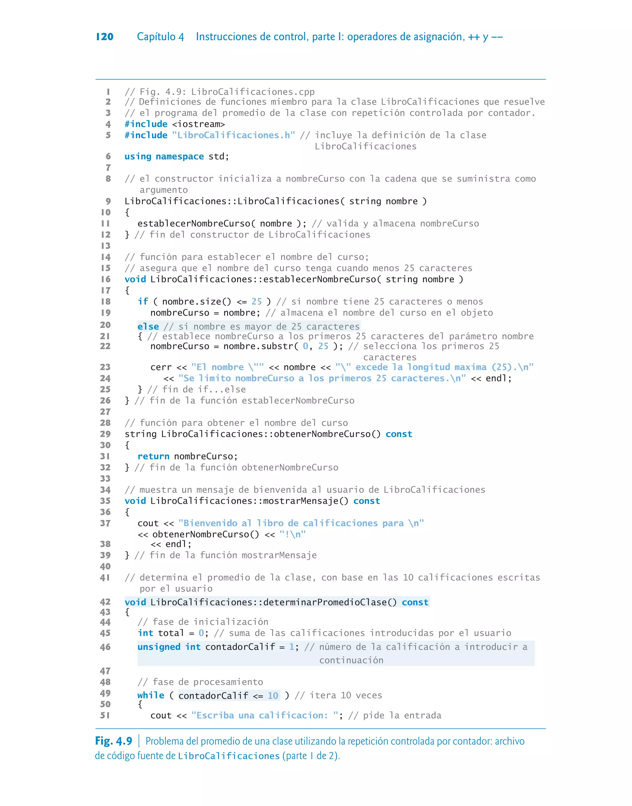120 Capítulo 4 Instrucciones de control, parte I: operadores de asignación, ++ y ––
1 // Fig. 4.9: LibroCalificaciones.cpp
2 // Definiciones de funciones miembro para la clase LibroCalificaciones que resuelve
3 // el programa del promedio de la clase con repetición controlada por contador.
4 #include iostream
5 #include LibroCalificaciones.h // incluye la definición de la clase
LibroCalificaciones
6 using namespace std;
7
8 // el constructor inicializa a nombreCurso con la cadena que se suministra como
argumento
9 LibroCalificaciones::LibroCalificaciones( string nombre )
10 {
11 establecerNombreCurso( nombre ); // valida y almacena nombreCurso
12 } // fin del constructor de LibroCalificaciones
13
14 // función para establecer el nombre del curso;
15 // asegura que el nombre del curso tenga cuando menos 25 caracteres
16 void LibroCalificaciones::establecerNombreCurso( string nombre )
17 {
18 if ( nombre.size() = 25 ) // si nombre tiene 25 caracteres o menos
19 nombreCurso = nombre; // almacena el nombre del curso en el objeto
20 else // si nombre es mayor de 25 caracteres
21 { // establece nombreCurso a los primeros 25 caracteres del parámetro nombre
22 nombreCurso = nombre.substr( 0, 25 ); // selecciona los primeros 25
caracteres
23 cerr  El nombre   nombre   excede la longitud maxima (25).n
24  Se limito nombreCurso a los primeros 25 caracteres.n  endl;
25 } // fin de if...else
26 } // fin de la función establecerNombreCurso
27
28 // función para obtener el nombre del curso
29 string LibroCalificaciones::obtenerNombreCurso() const
30 {
31 return nombreCurso;
32 } // fin de la función obtenerNombreCurso
33
34 // muestra un mensaje de bienvenida al usuario de LibroCalificaciones
35 void LibroCalificaciones::mostrarMensaje() const
36 {
37 cout  Bienvenido al libro de calificaciones para n
 obtenerNombreCurso()  !n
38  endl;
39 } // fin de la función mostrarMensaje
40
41 // determina el promedio de la clase, con base en las 10 calificaciones escritas
por el usuario
42 void LibroCalificaciones::determinarPromedioClase() const
43 {
44 // fase de inicialización
45 int total = 0; // suma de las calificaciones introducidas por el usuario
46 unsigned int contadorCalif = 1; // número de la calificación a introducir a
continuación
47
48 // fase de procesamiento
49 while ( contadorCalif = 10 ) // itera 10 veces
50 {
51 cout  Escriba una calificacion: ; // pide la entrada
Fig. 4.9  Problema del promedio de una clase utilizando la repetición controlada por contador: archivo
de código fuente de LibroCalificaciones (parte 1 de 2).
 