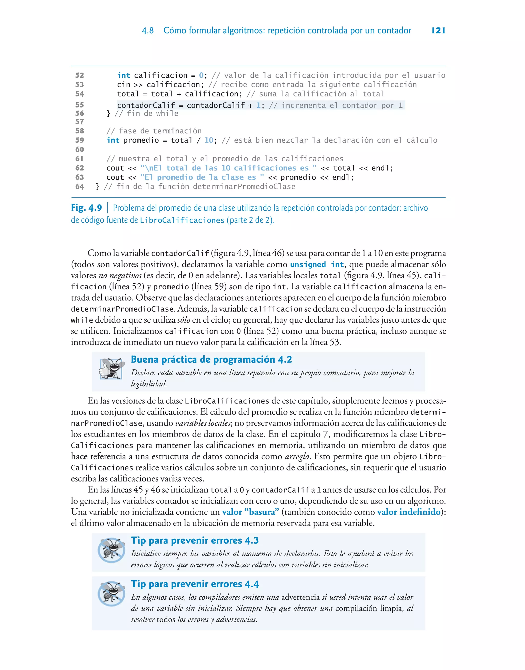 4.8 Cómo formular algoritmos: repetición controlada por un contador 121
52 int calificacion = 0; // valor de la calificación introducida por el usuario
53 cin  calificacion; // recibe como entrada la siguiente calificación
54 total = total + calificacion; // suma la calificación al total
55 contadorCalif = contadorCalif + 1; // incrementa el contador por 1
56 } // fin de while
57
58 // fase de terminación
59 int promedio = total / 10; // está bien mezclar la declaración con el cálculo
60
61 // muestra el total y el promedio de las calificaciones
62 cout  nEl total de las 10 calificaciones es   total  endl;
63 cout  El promedio de la clase es   promedio  endl;
64 } // fin de la función determinarPromedioClase
Como la variable contadorCalif (figura 4.9, línea 46) se usa para contar de 1 a 10 en este programa
(todos son valores positivos), declaramos la variable como unsigned int, que puede almacenar sólo
valores no negativos (es decir, de 0 en adelante). Las variables locales total (figura 4.9, línea 45), cali-
ficacion (línea 52) y promedio (línea 59) son de tipo int. La variable calificacion almacena la en-
trada del usuario. Observe que las declaraciones anteriores aparecen en el cuerpo de la función miembro
determinarPromedioClase. Además, la variable calificacion se declara en el cuerpo de la instrucción
while debido a que se utiliza sólo en el ciclo; en general, hay que declarar las variables justo antes de que
se utilicen. Inicializamos calificacion con 0 (línea 52) como una buena práctica, incluso aunque se
introduzca de inmediato un nuevo valor para la calificación en la línea 53.
Buena práctica de programación 4.2
Declare cada variable en una línea separada con su propio comentario, para mejorar la
legibilidad.
En las versiones de la clase LibroCalificaciones de este capítulo, simplemente leemos y procesa-
mos un conjunto de calificaciones. El cálculo del promedio se realiza en la función miembro determi-
narPromedioClase, usando variables locales; no preservamos información acerca de las calificaciones de
los estudiantes en los miembros de datos de la clase. En el capítulo 7, modificaremos la clase Libro-
Calificaciones para mantener las calificaciones en memoria, utilizando un miembro de datos que
hace referencia a una estructura de datos conocida como arreglo. Esto permite que un objeto Libro-
Calificaciones realice varios cálculos sobre un conjunto de calificaciones, sin requerir que el usuario
escriba las calificaciones varias veces.
En las líneas 45 y 46 se inicializan total a 0 y contadorCalif a 1 antes de usarse en los cálculos. Por
lo general, las variables contador se inicializan con cero o uno, dependiendo de su uso en un algoritmo.
Una variable no inicializada contiene un valor “basura” (también conocido como valor indefinido):
el último valor almacenado en la ubicación de memoria reservada para esa variable.
Tip para prevenir errores 4.3
Inicialice siempre las variables al momento de declararlas. Esto le ayudará a evitar los
errores lógicos que ocurren al realizar cálculos con variables sin inicializar.
Tip para prevenir errores 4.4
En algunos casos, los compiladores emiten una advertencia si usted intenta usar el valor
de una variable sin inicializar. Siempre hay que obtener una compilación limpia, al
resolver todos los errores y advertencias.
Fig. 4.9  Problema del promedio de una clase utilizando la repetición controlada por contador: archivo
de código fuente de LibroCalificaciones (parte 2 de 2).
 