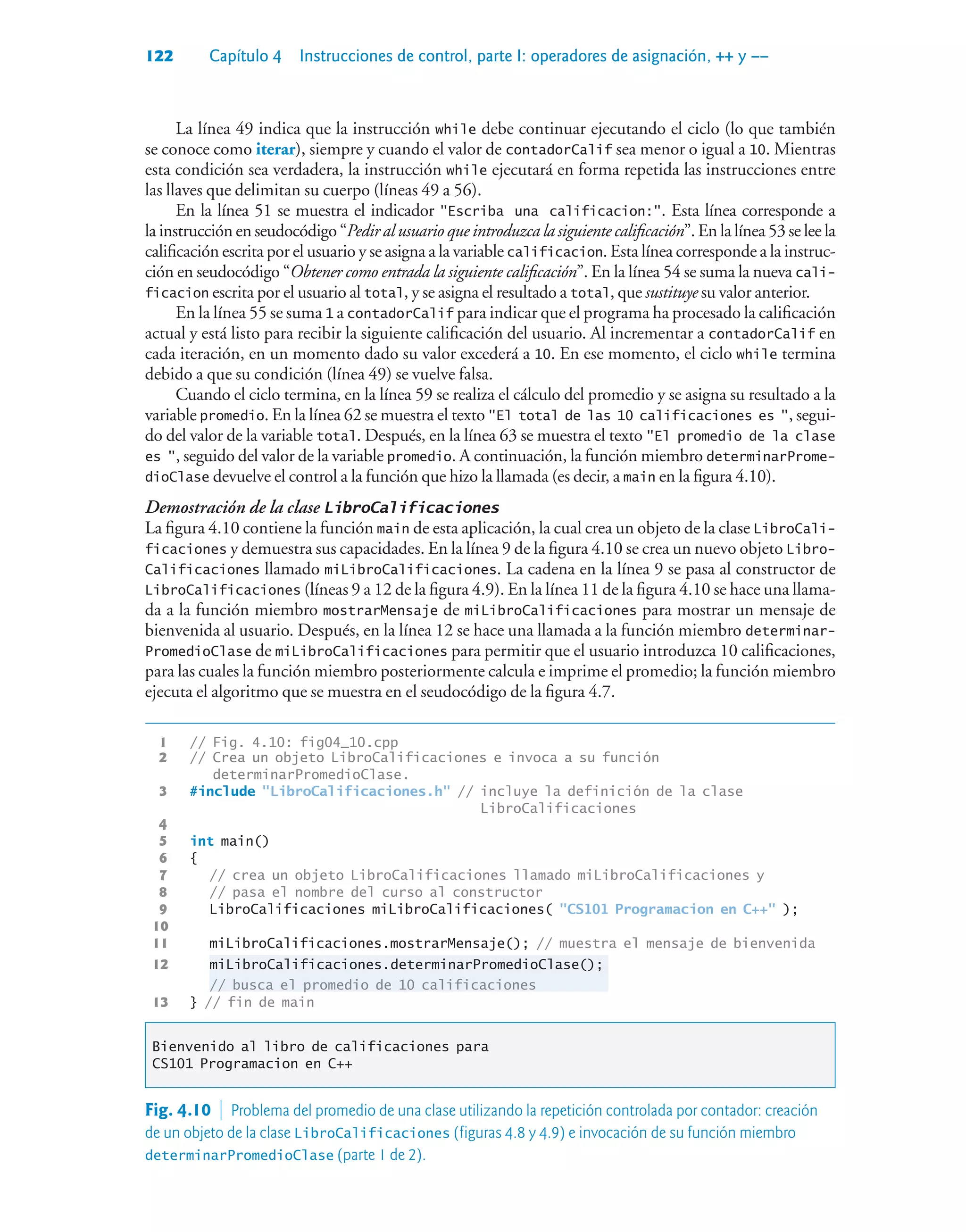 122 Capítulo 4 Instrucciones de control, parte I: operadores de asignación, ++ y ––
La línea 49 indica que la instrucción while debe continuar ejecutando el ciclo (lo que también
se conoce como iterar), siempre y cuando el valor de contadorCalif sea menor o igual a 10. Mientras
esta condición sea verdadera, la instrucción while ejecutará en forma repetida las instrucciones entre
las llaves que delimitan su cuerpo (líneas 49 a 56).
En la línea 51 se muestra el indicador Escriba una calificacion:. Esta línea corresponde a
la instrucción en seudocódigo “Pedir al usuario que introduzca la siguiente calificación”. En la línea 53 se lee la
calificación escrita por el usuario y se asigna a la variable calificacion. Esta línea corresponde a la instruc-
ción en seudocódigo “Obtener como entrada la siguiente calificación”. En la línea 54 se suma la nueva cali-
ficacion escrita por el usuario al total, y se asigna el resultado a total, que sustituye su valor anterior.
En la línea 55 se suma 1 a contadorCalif para indicar que el programa ha procesado la calificación
actual y está listo para recibir la siguiente calificación del usuario. Al incrementar a contadorCalif en
cada iteración, en un momento dado su valor excederá a 10. En ese momento, el ciclo while termina
debido a que su condición (línea 49) se vuelve falsa.
Cuando el ciclo termina, en la línea 59 se realiza el cálculo del promedio y se asigna su resultado a la
variable promedio. En la línea 62 se muestra el texto El total de las 10 calificaciones es , segui-
do del valor de la variable total. Después, en la línea 63 se muestra el texto El promedio de la clase
es , seguido del valor de la variable promedio. A continuación, la función miembro determinarProme-
dioClase devuelve el control a la función que hizo la llamada (es decir, a main en la figura 4.10).
Demostración de la clase LibroCalificaciones
La figura 4.10 contiene la función main de esta aplicación, la cual crea un objeto de la clase LibroCali-
ficaciones y demuestra sus capacidades. En la línea 9 de la figura 4.10 se crea un nuevo objeto Libro-
Calificaciones llamado miLibroCalificaciones. La cadena en la línea 9 se pasa al constructor de
LibroCalificaciones (líneas 9 a 12 de la figura 4.9). En la línea 11 de la figura 4.10 se hace una llama-
da a la función miembro mostrarMensaje de miLibroCalificaciones para mostrar un mensaje de
bienvenida al usuario. Después, en la línea 12 se hace una llamada a la función miembro determinar-
PromedioClase de miLibroCalificaciones para permitir que el usuario introduzca 10 calificaciones,
para las cuales la función miembro posteriormente calcula e imprime el promedio; la función miembro
ejecuta el algoritmo que se muestra en el seudocódigo de la figura 4.7.
1 // Fig. 4.10: fig04_10.cpp
2 // Crea un objeto LibroCalificaciones e invoca a su función
determinarPromedioClase.
3 #include LibroCalificaciones.h // incluye la definición de la clase
LibroCalificaciones
4
5 int main()
6 {
7 // crea un objeto LibroCalificaciones llamado miLibroCalificaciones y
8 // pasa el nombre del curso al constructor
9 LibroCalificaciones miLibroCalificaciones( CS101 Programacion en C++ );
10
11 miLibroCalificaciones.mostrarMensaje(); // muestra el mensaje de bienvenida
12 miLibroCalificaciones.determinarPromedioClase();
// busca el promedio de 10 calificaciones
13 } // fin de main
Bienvenido al libro de calificaciones para
CS101 Programacion en C++
Fig. 4.10  Problema del promedio de una clase utilizando la repetición controlada por contador: creación
de un objeto de la clase LibroCalificaciones (figuras 4.8 y 4.9) e invocación de su función miembro
determinarPromedioClase (parte 1 de 2).
 