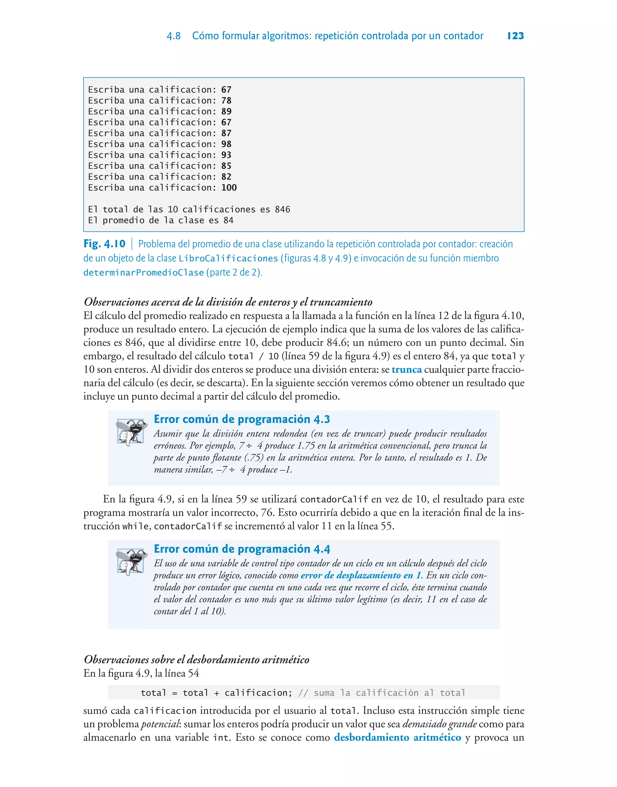 4.8 Cómo formular algoritmos: repetición controlada por un contador 123
Escriba una calificacion: 67
Escriba una calificacion: 78
Escriba una calificacion: 89
Escriba una calificacion: 67
Escriba una calificacion: 87
Escriba una calificacion: 98
Escriba una calificacion: 93
Escriba una calificacion: 85
Escriba una calificacion: 82
Escriba una calificacion: 100
El total de las 10 calificaciones es 846
El promedio de la clase es 84
Observaciones acerca de la división de enteros y el truncamiento
El cálculo del promedio realizado en respuesta a la llamada a la función en la línea 12 de la figura 4.10,
produce un resultado entero. La ejecución de ejemplo indica que la suma de los valores de las califica-
ciones es 846, que al dividirse entre 10, debe producir 84.6; un número con un punto decimal. Sin
embargo, el resultado del cálculo total / 10 (línea 59 de la figura 4.9) es el entero 84, ya que total y
10 son enteros. Al dividir dos enteros se produce una división entera: se trunca cualquier parte fraccio-
naria del cálculo (es decir, se descarta). En la siguiente sección veremos cómo obtener un resultado que
incluye un punto decimal a partir del cálculo del promedio.
Error común de programación 4.3
Asumir que la división entera redondea (en vez de truncar) puede producir resultados
erróneos. Por ejemplo, 7 ÷ 4 produce 1.75 en la aritmética convencional, pero trunca la
parte de punto flotante (.75) en la aritmética entera. Por lo tanto, el resultado es 1. De
manera similar, –7 ÷ 4 produce –1.
En la figura 4.9, si en la línea 59 se utilizará contadorCalif en vez de 10, el resultado para este
programa mostraría un valor incorrecto, 76. Esto ocurriría debido a que en la iteración final de la ins-
trucción while, contadorCalif se incrementó al valor 11 en la línea 55.
Error común de programación 4.4
El uso de una variable de control tipo contador de un ciclo en un cálculo después del ciclo
produce un error lógico, conocido como error de desplazamiento en 1. En un ciclo con-
trolado por contador que cuenta en uno cada vez que recorre el ciclo, éste termina cuando
el valor del contador es uno más que su último valor legítimo (es decir, 11 en el caso de
contar del 1 al 10).
Observaciones sobre el desbordamiento aritmético
En la figura 4.9, la línea 54
total = total + calificacion; // suma la calificación al total
sumó cada calificacion introducida por el usuario al total. Incluso esta instrucción simple tiene
un problema potencial: sumar los enteros podría producir un valor que sea demasiado grande como para
almacenarlo en una variable int. Esto se conoce como desbordamiento aritmético y provoca un
Fig. 4.10  Problema del promedio de una clase utilizando la repetición controlada por contador: creación
de un objeto de la clase LibroCalificaciones (figuras 4.8 y 4.9) e invocación de su función miembro
determinarPromedioClase (parte 2 de 2).
 