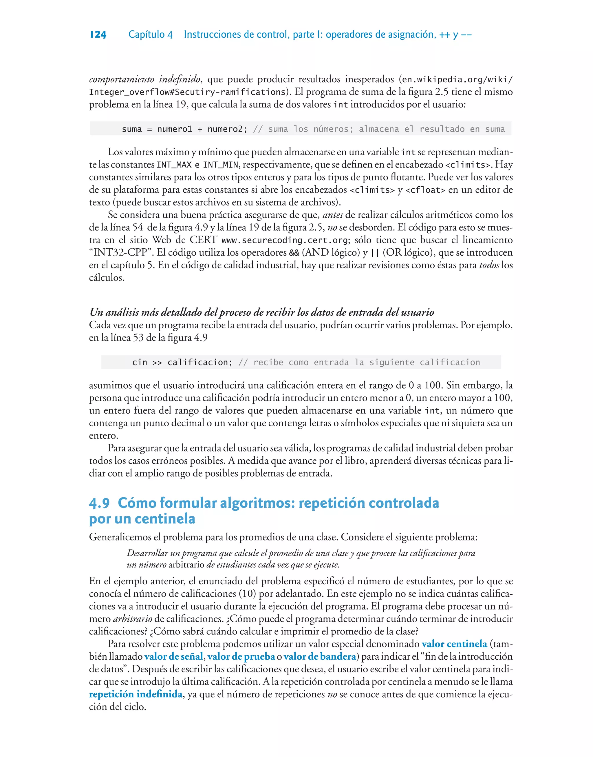 124 Capítulo 4 Instrucciones de control, parte I: operadores de asignación, ++ y ––
comportamiento indefinido, que puede producir resultados inesperados (en.wikipedia.org/wiki/
Integer_overflow#Secutiry-ramifications). El programa de suma de la figura 2.5 tiene el mismo
problema en la línea 19, que calcula la suma de dos valores int introducidos por el usuario:
suma = numero1 + numero2; // suma los números; almacena el resultado en suma
Los valores máximo y mínimo que pueden almacenarse en una variable int se representan median-
te las constantes INT_MAX e INT_MIN, respectivamente, que se definen en el encabezado climits. Hay
constantes similares para los otros tipos enteros y para los tipos de punto flotante. Puede ver los valores
de su plataforma para estas constantes si abre los encabezados climits y cfloat en un editor de
texto (puede buscar estos archivos en su sistema de archivos).
Se considera una buena práctica asegurarse de que, antes de realizar cálculos aritméticos como los
de la línea 54 de la figura 4.9 y la línea 19 de la figura 2.5, no se desborden. El código para esto se mues-
tra en el sitio Web de CERT www.securecoding.cert.org; sólo tiene que buscar el lineamiento
“INT32-CPP”. El código utiliza los operadores  (AND lógico) y || (OR lógico), que se introducen
en el capítulo 5. En el código de calidad industrial, hay que realizar revisiones como éstas para todos los
cálculos.
Un análisis más detallado del proceso de recibir los datos de entrada del usuario
Cada vez que un programa recibe la entrada del usuario, podrían ocurrir varios problemas. Por ejemplo,
en la línea 53 de la figura 4.9
cin  calificacion; // recibe como entrada la siguiente calificacion
asumimos que el usuario introducirá una calificación entera en el rango de 0 a 100. Sin embargo, la
persona que introduce una calificación podría introducir un entero menor a 0, un entero mayor a 100,
un entero fuera del rango de valores que pueden almacenarse en una variable int, un número que
contenga un punto decimal o un valor que contenga letras o símbolos especiales que ni siquiera sea un
entero.
Para asegurar que la entrada del usuario sea válida, los programas de calidad industrial deben probar
todos los casos erróneos posibles. A medida que avance por el libro, aprenderá diversas técnicas para li-
diar con el amplio rango de posibles problemas de entrada.
4.9Cómo formular algoritmos: repetición controlada
por un centinela
Generalicemos el problema para los promedios de una clase. Considere el siguiente problema:
Desarrollar un programa que calcule el promedio de una clase y que procese las calificaciones para
un número arbitrario de estudiantes cada vez que se ejecute.
En el ejemplo anterior, el enunciado del problema especificó el número de estudiantes, por lo que se
conocía el número de calificaciones (10) por adelantado. En este ejemplo no se indica cuántas califica-
ciones va a introducir el usuario durante la ejecución del programa. El programa debe procesar un nú-
mero arbitrario de calificaciones. ¿Cómo puede el programa determinar cuándo terminar de introducir
calificaciones? ¿Cómo sabrá cuándo calcular e imprimir el promedio de la clase?
Para resolver este problema podemos utilizar un valor especial denominado valor centinela (tam-
biénllamadovalordeseñal,valordepruebaovalordebandera)paraindicarel“findelaintroducción
de datos”. Después de escribir las calificaciones que desea, el usuario escribe el valor centinela para indi-
car que se introdujo la última calificación. A la repetición controlada por centinela a menudo se le llama
repetición indefinida, ya que el número de repeticiones no se conoce antes de que comience la ejecu-
ción del ciclo.
 