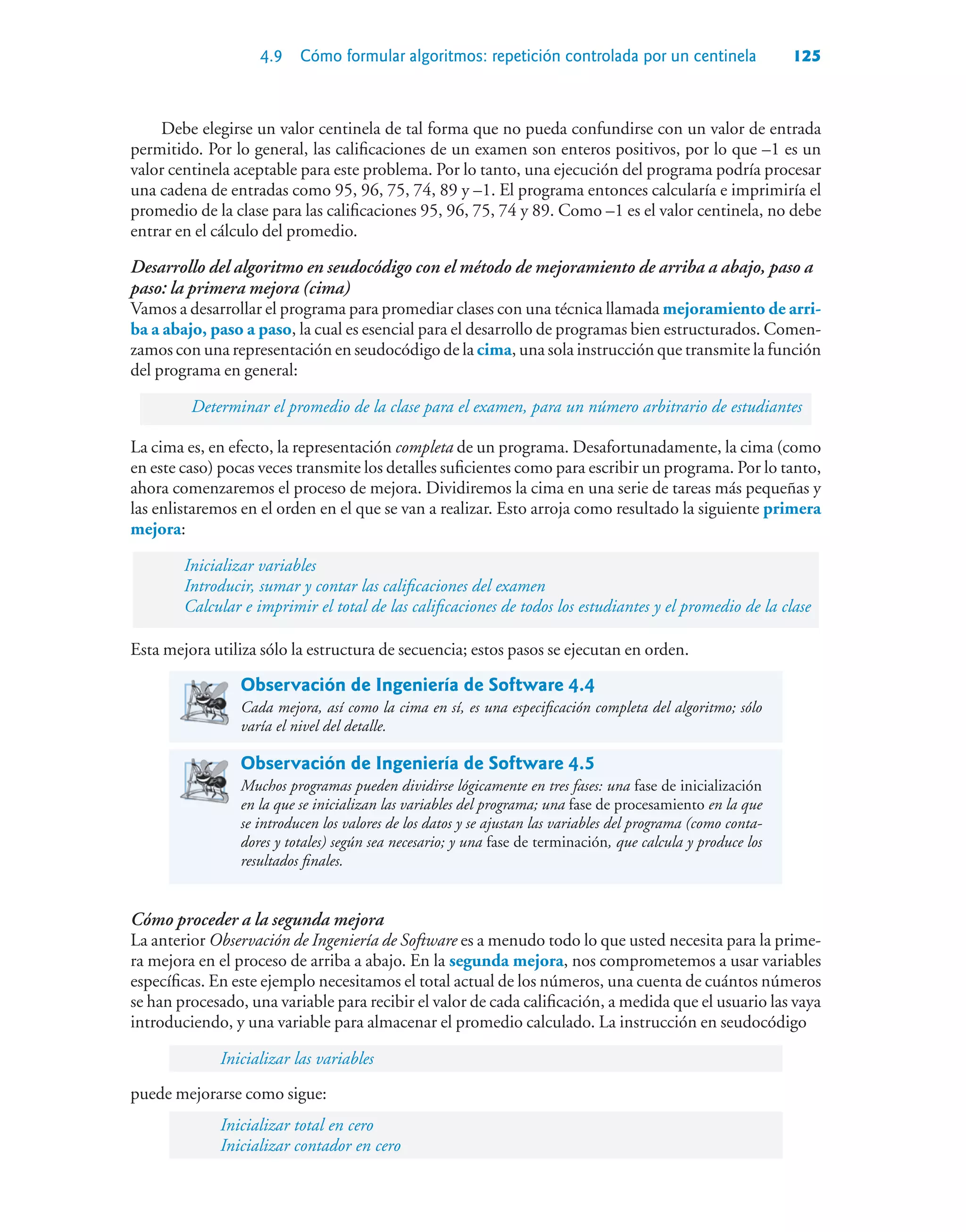4.9 Cómo formular algoritmos: repetición controlada por un centinela 125
Debe elegirse un valor centinela de tal forma que no pueda confundirse con un valor de entrada
permitido. Por lo general, las calificaciones de un examen son enteros positivos, por lo que –1 es un
valor centinela aceptable para este problema. Por lo tanto, una ejecución del programa podría procesar
una cadena de entradas como 95, 96, 75, 74, 89 y –1. El programa entonces calcularía e imprimiría el
promedio de la clase para las calificaciones 95, 96, 75, 74 y 89. Como –1 es el valor centinela, no debe
entrar en el cálculo del promedio.
Desarrollo del algoritmo en seudocódigo con el método de mejoramiento de arriba a abajo, paso a
paso: la primera mejora (cima)
Vamos a desarrollar el programa para promediar clases con una técnica llamada mejoramiento de arri-
ba a abajo, paso a paso, la cual es esencial para el desarrollo de programas bien estructurados. Comen-
zamos con una representación en seudocódigo de la cima, una sola instrucción que transmite la función
del programa en general:
Determinar el promedio de la clase para el examen, para un número arbitrario de estudiantes
La cima es, en efecto, la representación completa de un programa. Desafortunadamente, la cima (como
en este caso) pocas veces transmite los detalles suficientes como para escribir un programa. Por lo tanto,
ahora comenzaremos el proceso de mejora. Dividiremos la cima en una serie de tareas más pequeñas y
las enlistaremos en el orden en el que se van a realizar. Esto arroja como resultado la siguiente primera
mejora:
Inicializar variables
Introducir, sumar y contar las calificaciones del examen
Calcular e imprimir el total de las calificaciones de todos los estudiantes y el promedio de la clase
Esta mejora utiliza sólo la estructura de secuencia; estos pasos se ejecutan en orden.
Observación de Ingeniería de Software 4.4
Cada mejora, así como la cima en sí, es una especificación completa del algoritmo; sólo
varía el nivel del detalle.
Observación de Ingeniería de Software 4.5
Muchos programas pueden dividirse lógicamente en tres fases: una fase de inicialización
en la que se inicializan las variables del programa; una fase de procesamiento en la que
se introducen los valores de los datos y se ajustan las variables del programa (como conta-
dores y totales) según sea necesario; y una fase de terminación, que calcula y produce los
resultados finales.
Cómo proceder a la segunda mejora
La anterior Observación de Ingeniería de Software es a menudo todo lo que usted necesita para la prime-
ra mejora en el proceso de arriba a abajo. En la segunda mejora, nos comprometemos a usar variables
específicas. En este ejemplo necesitamos el total actual de los números, una cuenta de cuántos números
se han procesado, una variable para recibir el valor de cada calificación, a medida que el usuario las vaya
introduciendo, y una variable para almacenar el promedio calculado. La instrucción en seudocódigo
Inicializar las variables
puede mejorarse como sigue:
Inicializar total en cero
Inicializar contador en cero
 