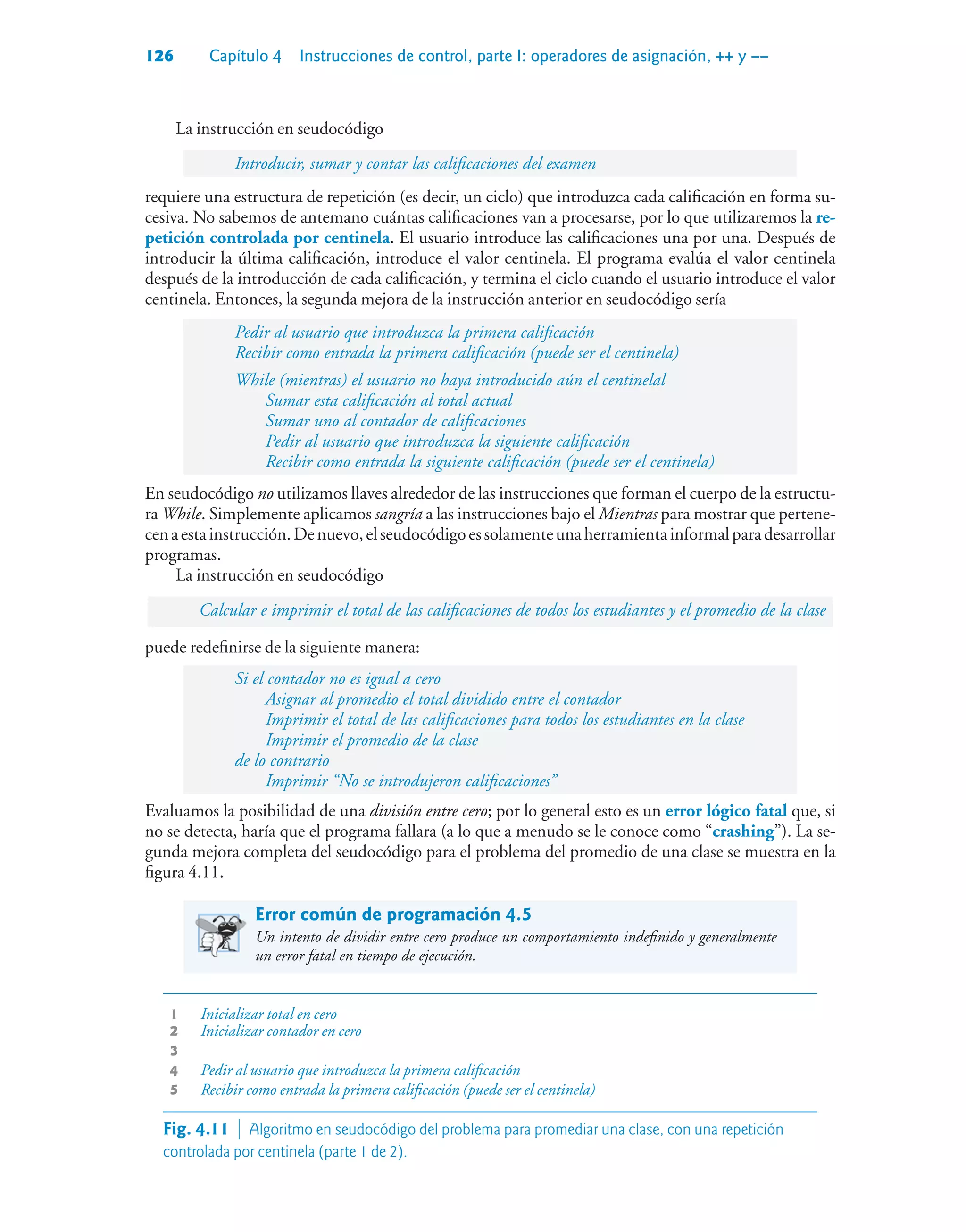 126 Capítulo 4 Instrucciones de control, parte I: operadores de asignación, ++ y ––
La instrucción en seudocódigo
Introducir, sumar y contar las calificaciones del examen
requiere una estructura de repetición (es decir, un ciclo) que introduzca cada calificación en forma su-
cesiva. No sabemos de antemano cuántas calificaciones van a procesarse, por lo que utilizaremos la re-
petición controlada por centinela. El usuario introduce las calificaciones una por una. Después de
introducir la última calificación, introduce el valor centinela. El programa evalúa el valor centinela
después de la introducción de cada calificación, y termina el ciclo cuando el usuario introduce el valor
centinela. Entonces, la segunda mejora de la instrucción anterior en seudocódigo sería
Pedir al usuario que introduzca la primera calificación
Recibir como entrada la primera calificación (puede ser el centinela)
While (mientras) el usuario no haya introducido aún el centinelal
Sumar esta calificación al total actual
Sumar uno al contador de calificaciones
Pedir al usuario que introduzca la siguiente calificación
Recibir como entrada la siguiente calificación (puede ser el centinela)
En seudocódigo no utilizamos llaves alrededor de las instrucciones que forman el cuerpo de la estructu-
ra While. Simplemente aplicamos sangría a las instrucciones bajo el Mientras para mostrar que pertene-
cenaestainstrucción.Denuevo,elseudocódigoessolamenteunaherramientainformalparadesarrollar
programas.
La instrucción en seudocódigo
Calcular e imprimir el total de las calificaciones de todos los estudiantes y el promedio de la clase
puede redefinirse de la siguiente manera:
Si el contador no es igual a cero
Asignar al promedio el total dividido entre el contador
Imprimir el total de las calificaciones para todos los estudiantes en la clase
Imprimir el promedio de la clase
de lo contrario
Imprimir “No se introdujeron calificaciones”
Evaluamos la posibilidad de una división entre cero; por lo general esto es un error lógico fatal que, si
no se detecta, haría que el programa fallara (a lo que a menudo se le conoce como “crashing”). La se-
gunda mejora completa del seudocódigo para el problema del promedio de una clase se muestra en la
figura 4.11.
Error común de programación 4.5
Un intento de dividir entre cero produce un comportamiento indefinido y generalmente
un error fatal en tiempo de ejecución.
1 Inicializar total en cero
2 Inicializar contador en cero
3
4 Pedir al usuario que introduzca la primera calificación
5 Recibir como entrada la primera calificación (puede ser el centinela)
Fig. 4.11  Algoritmo en seudocódigo del problema para promediar una clase, con una repetición
controlada por centinela (parte 1 de 2).
 