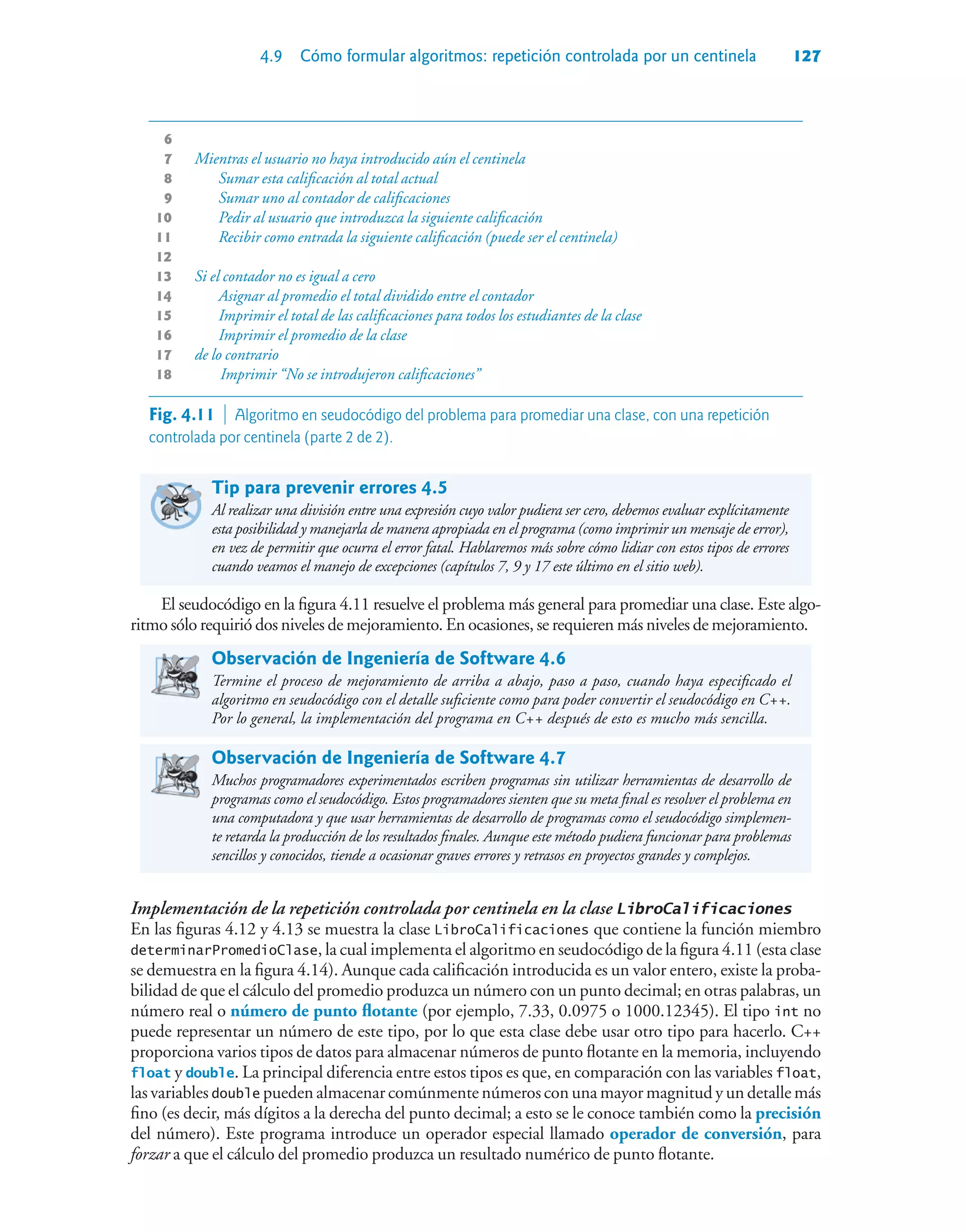 4.9 Cómo formular algoritmos: repetición controlada por un centinela 127
6
7 Mientras el usuario no haya introducido aún el centinela
8 Sumar esta calificación al total actual
9 Sumar uno al contador de calificaciones
10 Pedir al usuario que introduzca la siguiente calificación
11 Recibir como entrada la siguiente calificación (puede ser el centinela)
12
13 Si el contador no es igual a cero
14 Asignar al promedio el total dividido entre el contador
15 Imprimir el total de las calificaciones para todos los estudiantes de la clase
16 Imprimir el promedio de la clase
17 de lo contrario
18 Imprimir “No se introdujeron calificaciones”
Tip para prevenir errores 4.5
Al realizar una división entre una expresión cuyo valor pudiera ser cero, debemos evaluar explícitamente
esta posibilidad y manejarla de manera apropiada en el programa (como imprimir un mensaje de error),
en vez de permitir que ocurra el error fatal. Hablaremos más sobre cómo lidiar con estos tipos de errores
cuando veamos el manejo de excepciones (capítulos 7, 9 y 17 este último en el sitio web).
El seudocódigo en la figura 4.11 resuelve el problema más general para promediar una clase. Este algo-
ritmo sólo requirió dos niveles de mejoramiento. En ocasiones, se requieren más niveles de mejoramiento.
Observación de Ingeniería de Software 4.6
Termine el proceso de mejoramiento de arriba a abajo, paso a paso, cuando haya especificado el
algoritmo en seudocódigo con el detalle suficiente como para poder convertir el seudocódigo en C++.
Por lo general, la implementación del programa en C++ después de esto es mucho más sencilla.
Observación de Ingeniería de Software 4.7
Muchos programadores experimentados escriben programas sin utilizar herramientas de desarrollo de
programas como el seudocódigo. Estos programadores sienten que su meta final es resolver el problema en
una computadora y que usar herramientas de desarrollo de programas como el seudocódigo simplemen-
te retarda la producción de los resultados finales. Aunque este método pudiera funcionar para problemas
sencillos y conocidos, tiende a ocasionar graves errores y retrasos en proyectos grandes y complejos.
Implementación de la repetición controlada por centinela en la clase LibroCalificaciones
En las figuras 4.12 y 4.13 se muestra la clase LibroCalificaciones que contiene la función miembro
determinarPromedioClase, la cual implementa el algoritmo en seudocódigo de la figura 4.11 (esta clase
se demuestra en la figura 4.14). Aunque cada calificación introducida es un valor entero, existe la proba-
bilidad de que el cálculo del promedio produzca un número con un punto decimal; en otras palabras, un
número real o número de punto flotante (por ejemplo, 7.33, 0.0975 o 1000.12345). El tipo int no
puede representar un número de este tipo, por lo que esta clase debe usar otro tipo para hacerlo. C++
proporciona varios tipos de datos para almacenar números de punto flotante en la memoria, incluyendo
float y double. La principal diferencia entre estos tipos es que, en comparación con las variables float,
las variables double pueden almacenar comúnmente números con una mayor magnitud y un detalle más
fino (es decir, más dígitos a la derecha del punto decimal; a esto se le conoce también como la precisión
del número). Este programa introduce un operador especial llamado operador de conversión, para
forzar a que el cálculo del promedio produzca un resultado numérico de punto flotante.
Fig. 4.11  Algoritmo en seudocódigo del problema para promediar una clase, con una repetición
controlada por centinela (parte 2 de 2).
 
