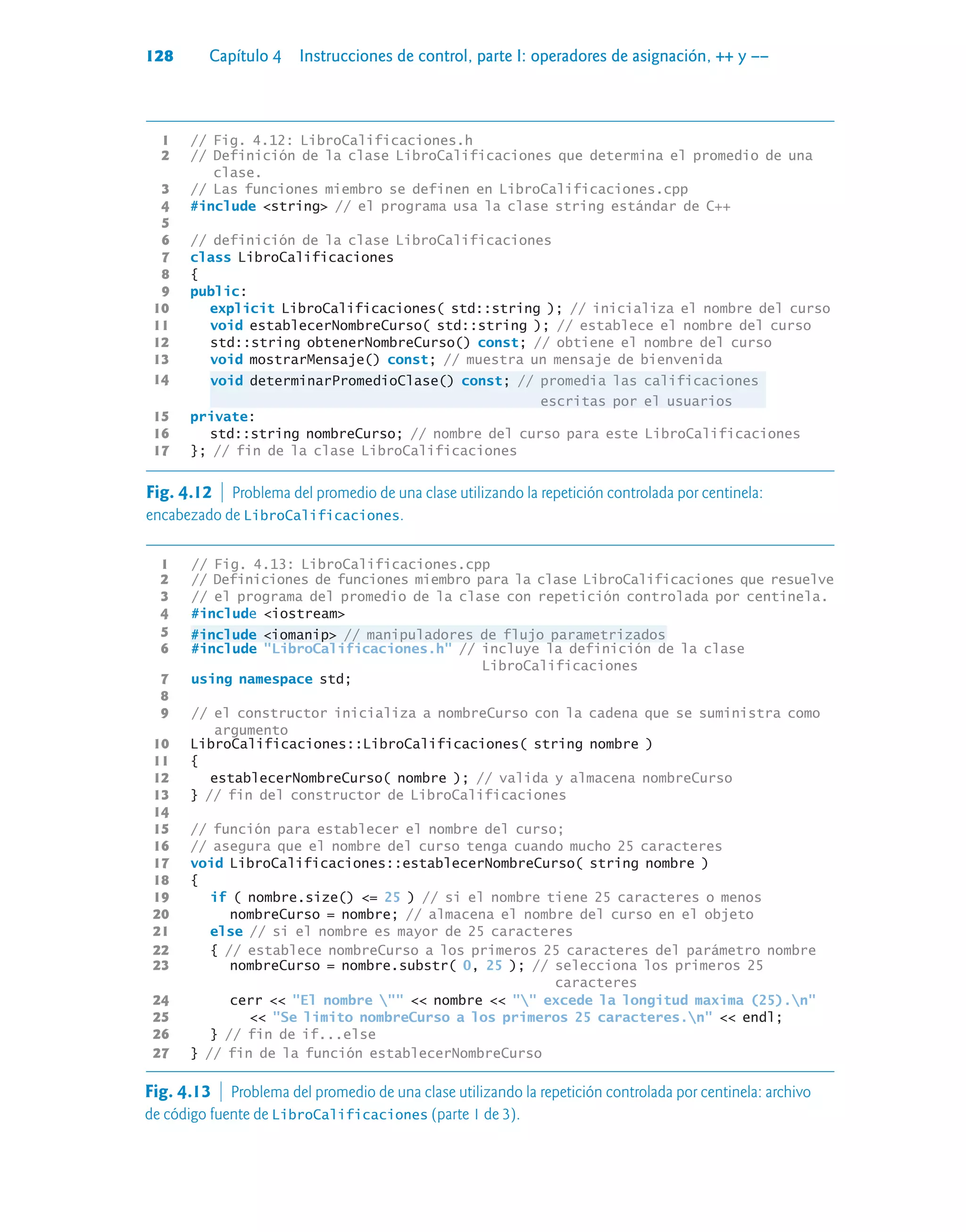 128 Capítulo 4 Instrucciones de control, parte I: operadores de asignación, ++ y ––
1 // Fig. 4.12: LibroCalificaciones.h
2 // Definición de la clase LibroCalificaciones que determina el promedio de una
clase.
3 // Las funciones miembro se definen en LibroCalificaciones.cpp
4 #include string // el programa usa la clase string estándar de C++
5
6 // definición de la clase LibroCalificaciones
7 class LibroCalificaciones
8 {
9 public:
10 explicit LibroCalificaciones( std::string ); // inicializa el nombre del curso
11 void establecerNombreCurso( std::string ); // establece el nombre del curso
12 std::string obtenerNombreCurso() const; // obtiene el nombre del curso
13 void mostrarMensaje() const; // muestra un mensaje de bienvenida
14 void determinarPromedioClase() const; // promedia las calificaciones
escritas por el usuarios
15 private:
16 std::string nombreCurso; // nombre del curso para este LibroCalificaciones
17 }; // fin de la clase LibroCalificaciones
Fig. 4.12  Problema del promedio de una clase utilizando la repetición controlada por centinela:
encabezado de LibroCalificaciones.
1 // Fig. 4.13: LibroCalificaciones.cpp
2 // Definiciones de funciones miembro para la clase LibroCalificaciones que resuelve
3 // el programa del promedio de la clase con repetición controlada por centinela.
4 #include iostream
5 #include iomanip // manipuladores de flujo parametrizados
6 #include LibroCalificaciones.h // incluye la definición de la clase
LibroCalificaciones
7 using namespace std;
8
9 // el constructor inicializa a nombreCurso con la cadena que se suministra como
argumento
10 LibroCalificaciones::LibroCalificaciones( string nombre )
11 {
12 establecerNombreCurso( nombre ); // valida y almacena nombreCurso
13 } // fin del constructor de LibroCalificaciones
14
15 // función para establecer el nombre del curso;
16 // asegura que el nombre del curso tenga cuando mucho 25 caracteres
17 void LibroCalificaciones::establecerNombreCurso( string nombre )
18 {
19 if ( nombre.size() = 25 ) // si el nombre tiene 25 caracteres o menos
20 nombreCurso = nombre; // almacena el nombre del curso en el objeto
21 else // si el nombre es mayor de 25 caracteres
22 { // establece nombreCurso a los primeros 25 caracteres del parámetro nombre
23 nombreCurso = nombre.substr( 0, 25 ); // selecciona los primeros 25
caracteres
24 cerr  El nombre   nombre   excede la longitud maxima (25).n
25  Se limito nombreCurso a los primeros 25 caracteres.n  endl;
26 } // fin de if...else
27 } // fin de la función establecerNombreCurso
Fig. 4.13  Problema del promedio de una clase utilizando la repetición controlada por centinela: archivo
de código fuente de LibroCalificaciones (parte 1 de 3).
 