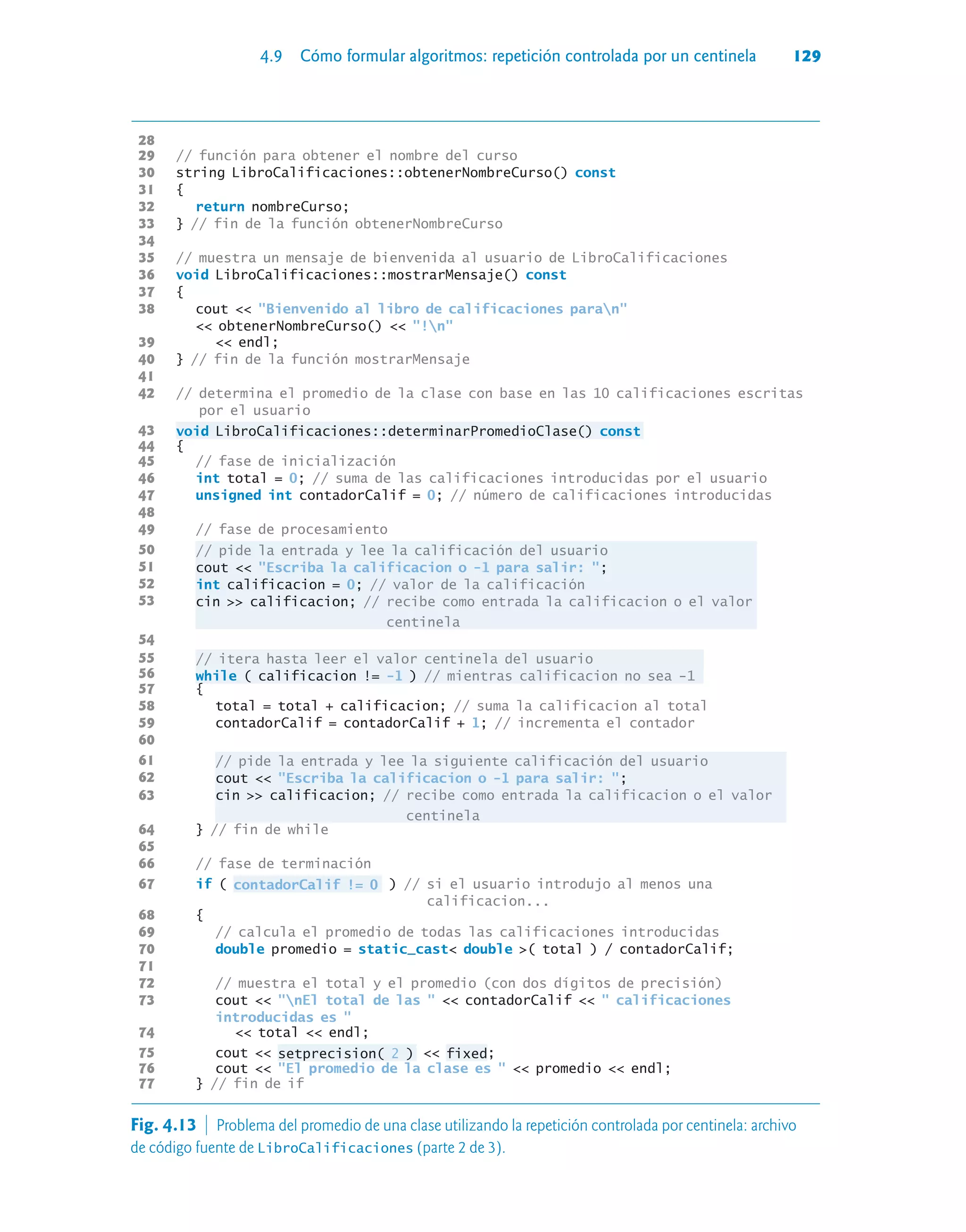 4.9 Cómo formular algoritmos: repetición controlada por un centinela 129
28
29 // función para obtener el nombre del curso
30 string LibroCalificaciones::obtenerNombreCurso() const
31 {
32 return nombreCurso;
33 } // fin de la función obtenerNombreCurso
34
35 // muestra un mensaje de bienvenida al usuario de LibroCalificaciones
36 void LibroCalificaciones::mostrarMensaje() const
37 {
38 cout  Bienvenido al libro de calificaciones paran
 obtenerNombreCurso()  !n
39  endl;
40 } // fin de la función mostrarMensaje
41
42 // determina el promedio de la clase con base en las 10 calificaciones escritas
por el usuario
43 void LibroCalificaciones::determinarPromedioClase() const
44 {
45 // fase de inicialización
46 int total = 0; // suma de las calificaciones introducidas por el usuario
47 unsigned int contadorCalif = 0; // número de calificaciones introducidas
48
49 // fase de procesamiento
50 // pide la entrada y lee la calificación del usuario
51 cout  Escriba la calificacion o -1 para salir: ;
52 int calificacion = 0; // valor de la calificación
53 cin  calificacion; // recibe como entrada la calificacion o el valor
centinela
54
55 // itera hasta leer el valor centinela del usuario
56 while ( calificacion != -1 ) // mientras calificacion no sea -1
57 {
58 total = total + calificacion; // suma la calificacion al total
59 contadorCalif = contadorCalif + 1; // incrementa el contador
60
61 // pide la entrada y lee la siguiente calificación del usuario
62 cout  Escriba la calificacion o -1 para salir: ;
63 cin  calificacion; // recibe como entrada la calificacion o el valor
centinela
64 } // fin de while
65
66 // fase de terminación
67 if ( contadorCalif != 0 ) // si el usuario introdujo al menos una
calificacion...
68 {
69 // calcula el promedio de todas las calificaciones introducidas
70 double promedio = static_cast double ( total ) / contadorCalif;
71
72 // muestra el total y el promedio (con dos dígitos de precisión)
73 cout  nEl total de las   contadorCalif   calificaciones
introducidas es 
74  total  endl;
75 cout  setprecision( 2 )  fixed;
76 cout  El promedio de la clase es   promedio  endl;
77 } // fin de if
Fig. 4.13  Problema del promedio de una clase utilizando la repetición controlada por centinela: archivo
de código fuente de LibroCalificaciones (parte 2 de 3).
 