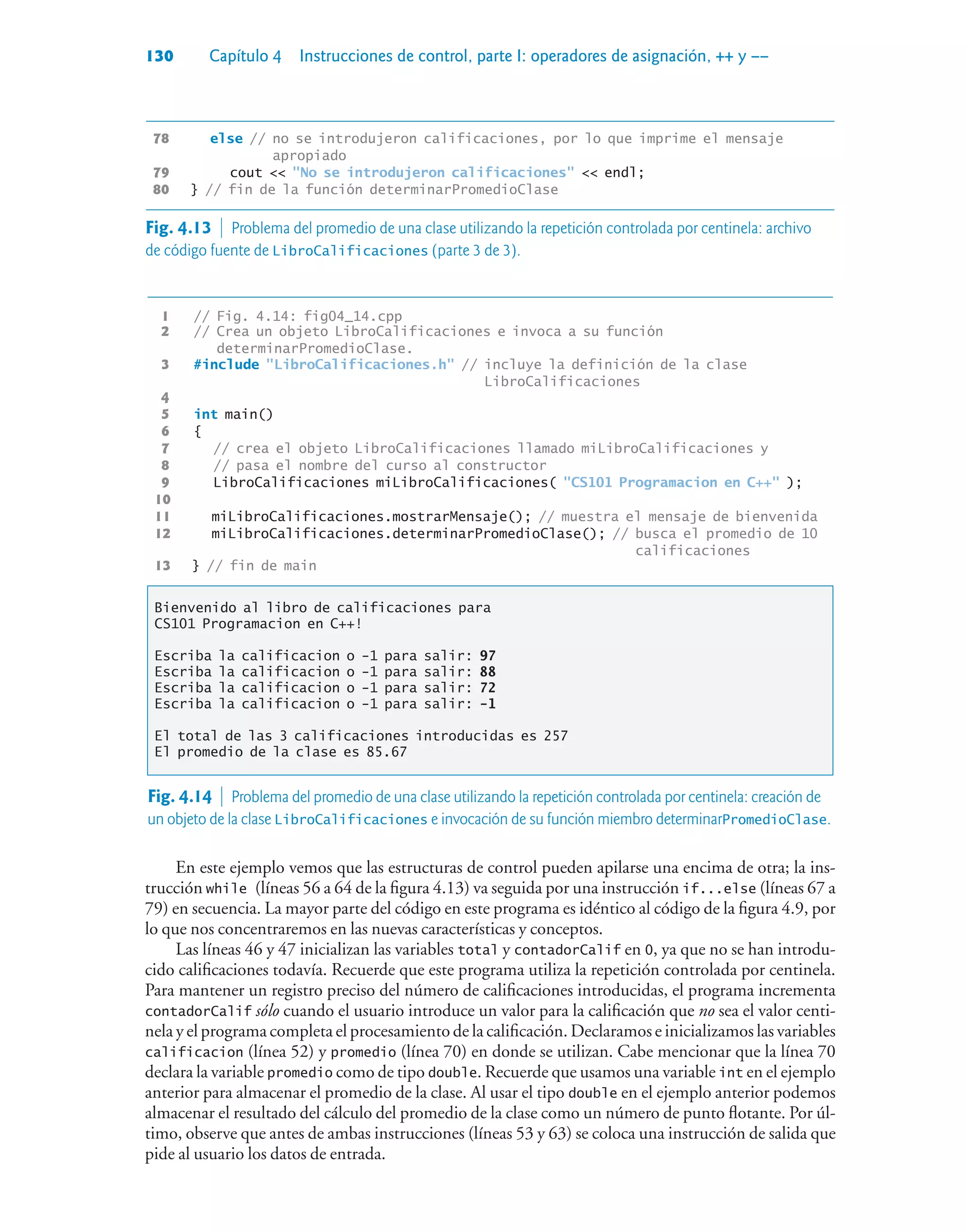 130 Capítulo 4 Instrucciones de control, parte I: operadores de asignación, ++ y ––
78 else // no se introdujeron calificaciones, por lo que imprime el mensaje
apropiado
79 cout  No se introdujeron calificaciones  endl;
80 } // fin de la función determinarPromedioClase
1 // Fig. 4.14: fig04_14.cpp
2 // Crea un objeto LibroCalificaciones e invoca a su función
determinarPromedioClase.
3 #include LibroCalificaciones.h // incluye la definición de la clase
LibroCalificaciones
4
5 int main()
6 {
7 // crea el objeto LibroCalificaciones llamado miLibroCalificaciones y
8 // pasa el nombre del curso al constructor
9 LibroCalificaciones miLibroCalificaciones( CS101 Programacion en C++ );
10
11 miLibroCalificaciones.mostrarMensaje(); // muestra el mensaje de bienvenida
12 miLibroCalificaciones.determinarPromedioClase(); // busca el promedio de 10
calificaciones
13 } // fin de main
Bienvenido al libro de calificaciones para
CS101 Programacion en C++!
Escriba la calificacion o -1 para salir: 97
Escriba la calificacion o -1 para salir: 88
Escriba la calificacion o -1 para salir: 72
Escriba la calificacion o -1 para salir: -1
El total de las 3 calificaciones introducidas es 257
El promedio de la clase es 85.67
Fig. 4.14  Problema del promedio de una clase utilizando la repetición controlada por centinela: creación de
un objeto de la clase LibroCalificaciones e invocación de su función miembro determinarPromedioClase.
En este ejemplo vemos que las estructuras de control pueden apilarse una encima de otra; la ins-
trucción while (líneas 56 a 64 de la figura 4.13) va seguida por una instrucción if...else (líneas 67 a
79) en secuencia. La mayor parte del código en este programa es idéntico al código de la figura 4.9, por
lo que nos concentraremos en las nuevas características y conceptos.
Las líneas 46 y 47 inicializan las variables total y contadorCalif en 0, ya que no se han introdu-
cido calificaciones todavía. Recuerde que este programa utiliza la repetición controlada por centinela.
Para mantener un registro preciso del número de calificaciones introducidas, el programa incrementa
contadorCalif sólo cuando el usuario introduce un valor para la calificación que no sea el valor centi-
nela y el programa completa el procesamiento de la calificación. Declaramos e inicializamos las variables
calificacion (línea 52) y promedio (línea 70) en donde se utilizan. Cabe mencionar que la línea 70
declara la variable promedio como de tipo double. Recuerde que usamos una variable int en el ejemplo
anterior para almacenar el promedio de la clase. Al usar el tipo double en el ejemplo anterior podemos
almacenar el resultado del cálculo del promedio de la clase como un número de punto flotante. Por úl-
timo, observe que antes de ambas instrucciones (líneas 53 y 63) se coloca una instrucción de salida que
pide al usuario los datos de entrada.
Fig. 4.13  Problema del promedio de una clase utilizando la repetición controlada por centinela: archivo
de código fuente de LibroCalificaciones (parte 3 de 3).
 