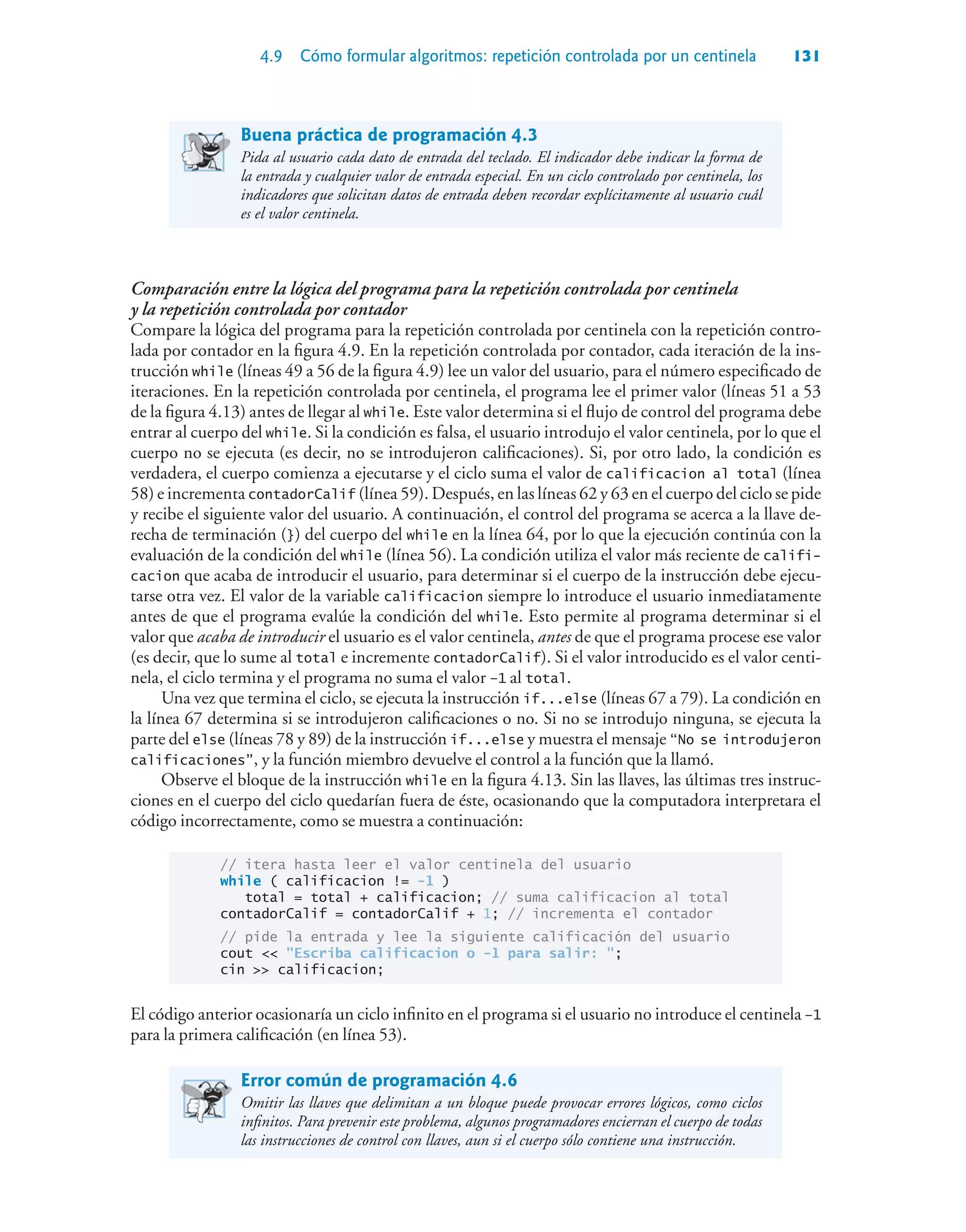 4.9 Cómo formular algoritmos: repetición controlada por un centinela 131
Buena práctica de programación 4.3
Pida al usuario cada dato de entrada del teclado. El indicador debe indicar la forma de
la entrada y cualquier valor de entrada especial. En un ciclo controlado por centinela, los
indicadores que solicitan datos de entrada deben recordar explícitamente al usuario cuál
es el valor centinela.
Comparación entre la lógica del programa para la repetición controlada por centinela
y la repetición controlada por contador
Compare la lógica del programa para la repetición controlada por centinela con la repetición contro-
lada por contador en la figura 4.9. En la repetición controlada por contador, cada iteración de la ins-
trucción while (líneas 49 a 56 de la figura 4.9) lee un valor del usuario, para el número especificado de
iteraciones. En la repetición controlada por centinela, el programa lee el primer valor (líneas 51 a 53
de la figura 4.13) antes de llegar al while. Este valor determina si el flujo de control del programa debe
entrar al cuerpo del while. Si la condición es falsa, el usuario introdujo el valor centinela, por lo que el
cuerpo no se ejecuta (es decir, no se introdujeron calificaciones). Si, por otro lado, la condición es
verdadera, el cuerpo comienza a ejecutarse y el ciclo suma el valor de calificacion al total (línea
58) e incrementa contadorCalif (línea 59). Después, en las líneas 62 y 63 en el cuerpo del ciclo se pide
y recibe el siguiente valor del usuario. A continuación, el control del programa se acerca a la llave de-
recha de terminación (}) del cuerpo del while en la línea 64, por lo que la ejecución continúa con la
evaluación de la condición del while (línea 56). La condición utiliza el valor más reciente de califi-
cacion que acaba de introducir el usuario, para determinar si el cuerpo de la instrucción debe ejecu-
tarse otra vez. El valor de la variable calificacion siempre lo introduce el usuario inmediatamente
antes de que el programa evalúe la condición del while. Esto permite al programa determinar si el
valor que acaba de introducir el usuario es el valor centinela, antes de que el programa procese ese valor
(es decir, que lo sume al total e incremente contadorCalif). Si el valor introducido es el valor centi-
nela, el ciclo termina y el programa no suma el valor –1 al total.
Una vez que termina el ciclo, se ejecuta la instrucción if...else (líneas 67 a 79). La condición en
la línea 67 determina si se introdujeron calificaciones o no. Si no se introdujo ninguna, se ejecuta la
parte del else (líneas 78 y 89) de la instrucción if...else y muestra el mensaje “No se introdujeron
calificaciones”, y la función miembro devuelve el control a la función que la llamó.
Observe el bloque de la instrucción while en la figura 4.13. Sin las llaves, las últimas tres instruc-
ciones en el cuerpo del ciclo quedarían fuera de éste, ocasionando que la computadora interpretara el
código incorrectamente, como se muestra a continuación:
// itera hasta leer el valor centinela del usuario
while ( calificacion != -1 )
total = total + calificacion; // suma calificacion al total
contadorCalif = contadorCalif + 1; // incrementa el contador
// pide la entrada y lee la siguiente calificación del usuario
cout  Escriba calificacion o -1 para salir: ;
cin  calificacion;
El código anterior ocasionaría un ciclo infinito en el programa si el usuario no introduce el centinela –1
para la primera calificación (en línea 53).
Error común de programación 4.6
Omitir las llaves que delimitan a un bloque puede provocar errores lógicos, como ciclos
infinitos. Para prevenir este problema, algunos programadores encierran el cuerpo de todas
las instrucciones de control con llaves, aun si el cuerpo sólo contiene una instrucción.
 