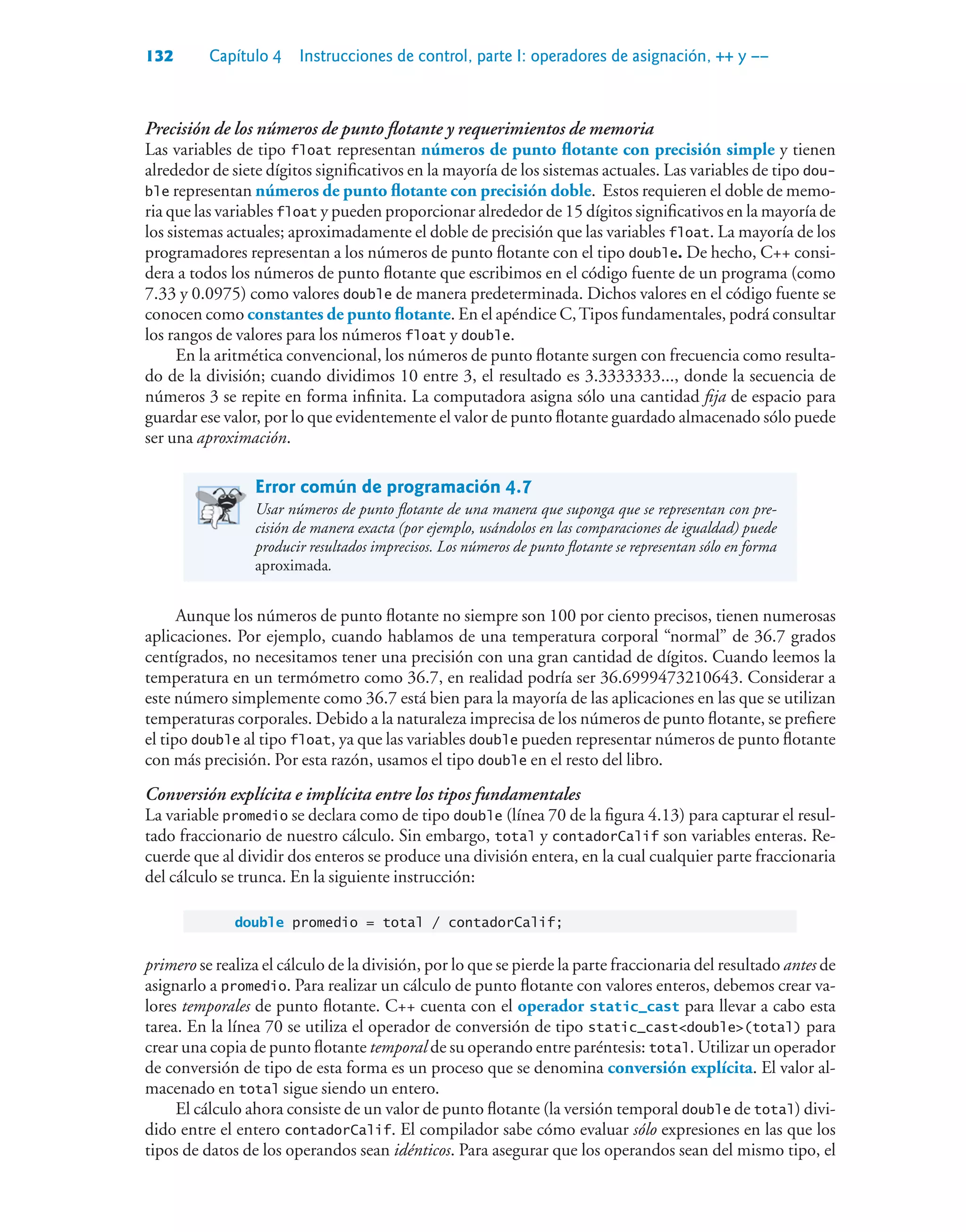 132 Capítulo 4 Instrucciones de control, parte I: operadores de asignación, ++ y ––
Precisión de los números de punto flotante y requerimientos de memoria
Las variables de tipo float representan números de punto flotante con precisión simple y tienen
alrededor de siete dígitos significativos en la mayoría de los sistemas actuales. Las variables de tipo dou-
ble representan números de punto flotante con precisión doble. Estos requieren el doble de memo-
ria que las variables float y pueden proporcionar alrededor de 15 dígitos significativos en la mayoría de
los sistemas actuales; aproximadamente el doble de precisión que las variables float. La mayoría de los
programadores representan a los números de punto flotante con el tipo double. De hecho, C++ consi-
dera a todos los números de punto flotante que escribimos en el código fuente de un programa (como
7.33 y 0.0975) como valores double de manera predeterminada. Dichos valores en el código fuente se
conocen como constantes de punto flotante. En el apéndice C,Tipos fundamentales, podrá consultar
los rangos de valores para los números float y double.
En la aritmética convencional, los números de punto flotante surgen con frecuencia como resulta-
do de la división; cuando dividimos 10 entre 3, el resultado es 3.3333333..., donde la secuencia de
números 3 se repite en forma infinita. La computadora asigna sólo una cantidad fija de espacio para
guardar ese valor, por lo que evidentemente el valor de punto flotante guardado almacenado sólo puede
ser una aproximación.
Error común de programación 4.7
Usar números de punto flotante de una manera que suponga que se representan con pre-
cisión de manera exacta (por ejemplo, usándolos en las comparaciones de igualdad) puede
producir resultados imprecisos. Los números de punto flotante se representan sólo en forma
aproximada.
Aunque los números de punto flotante no siempre son 100 por ciento precisos, tienen numerosas
aplicaciones. Por ejemplo, cuando hablamos de una temperatura corporal “normal” de 36.7 grados
centígrados, no necesitamos tener una precisión con una gran cantidad de dígitos. Cuando leemos la
temperatura en un termómetro como 36.7, en realidad podría ser 36.6999473210643. Considerar a
este número simplemente como 36.7 está bien para la mayoría de las aplicaciones en las que se utilizan
temperaturas corporales. Debido a la naturaleza imprecisa de los números de punto flotante, se prefiere
el tipo double al tipo float, ya que las variables double pueden representar números de punto flotante
con más precisión. Por esta razón, usamos el tipo double en el resto del libro.
Conversión explícita e implícita entre los tipos fundamentales
La variable promedio se declara como de tipo double (línea 70 de la figura 4.13) para capturar el resul-
tado fraccionario de nuestro cálculo. Sin embargo, total y contadorCalif son variables enteras. Re-
cuerde que al dividir dos enteros se produce una división entera, en la cual cualquier parte fraccionaria
del cálculo se trunca. En la siguiente instrucción:
double promedio = total / contadorCalif;
primero se realiza el cálculo de la división, por lo que se pierde la parte fraccionaria del resultado antes de
asignarlo a promedio. Para realizar un cálculo de punto flotante con valores enteros, debemos crear va-
lores temporales de punto flotante. C++ cuenta con el operador static_cast para llevar a cabo esta
tarea. En la línea 70 se utiliza el operador de conversión de tipo static_castdouble(total) para
crear una copia de punto flotante temporal de su operando entre paréntesis: total. Utilizar un operador
de conversión de tipo de esta forma es un proceso que se denomina conversión explícita. El valor al-
macenado en total sigue siendo un entero.
El cálculo ahora consiste de un valor de punto flotante (la versión temporal double de total) divi-
dido entre el entero contadorCalif. El compilador sabe cómo evaluar sólo expresiones en las que los
tipos de datos de los operandos sean idénticos. Para asegurar que los operandos sean del mismo tipo, el
 