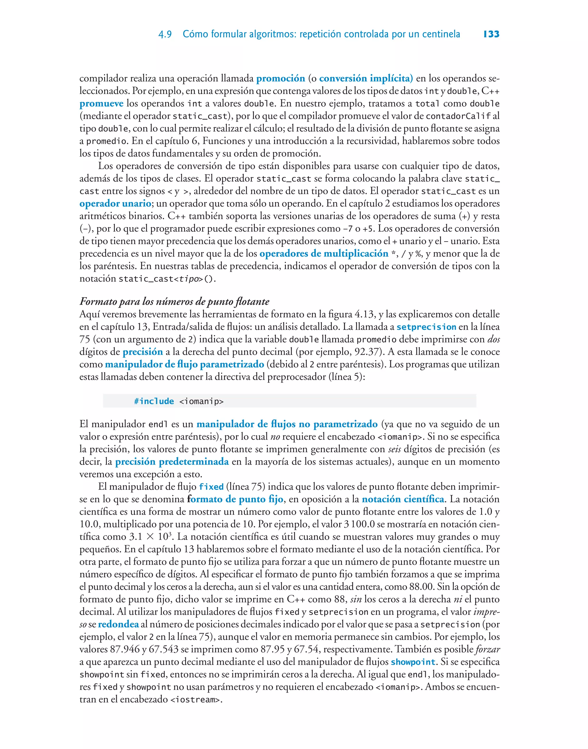 4.9 Cómo formular algoritmos: repetición controlada por un centinela 133
compilador realiza una operación llamada promoción (o conversión implícita) en los operandos se-
leccionados.Porejemplo,enunaexpresiónquecontengavaloresdelostiposdedatosint ydouble,C++
promueve los operandos int a valores double. En nuestro ejemplo, tratamos a total como double
(mediante el operador static_cast), por lo que el compilador promueve el valor de contadorCalif al
tipo double, con lo cual permite realizar el cálculo; el resultado de la división de punto flotante se asigna
a promedio. En el capítulo 6, Funciones y una introducción a la recursividad, hablaremos sobre todos
los tipos de datos fundamentales y su orden de promoción.
Los operadores de conversión de tipo están disponibles para usarse con cualquier tipo de datos,
además de los tipos de clases. El operador static_cast se forma colocando la palabra clave static_
cast entre los signos  y , alrededor del nombre de un tipo de datos. El operador static_cast es un
operador unario; un operador que toma sólo un operando. En el capítulo 2 estudiamos los operadores
aritméticos binarios. C++ también soporta las versiones unarias de los operadores de suma (+) y resta
(–), por lo que el programador puede escribir expresiones como –7 o +5. Los operadores de conversión
de tipo tienen mayor precedencia que los demás operadores unarios, como el + unario y el – unario. Esta
precedencia es un nivel mayor que la de los operadores de multiplicación *, / y %, y menor que la de
los paréntesis. En nuestras tablas de precedencia, indicamos el operador de conversión de tipos con la
notación static_casttipo().
Formato para los números de punto flotante
Aquí veremos brevemente las herramientas de formato en la figura 4.13, y las explicaremos con detalle
en el capítulo 13, Entrada/salida de flujos: un análisis detallado. La llamada a setprecision en la línea
75 (con un argumento de 2) indica que la variable double llamada promedio debe imprimirse con dos
dígitos de precisión a la derecha del punto decimal (por ejemplo, 92.37). A esta llamada se le conoce
como manipulador de flujo parametrizado (debido al 2 entre paréntesis). Los programas que utilizan
estas llamadas deben contener la directiva del preprocesador (línea 5):
#include iomanip
El manipulador endl es un manipulador de flujos no parametrizado (ya que no va seguido de un
valor o expresión entre paréntesis), por lo cual no requiere el encabezado iomanip. Si no se especifica
la precisión, los valores de punto flotante se imprimen generalmente con seis dígitos de precisión (es
decir, la precisión predeterminada en la mayoría de los sistemas actuales), aunque en un momento
veremos una excepción a esto.
El manipulador de flujo fixed (línea 75) indica que los valores de punto flotante deben imprimir-
se en lo que se denomina formato de punto fijo, en oposición a la notación científica. La notación
científica es una forma de mostrar un número como valor de punto flotante entre los valores de 1.0 y
10.0, multiplicado por una potencia de 10. Por ejemplo, el valor 3100.0 se mostraría en notación cien-
tífica como 3.1  103
. La notación científica es útil cuando se muestran valores muy grandes o muy
pequeños. En el capítulo 13 hablaremos sobre el formato mediante el uso de la notación científica. Por
otra parte, el formato de punto fijo se utiliza para forzar a que un número de punto flotante muestre un
número específico de dígitos. Al especificar el formato de punto fijo también forzamos a que se imprima
el punto decimal y los ceros a la derecha, aun si el valor es una cantidad entera, como 88.00. Sin la opción de
formato de punto fijo, dicho valor se imprime en C++ como 88, sin los ceros a la derecha ni el punto
decimal. Al utilizar los manipuladores de flujos fixed y setprecision en un programa, el valor impre-
so se redondea al número de posiciones decimales indicado por el valor que se pasa a setprecision (por
ejemplo, el valor 2 en la línea 75), aunque el valor en memoria permanece sin cambios. Por ejemplo, los
valores 87.946 y 67.543 se imprimen como 87.95 y 67.54, respectivamente.También es posible forzar
a que aparezca un punto decimal mediante el uso del manipulador de flujos showpoint. Si se especifica
showpoint sin fixed, entonces no se imprimirán ceros a la derecha. Al igual que endl, los manipulado-
res fixed y showpoint no usan parámetros y no requieren el encabezado iomanip. Ambos se encuen-
tran en el encabezado iostream.
 