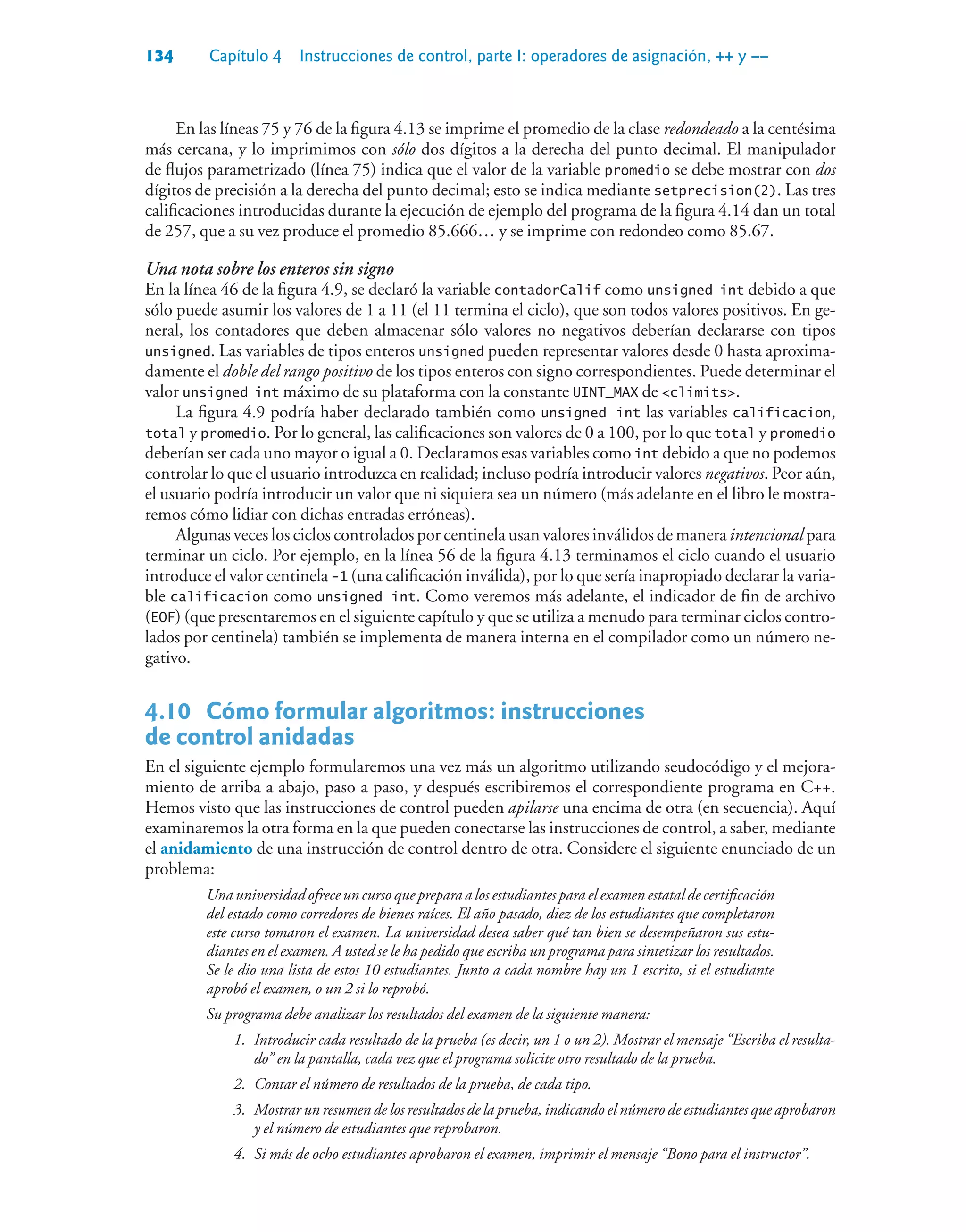 134 Capítulo 4 Instrucciones de control, parte I: operadores de asignación, ++ y ––
En las líneas 75 y 76 de la figura 4.13 se imprime el promedio de la clase redondeado a la centésima
más cercana, y lo imprimimos con sólo dos dígitos a la derecha del punto decimal. El manipulador
de flujos parametrizado (línea 75) indica que el valor de la variable promedio se debe mostrar con dos
dígitos de precisión a la derecha del punto decimal; esto se indica mediante setprecision(2). Las tres
calificaciones introducidas durante la ejecución de ejemplo del programa de la figura 4.14 dan un total
de 257, que a su vez produce el promedio 85.666… y se imprime con redondeo como 85.67.
Una nota sobre los enteros sin signo
En la línea 46 de la figura 4.9, se declaró la variable contadorCalif como unsigned int debido a que
sólo puede asumir los valores de 1 a 11 (el 11 termina el ciclo), que son todos valores positivos. En ge-
neral, los contadores que deben almacenar sólo valores no negativos deberían declararse con tipos
unsigned. Las variables de tipos enteros unsigned pueden representar valores desde 0 hasta aproxima-
damente el doble del rango positivo de los tipos enteros con signo correspondientes. Puede determinar el
valor unsigned int máximo de su plataforma con la constante UINT_MAX de climits.
La figura 4.9 podría haber declarado también como unsigned int las variables calificacion,
total y promedio. Por lo general, las calificaciones son valores de 0 a 100, por lo que total y promedio
deberían ser cada uno mayor o igual a 0. Declaramos esas variables como int debido a que no podemos
controlar lo que el usuario introduzca en realidad; incluso podría introducir valores negativos. Peor aún,
el usuario podría introducir un valor que ni siquiera sea un número (más adelante en el libro le mostra-
remos cómo lidiar con dichas entradas erróneas).
Algunas veces los ciclos controlados por centinela usan valores inválidos de manera intencional para
terminar un ciclo. Por ejemplo, en la línea 56 de la figura 4.13 terminamos el ciclo cuando el usuario
introduce el valor centinela -1 (una calificación inválida), por lo que sería inapropiado declarar la varia-
ble calificacion como unsigned int. Como veremos más adelante, el indicador de fin de archivo
(EOF) (que presentaremos en el siguiente capítulo y que se utiliza a menudo para terminar ciclos contro-
lados por centinela) también se implementa de manera interna en el compilador como un número ne-
gativo.
4.10 Cómo formular algoritmos: instrucciones
de control anidadas
En el siguiente ejemplo formularemos una vez más un algoritmo utilizando seudocódigo y el mejora-
miento de arriba a abajo, paso a paso, y después escribiremos el correspondiente programa en C++.
Hemos visto que las instrucciones de control pueden apilarse una encima de otra (en secuencia). Aquí
examinaremos la otra forma en la que pueden conectarse las instrucciones de control, a saber, mediante
el anidamiento de una instrucción de control dentro de otra. Considere el siguiente enunciado de un
problema:
Una universidad ofrece un curso que prepara a los estudiantes para el examen estatal de certificación
del estado como corredores de bienes raíces. El año pasado, diez de los estudiantes que completaron
este curso tomaron el examen. La universidad desea saber qué tan bien se desempeñaron sus estu-
diantes en el examen. A usted se le ha pedido que escriba un programa para sintetizar los resultados.
Se le dio una lista de estos 10 estudiantes. Junto a cada nombre hay un 1 escrito, si el estudiante
aprobó el examen, o un 2 si lo reprobó.
Su programa debe analizar los resultados del examen de la siguiente manera:
1. Introducir cada resultado de la prueba (es decir, un 1 o un 2). Mostrar el mensaje “Escriba el resulta-
do” en la pantalla, cada vez que el programa solicite otro resultado de la prueba.
2. Contar el número de resultados de la prueba, de cada tipo.
3. Mostrar un resumen de los resultados de la prueba, indicando el número de estudiantes que aprobaron
y el número de estudiantes que reprobaron.
4. Si más de ocho estudiantes aprobaron el examen, imprimir el mensaje “Bono para el instructor”.
 