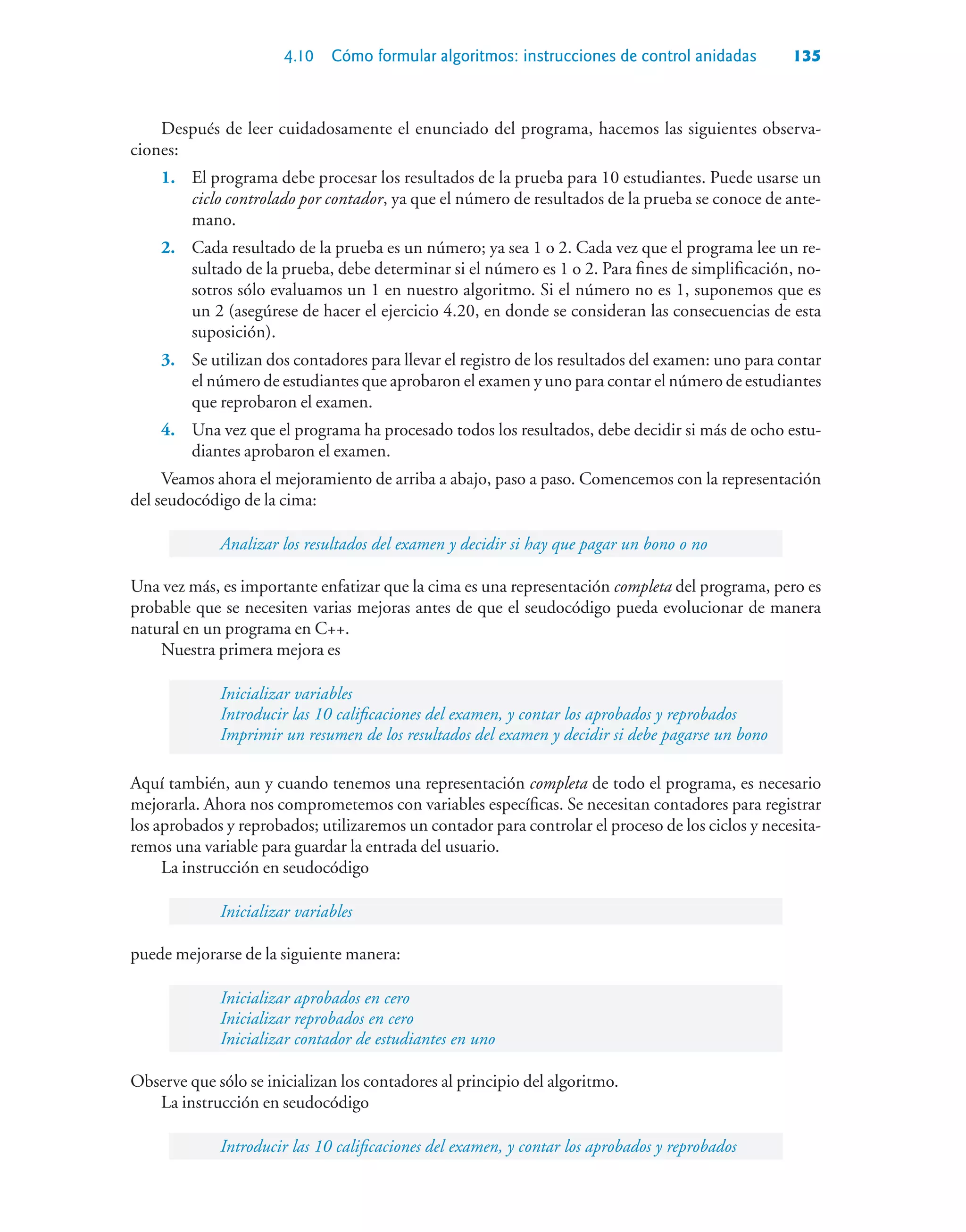 4.10 Cómo formular algoritmos: instrucciones de control anidadas 135
Después de leer cuidadosamente el enunciado del programa, hacemos las siguientes observa-
ciones:
1. El programa debe procesar los resultados de la prueba para 10 estudiantes. Puede usarse un
ciclo controlado por contador, ya que el número de resultados de la prueba se conoce de ante-
mano.
2. Cada resultado de la prueba es un número; ya sea 1 o 2. Cada vez que el programa lee un re-
sultado de la prueba, debe determinar si el número es 1 o 2. Para fines de simplificación, no-
sotros sólo evaluamos un 1 en nuestro algoritmo. Si el número no es 1, suponemos que es
un 2 (asegúrese de hacer el ejercicio 4.20, en donde se consideran las consecuencias de esta
suposición).
3. Se utilizan dos contadores para llevar el registro de los resultados del examen: uno para contar
el número de estudiantes que aprobaron el examen y uno para contar el número de estudiantes
que reprobaron el examen.
4. Una vez que el programa ha procesado todos los resultados, debe decidir si más de ocho estu-
diantes aprobaron el examen.
Veamos ahora el mejoramiento de arriba a abajo, paso a paso. Comencemos con la representación
del seudocódigo de la cima:
Analizar los resultados del examen y decidir si hay que pagar un bono o no
Una vez más, es importante enfatizar que la cima es una representación completa del programa, pero es
probable que se necesiten varias mejoras antes de que el seudocódigo pueda evolucionar de manera
natural en un programa en C++.
Nuestra primera mejora es
Inicializar variables
Introducir las 10 calificaciones del examen, y contar los aprobados y reprobados
Imprimir un resumen de los resultados del examen y decidir si debe pagarse un bono
Aquí también, aun y cuando tenemos una representación completa de todo el programa, es necesario
mejorarla. Ahora nos comprometemos con variables específicas. Se necesitan contadores para registrar
los aprobados y reprobados; utilizaremos un contador para controlar el proceso de los ciclos y necesita-
remos una variable para guardar la entrada del usuario.
La instrucción en seudocódigo
Inicializar variables
puede mejorarse de la siguiente manera:
Inicializar aprobados en cero
Inicializar reprobados en cero
Inicializar contador de estudiantes en uno
Observe que sólo se inicializan los contadores al principio del algoritmo.
La instrucción en seudocódigo
Introducir las 10 calificaciones del examen, y contar los aprobados y reprobados
 