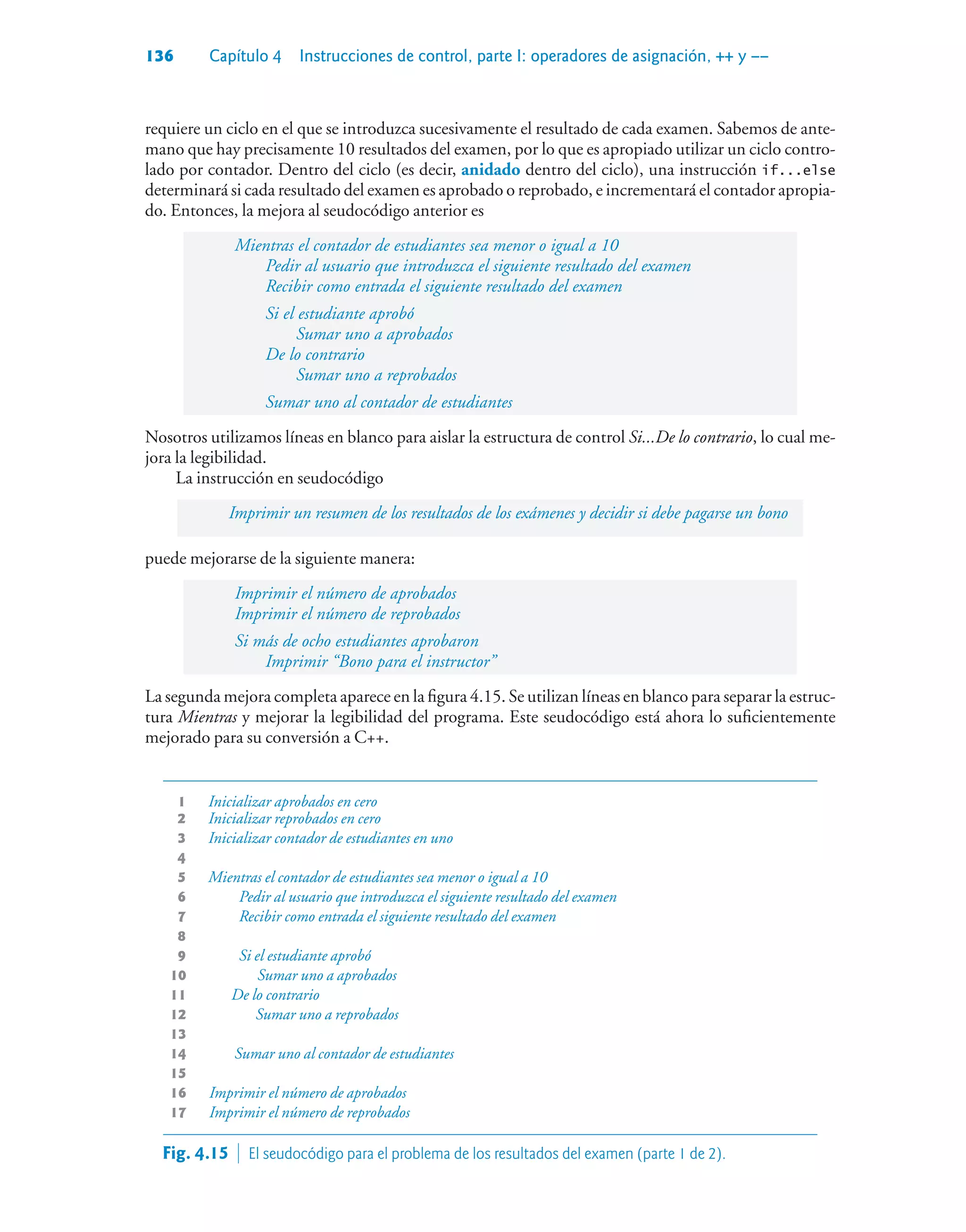 136 Capítulo 4 Instrucciones de control, parte I: operadores de asignación, ++ y ––
requiere un ciclo en el que se introduzca sucesivamente el resultado de cada examen. Sabemos de ante-
mano que hay precisamente 10 resultados del examen, por lo que es apropiado utilizar un ciclo contro-
lado por contador. Dentro del ciclo (es decir, anidado dentro del ciclo), una instrucción if...else
determinará si cada resultado del examen es aprobado o reprobado, e incrementará el contador apropia-
do. Entonces, la mejora al seudocódigo anterior es
Mientras el contador de estudiantes sea menor o igual a 10
Pedir al usuario que introduzca el siguiente resultado del examen
Recibir como entrada el siguiente resultado del examen
Si el estudiante aprobó
Sumar uno a aprobados
De lo contrario
Sumar uno a reprobados
Sumar uno al contador de estudiantes
Nosotros utilizamos líneas en blanco para aislar la estructura de control Si...De lo contrario, lo cual me-
jora la legibilidad.
La instrucción en seudocódigo
Imprimir un resumen de los resultados de los exámenes y decidir si debe pagarse un bono
puede mejorarse de la siguiente manera:
Imprimir el número de aprobados
Imprimir el número de reprobados
Si más de ocho estudiantes aprobaron
Imprimir “Bono para el instructor”
La segunda mejora completa aparece en la figura 4.15. Se utilizan líneas en blanco para separar la estruc-
tura Mientras y mejorar la legibilidad del programa. Este seudocódigo está ahora lo suficientemente
mejorado para su conversión a C++.
1 Inicializar aprobados en cero
2 Inicializar reprobados en cero
3 Inicializar contador de estudiantes en uno
4
5 Mientras el contador de estudiantes sea menor o igual a 10
6 Pedir al usuario que introduzca el siguiente resultado del examen
7 Recibir como entrada el siguiente resultado del examen
8
9 Si el estudiante aprobó
10 Sumar uno a aprobados
11 De lo contrario
12 Sumar uno a reprobados
13
14 Sumar uno al contador de estudiantes
15
16 Imprimir el número de aprobados
17 Imprimir el número de reprobados
Fig. 4.15  El seudocódigo para el problema de los resultados del examen (parte 1 de 2).
 